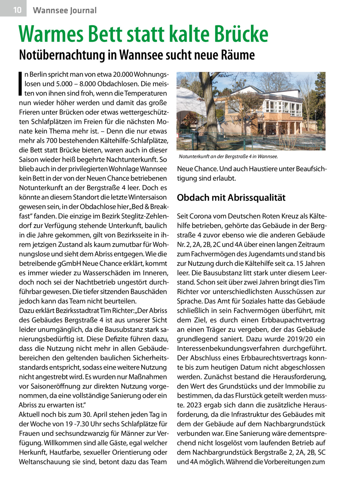 10  Gesundheit Wannsee Journal  Warmes Bett statt kalte Brücke Notübernachtung in Wannsee sucht neue Räume  I  n Berlin spricht man von etwa 20.000 Wohnungslosen und 5.000 – 8.000 Obdachlosen. Die meisten von ihnen sind froh, wenn die Temperaturen nun wieder höher werden und damit das große Frieren unter Brücken oder etwas wettergeschützten Schlafplätzen im Freien für die nächsten Monate kein Thema mehr ist. – Denn die nur etwas mehr als 700 bestehenden Kältehilfe-Schlafplätze, die Bett statt Brücke bieten, waren auch in dieser Saison wieder heiß begehrte Nachtunterkunft. So blieb auch in der privilegierten Wohnlage Wannsee kein Bett in der von der Neuen Chance betriebenen Notunterkunft an der Bergstraße 4 leer. Doch es könnte an diesem Standort die letzte Wintersaison gewesen sein, in der Obdachlose hier „Bed & Breakfast“ fanden. Die einzige im Bezirk Steglitz-Zehlendorf zur Verfügung stehende Unterkunft, baulich in die Jahre gekommen, gilt von Bezirksseite in ihrem jetzigen Zustand als kaum zumutbar für Wohnungslose und sieht dem Abriss entgegen. Wie die betreibende gGmbH Neue Chance erklärt, kommt es immer wieder zu Wasserschäden im Inneren, doch noch sei der Nachtbetrieb ungestört durchführbar gewesen. Die tiefer sitzenden Bauschäden jedoch kann das Team nicht beurteilen. Dazu erklärt Bezirksstadtrat Tim Richter:„Der Abriss des Gebäudes Bergstraße 4 ist aus unserer Sicht leider unumgänglich, da die Bausubstanz stark sanierungsbedürftig ist. Diese Defizite führen dazu, dass die Nutzung nicht mehr in allen Gebäudebereichen den geltenden baulichen Sicherheitsstandards entspricht, sodass eine weitere Nutzung nicht angestrebt wird. Es wurden nur Maßnahmen vor Saisoneröffnung zur direkten Nutzung vorgenommen, da eine vollständige Sanierung oder ein Abriss zu erwarten ist.“ Aktuell noch bis zum 30. April stehen jeden Tag in der Woche von 19 -7.30 Uhr sechs Schlafplätze für Frauen und sechsundzwanzig für Männer zur Verfügung. Willkommen sind alle Gäste, egal welcher Herkunft, Hautfarbe, sexueller Orientierung oder Weltanschauung sie sind, betont dazu das Team  Notunterkunft an der Bergstraße 4 in Wannsee.  Neue Chance. Und auch Haustiere unter Beaufsichtigung sind erlaubt.  Obdach mit Abrissqualität Seit Corona vom Deutschen Roten Kreuz als Kältehilfe betrieben, gehörte das Gebäude in der Bergstraße 4 zuvor ebenso wie die anderen Gebäude Nr. 2, 2A, 2B, 2C und 4A über einen langen Zeitraum zum Fachvermögen des Jugendamts und stand bis zur Nutzung durch die Kältehilfe seit ca. 15 Jahren leer. Die Bausubstanz litt stark unter diesem Leerstand. Schon seit über zwei Jahren bringt dies Tim Richter vor unterschiedlichsten Ausschüssen zur Sprache. Das Amt für Soziales hatte das Gebäude schließlich in sein Fachvermögen überführt, mit dem Ziel, es durch einen Erbbaupachtvertrag an einen Träger zu vergeben, der das Gebäude grundlegend saniert. Dazu wurde 2019/20 ein Interessenbekundungsverfahren durchgeführt. Der Abschluss eines Erbbaurechtsvertrags konnte bis zum heutigen Datum nicht abgeschlossen werden. Zunächst bestand die Herausforderung, den Wert des Grundstücks und der Immobilie zu bestimmen, da das Flurstück geteilt werden musste. 2023 ergab sich dann die zusätzliche Herausforderung, da die Infrastruktur des Gebäudes mit dem der Gebäude auf dem Nachbargrundstück verbunden war. Eine Sanierung wäre dementsprechend nicht losgelöst vom laufenden Betrieb auf dem Nachbargrundstück Bergstraße 2, 2A, 2B, SC und 4A möglich. Während die Vorbereitungen zum