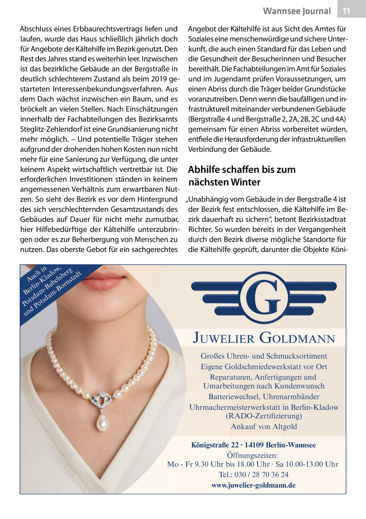 Wannsee Journal  11  Abschluss eines Erbbaurechtsvertrags liefen und Angebot der Kältehilfe ist aus Sicht des Amtes für laufen, wurde das Haus schließlich jährlich doch Soziales eine menschenwürdige und sichere Unterfür Angebote der Kältehilfe im Bezirk genutzt. Den kunft, die auch einen Standard für das Leben und Rest des Jahres stand es weiterhin leer. Inzwischen die Gesundheit der Besucherinnen und Besucher ist das bezirkliche Gebäude an der Bergstraße in bereithält. Die Fachabteilungen im Amt für Soziales deutlich schlechterem Zustand als beim 2019 ge- und im Jugendamt prüfen Voraussetzungen, um starteten Interessenbekundungsverfahren. Aus einen Abriss durch die Träger beider Grundstücke dem Dach wächst inzwischen ein Baum, und es voranzutreiben. Denn wenn die baufälligen und inbröckelt an vielen Stellen. Nach Einschätzungen frastrukturell miteinander verbundenen Gebäude innerhalb der Fachabteilungen des Bezirksamts (Bergstraße 4 und Bergstraße 2, 2A, 2B, 2C und 4A) Steglitz-Zehlendorf ist eine Grundsanierung nicht gemeinsam für einen Abriss vorbereitet würden, mehr möglich. – Und potentielle Träger stehen entfiele die Herausforderung der infrastrukturellen aufgrund der drohenden hohen Kosten nun nicht Verbindung der Gebäude. mehr für eine Sanierung zur Verfügung, die unter keinem Aspekt wirtschaftlich vertretbar ist. Die Abhilfe schaffen bis zum erforderlichen Investitionen ständen in keinem nächsten Winter angemessenen Verhältnis zum erwartbaren Nutzen. So sieht der Bezirk es vor dem Hintergrund „Unabhängig vom Gebäude in der Bergstraße 4 ist des sich verschlechternden Gesamtzustands des der Bezirk fest entschlossen, die Kältehilfe im BeGebäudes auf Dauer für nicht mehr zumutbar, zirk dauerhaft zu sichern“, betont Bezirksstadtrat hier Hilfebedürftige der Kältehilfe unterzubrin- Richter. So wurden bereits in der Vergangenheit gen oder es zur Beherbergung von Menschen zu durch den Bezirk diverse mögliche Standorte für nutzen. Das oberste Gebot für ein sachgerechtes die Kältehilfe geprüft, darunter die Objekte Köniin w, g ch lado sber edt u A -K bel nst r n a rli -B Bo Be am amd ts sd Po Pot d un  JUWELIER GOLDMANN Großes Uhren- und Schmucksortiment Eigene Goldschmiedewerkstatt vor Ort Reparaturen, Anfertigungen und Umarbeitungen nach Kundenwunsch Batteriewechsel, Uhrenarmbänder Uhrmachermeisterwerkstatt in Berlin-Kladow (RADO-Zertifizierung) Ankauf von Altgold Königstraße 22 · 14109 Berlin-Wannsee Öffnungszeiten: Mo - Fr 9.30 Uhr bis 18.00 Uhr · Sa 10.00-13.00 Uhr Tel.: 030 / 28 70 36 24 www.juwelier-goldmann.de