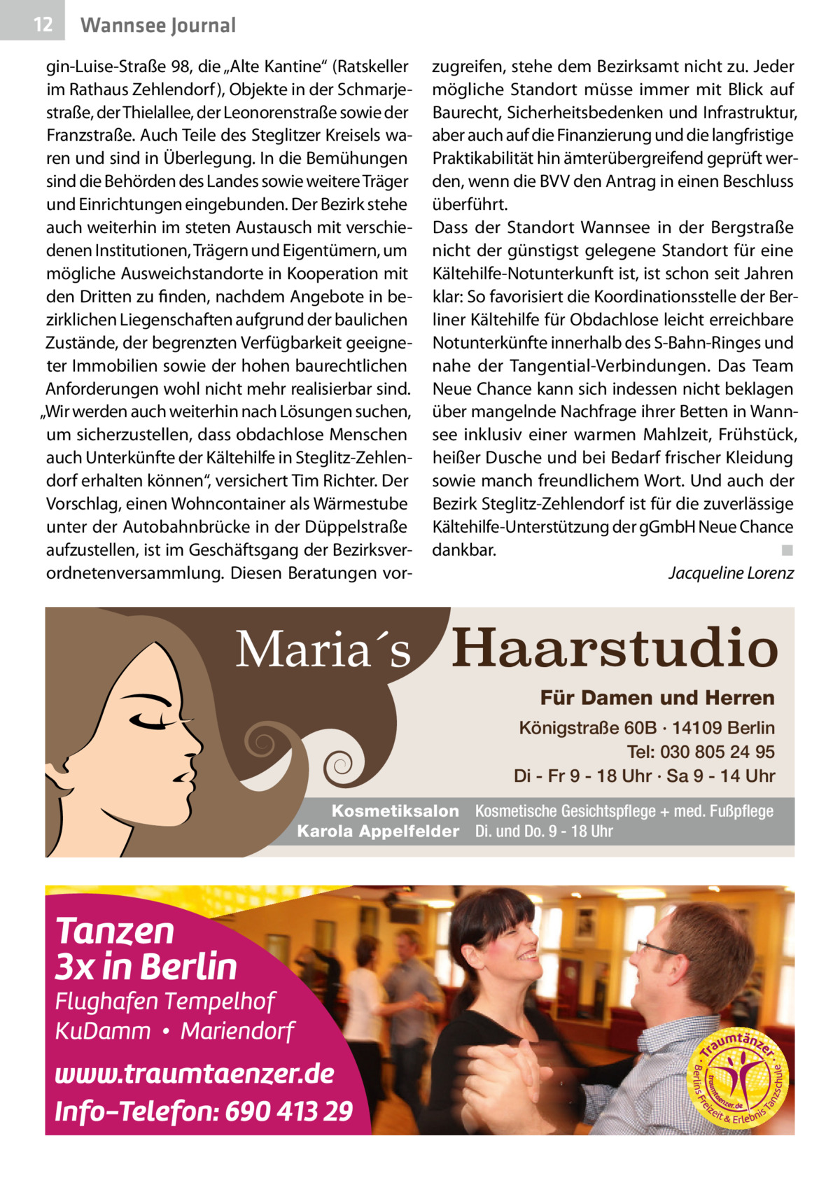 12  Wannsee Journal  gin-Luise-Straße 98, die „Alte Kantine“ (Ratskeller im Rathaus Zehlendorf), Objekte in der Schmarjestraße, der Thielallee, der Leonorenstraße sowie der Franzstraße. Auch Teile des Steglitzer Kreisels waren und sind in Überlegung. In die Bemühungen sind die Behörden des Landes sowie weitere Träger und Einrichtungen eingebunden. Der Bezirk stehe auch weiterhin im steten Austausch mit verschiedenen Institutionen, Trägern und Eigentümern, um mögliche Ausweichstandorte in Kooperation mit den Dritten zu finden, nachdem Angebote in bezirklichen Liegenschaften aufgrund der baulichen Zustände, der begrenzten Verfügbarkeit geeigneter Immobilien sowie der hohen baurechtlichen Anforderungen wohl nicht mehr realisierbar sind. „Wir werden auch weiterhin nach Lösungen suchen, um sicherzustellen, dass obdachlose Menschen auch Unterkünfte der Kältehilfe in Steglitz-Zehlendorf erhalten können“, versichert Tim Richter. Der Vorschlag, einen Wohncontainer als Wärmestube unter der Autobahnbrücke in der Düppelstraße aufzustellen, ist im Geschäftsgang der Bezirksverordnetenversammlung. Diesen Beratungen vor zugreifen, stehe dem Bezirksamt nicht zu. Jeder mögliche Standort müsse immer mit Blick auf Baurecht, Sicherheitsbedenken und Infrastruktur, aber auch auf die Finanzierung und die langfristige Praktikabilität hin ämterübergreifend geprüft werden, wenn die BVV den Antrag in einen Beschluss überführt. Dass der Standort Wannsee in der Bergstraße nicht der günstigst gelegene Standort für eine Kältehilfe-Notunterkunft ist, ist schon seit Jahren klar: So favorisiert die Koordinationsstelle der Berliner Kältehilfe für Obdachlose leicht erreichbare Notunterkünfte innerhalb des S-Bahn-Ringes und nahe der Tangential-Verbindungen. Das Team Neue Chance kann sich indessen nicht beklagen über mangelnde Nachfrage ihrer Betten in Wannsee inklusiv einer warmen Mahlzeit, Frühstück, heißer Dusche und bei Bedarf frischer Kleidung sowie manch freundlichem Wort. Und auch der Bezirk Steglitz-Zehlendorf ist für die zuverlässige Kältehilfe-Unterstützung der gGmbH Neue Chance dankbar.� ◾ � Jacqueline Lorenz  Maria´s Haarstudio Für Damen und Herren Königstraße 60B · 14109 Berlin Tel: 030 805 24 95 Di - Fr 9 - 18 Uhr · Sa 9 - 14 Uhr Kosmetiksalon Kosmetische Gesichtspflege + med. Fußpflege Karola Appelfelder Di. und Do. 9 - 18 Uhr