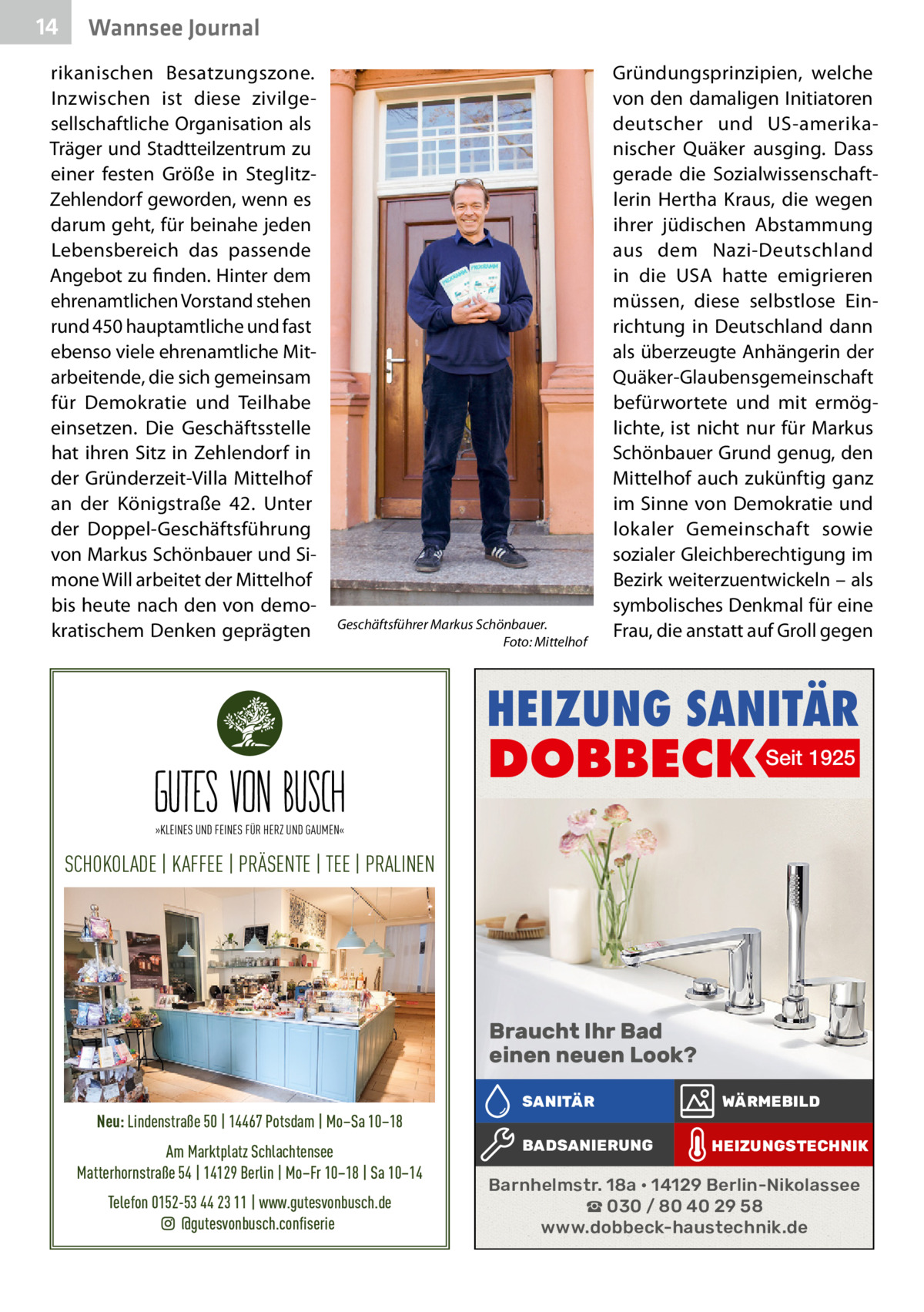 14  Wannsee Journal  rikanischen Besatzungszone. Inzwischen ist diese zivilgesellschaftliche Organisation als Träger und Stadtteilzentrum zu einer festen Größe in SteglitzZehlendorf geworden, wenn es darum geht, für beinahe jeden Lebensbereich das passende Angebot zu finden. Hinter dem ehrenamtlichen Vorstand stehen rund 450 hauptamtliche und fast ebenso viele ehrenamtliche Mitarbeitende, die sich gemeinsam für Demokratie und Teilhabe einsetzen. Die Geschäftsstelle hat ihren Sitz in Zehlendorf in der Gründerzeit-Villa Mittelhof an der Königstraße  42. Unter der Doppel-Geschäftsführung von Markus Schönbauer und Simone Will arbeitet der Mittelhof bis heute nach den von demokratischem Denken geprägten  Geschäftsführer Markus Schönbauer. � Foto: Mittelhof  Gründungsprinzipien, welche von den damaligen Initiatoren deutscher und US-amerikanischer Quäker ausging. Dass gerade die Sozialwissenschaftlerin Hertha Kraus, die wegen ihrer jüdischen Abstammung aus dem Nazi-Deutschland in die USA hatte emigrieren müssen, diese selbstlose Einrichtung in Deutschland dann als überzeugte Anhängerin der Quäker-Glaubensgemeinschaft befürwortete und mit ermöglichte, ist nicht nur für Markus Schönbauer Grund genug, den Mittelhof auch zukünftig ganz im Sinne von Demokratie und lokaler Gemeinschaft sowie sozialer Gleichberechtigung im Bezirk weiterzuentwickeln – als symbolisches Denkmal für eine Frau, die anstatt auf Groll gegen  HEIZUNG SANITÄR  DOBBECK Seit 1925  »KLEINES UND FEINES FÜR HERZ UND GAUMEN«  SCHOKOLADE | KAFFEE | PRÄSENTE | TEE | PRALINEN  Braucht Ihr Bad einen neuen Look? Neu: Lindenstraße 50 | 14467 Potsdam | Mo–Sa 10–18 Am Marktplatz Schlachtensee Matterhornstraße 54 | 14129 Berlin | Mo–Fr 10–18 | Sa 10–14 Telefon 0152-53 44 23 11 | www.gutesvonbusch.de @gutesvonbusch.confiserie  SANITÄR BADSANIERUNG  WÄRMEBILD HEIZUNGSTECHNIK  Barnhelmstr. 18a • 14129 Berlin-Nikolassee ☎ 030 / 80 40 29 58 www.dobbeck-haustechnik.de