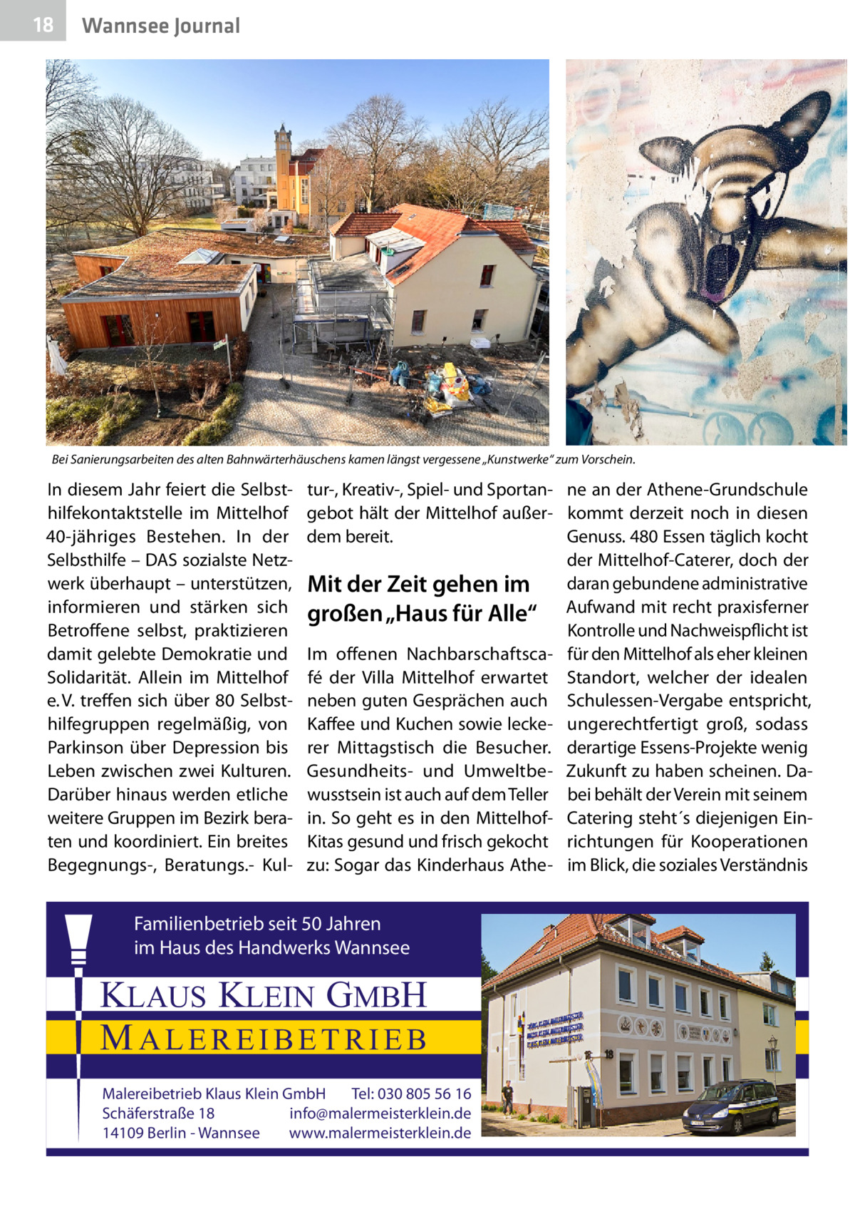 18  Wannsee Journal  Bei Sanierungsarbeiten des alten Bahnwärterhäuschens kamen längst vergessene „Kunstwerke“ zum Vorschein.�  In diesem Jahr feiert die Selbsthilfekontaktstelle im Mittelhof 40-jähriges Bestehen. In der Selbsthilfe – DAS sozialste Netzwerk überhaupt – unterstützen, informieren und stärken sich Betroffene selbst, praktizieren damit gelebte Demokratie und Solidarität. Allein im Mittelhof e. V. treffen sich über 80 Selbsthilfegruppen regelmäßig, von Parkinson über Depression bis Leben zwischen zwei Kulturen. Darüber hinaus werden etliche weitere Gruppen im Bezirk beraten und koordiniert. Ein breites Begegnungs-, Beratungs.- Kul tur-, Kreativ-, Spiel- und Sportan- ne an der Athene-Grundschule gebot hält der Mittelhof außer- kommt derzeit noch in diesen dem bereit. Genuss. 480 Essen täglich kocht der Mittelhof-Caterer, doch der Mit der Zeit gehen im daran gebundene administrative großen „Haus für Alle“ Aufwand mit recht praxisferner Kontrolle und Nachweispflicht ist Im offenen Nachbarschaftsca- für den Mittelhof als eher kleinen fé der Villa Mittelhof erwartet Standort, welcher der idealen neben guten Gesprächen auch Schulessen-Vergabe entspricht, Kaffee und Kuchen sowie lecke- ungerechtfertigt groß, sodass rer Mittagstisch die Besucher. derartige Essens-Projekte wenig Gesundheits- und Umweltbe- Zukunft zu haben scheinen. Dawusstsein ist auch auf dem Teller bei behält der Verein mit seinem in. So geht es in den Mittelhof- Catering steht´s diejenigen EinKitas gesund und frisch gekocht richtungen für Kooperationen zu: Sogar das Kinderhaus Athe- im Blick, die soziales Verständnis  Familienbetrieb seit 50 Jahren im Haus des Handwerks Wannsee  KLAUS KLEIN GMBH MALEREIBETRIEB Malereibetrieb Klaus Klein GmbH Tel: 030 805 56 16 Schäferstraße 18 info@malermeisterklein.de 14109 Berlin - Wannsee www.malermeisterklein.de
