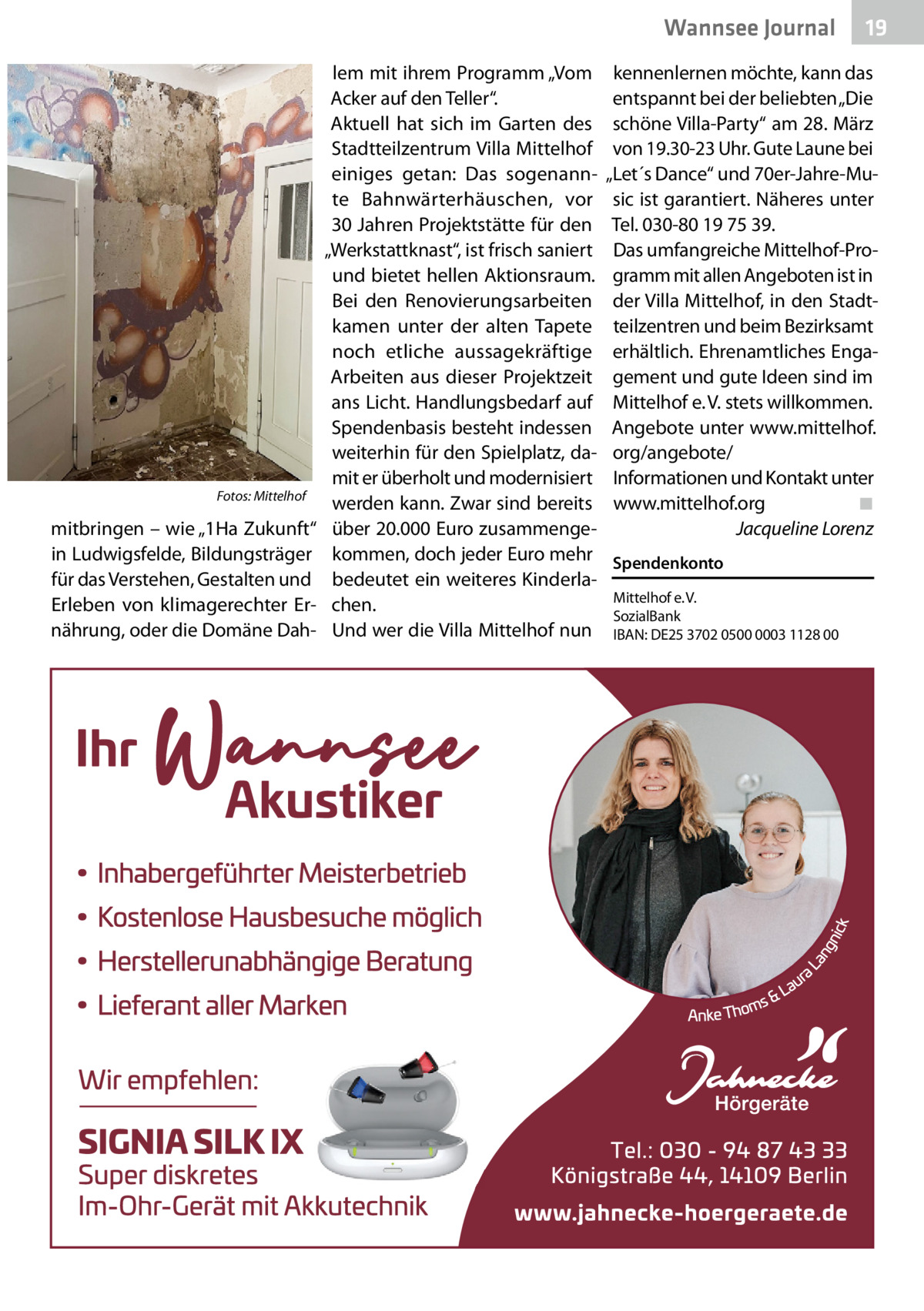 Wannsee Gesundheit Journal  Fotos: Mittelhof  mitbringen – wie „1Ha Zukunft“ in Ludwigsfelde, Bildungsträger für das Verstehen, Gestalten und Erleben von klimagerechter Ernährung, oder die Domäne Dah lem mit ihrem Programm „Vom Acker auf den Teller“. Aktuell hat sich im Garten des Stadtteilzentrum Villa Mittelhof einiges getan: Das sogenannte Bahnwärterhäuschen, vor 30 Jahren Projektstätte für den „Werkstattknast“, ist frisch saniert und bietet hellen Aktionsraum. Bei den Renovierungsarbeiten kamen unter der alten Tapete noch etliche aussagekräftige Arbeiten aus dieser Projektzeit ans Licht. Handlungsbedarf auf Spendenbasis besteht indessen weiterhin für den Spielplatz, damit er überholt und modernisiert werden kann. Zwar sind bereits über 20.000 Euro zusammengekommen, doch jeder Euro mehr bedeutet ein weiteres Kinderlachen. Und wer die Villa Mittelhof nun  19  kennenlernen möchte, kann das entspannt bei der beliebten „Die schöne Villa-Party“ am 28. März von 19.30-23 Uhr. Gute Laune bei „Let´s Dance“ und 70er-Jahre-Music ist garantiert. Näheres unter Tel. 030-80 19 75 39. Das umfangreiche Mittelhof-Programm mit allen Angeboten ist in der Villa Mittelhof, in den Stadtteilzentren und beim Bezirksamt erhältlich. Ehrenamtliches Engagement und gute Ideen sind im Mittelhof e. V. stets willkommen. Angebote unter www.mittelhof. org/angebote/ Informationen und Kontakt unter www.mittelhof.org ◾ Jacqueline Lorenz Spendenkonto Mittelhof e. V. SozialBank IBAN: DE25 3702 0500 0003 1128 00