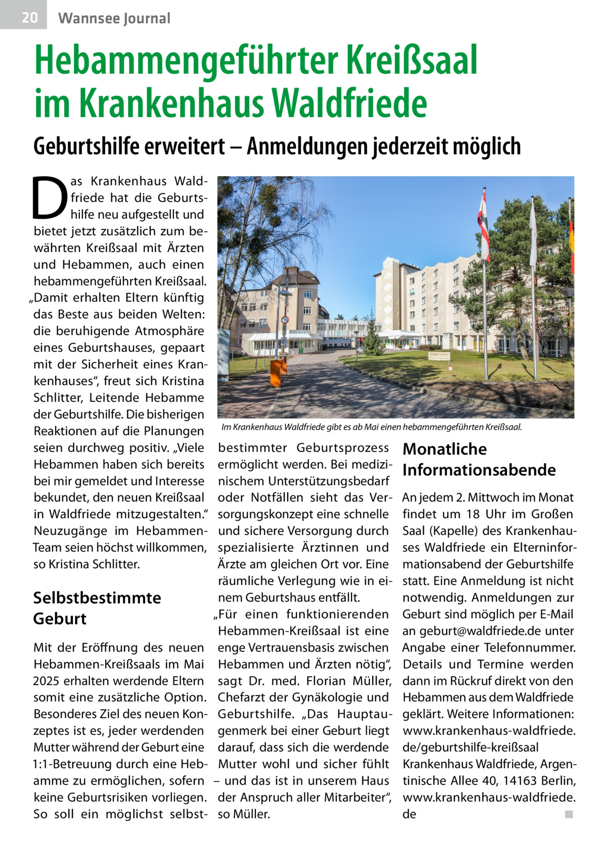 20  Gesundheit Wannsee Journal  Hebammengeführter Kreißsaal im Krankenhaus Waldfriede Geburtshilfe erweitert – Anmeldungen jederzeit möglich  D  as Krankenhaus Waldfriede hat die Geburtshilfe neu aufgestellt und bietet jetzt zusätzlich zum bewährten Kreißsaal mit Ärzten und Hebammen, auch einen hebammengeführten Kreißsaal. „Damit erhalten Eltern künftig das Beste aus beiden Welten: die beruhigende Atmosphäre eines Geburtshauses, gepaart mit der Sicherheit eines Krankenhauses“, freut sich Kristina Schlitter, Leitende Hebamme der Geburtshilfe. Die bisherigen Reaktionen auf die Planungen seien durchweg positiv. „Viele Hebammen haben sich bereits bei mir gemeldet und Interesse bekundet, den neuen Kreißsaal in Waldfriede mitzugestalten.“ Neuzugänge im HebammenTeam seien höchst willkommen, so Kristina Schlitter.  Selbstbestimmte Geburt Mit der Eröffnung des neuen Hebammen-Kreißsaals im Mai 2025 erhalten werdende Eltern somit eine zusätzliche Option. Besonderes Ziel des neuen Konzeptes ist es, jeder werdenden Mutter während der Geburt eine 1:1-Betreuung durch eine Hebamme zu ermöglichen, sofern keine Geburtsrisiken vorliegen. So soll ein möglichst selbst Im Krankenhaus Waldfriede gibt es ab Mai einen hebammengeführten Kreißsaal.  bestimmter Geburtsprozess ermöglicht werden. Bei medizinischem Unterstützungsbedarf oder Notfällen sieht das Versorgungskonzept eine schnelle und sichere Versorgung durch spezialisierte Ärztinnen und Ärzte am gleichen Ort vor. Eine räumliche Verlegung wie in einem Geburtshaus entfällt. „Für einen funktionierenden Hebammen-Kreißsaal ist eine enge Vertrauensbasis zwischen Hebammen und Ärzten nötig“, sagt Dr. med. Florian Müller, Chefarzt der Gynäkologie und Geburtshilfe. „Das Hauptaugenmerk bei einer Geburt liegt darauf, dass sich die werdende Mutter wohl und sicher fühlt – und das ist in unserem Haus der Anspruch aller Mitarbeiter“, so Müller.  Monatliche Informationsabende An jedem 2. Mittwoch im Monat findet um 18  Uhr im Großen Saal (Kapelle) des Krankenhauses Waldfriede ein Elterninformationsabend der Geburtshilfe statt. Eine Anmeldung ist nicht notwendig. Anmeldungen zur Geburt sind möglich per E-Mail an geburt@waldfriede.de unter Angabe einer Telefonnummer. Details und Termine werden dann im Rückruf direkt von den Hebammen aus dem Waldfriede geklärt. Weitere Informationen: www.krankenhaus-waldfriede. de/geburtshilfe-kreißsaal Krankenhaus Waldfriede, Argentinische Allee 40, 14163 Berlin, www.krankenhaus-waldfriede. de� ◾