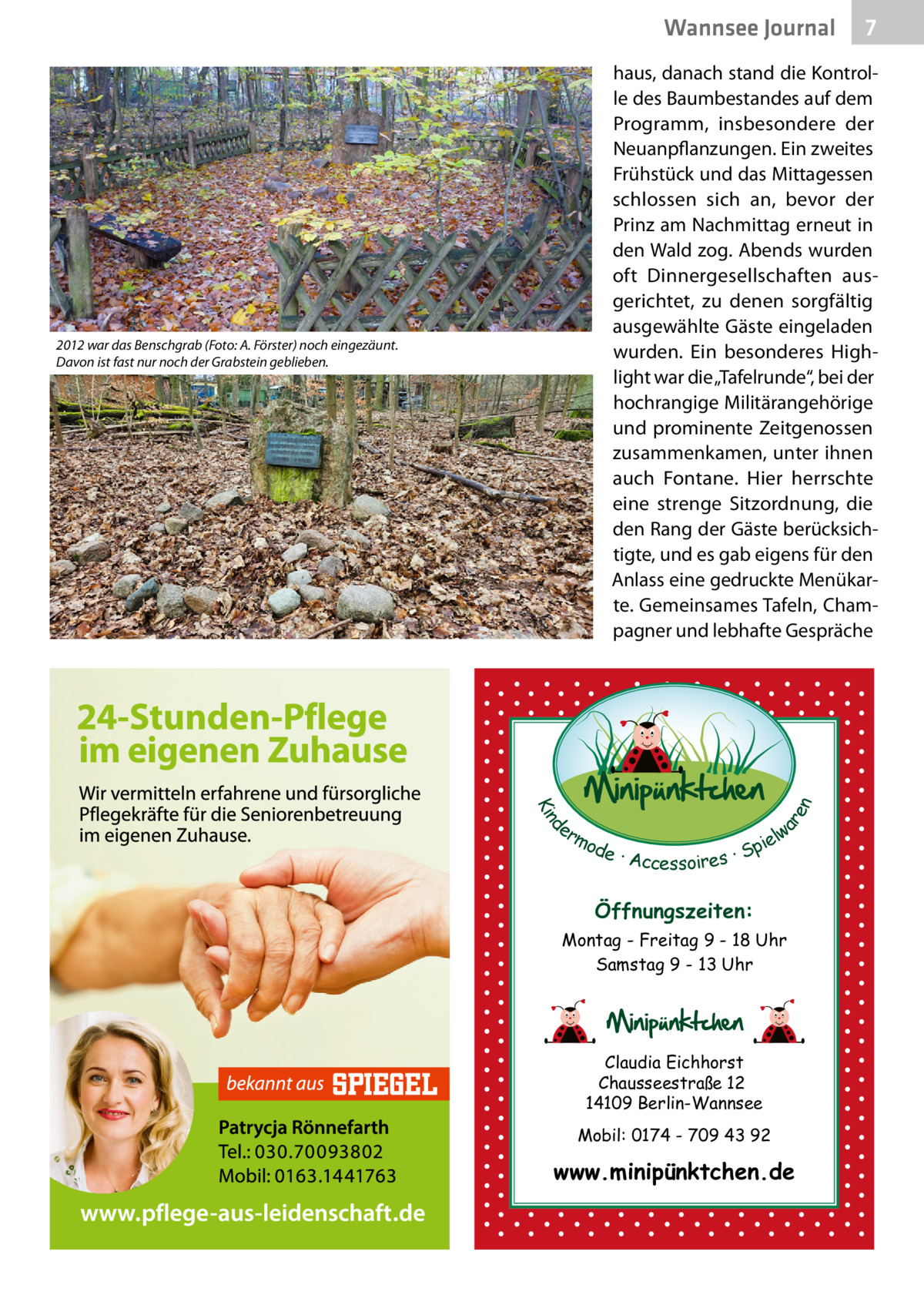Wannsee Journal  7  2012 war das Benschgrab (Foto: A. Förster) noch eingezäunt. Davon ist fast nur noch der Grabstein geblieben.  d Kin  ar en  haus, danach stand die Kontrolle des Baumbestandes auf dem Programm, insbesondere der Neuanpflanzungen. Ein zweites Frühstück und das Mittagessen schlossen sich an, bevor der Prinz am Nachmittag erneut in den Wald zog. Abends wurden oft Dinnergesellschaften ausgerichtet, zu denen sorgfältig ausgewählte Gäste eingeladen wurden. Ein besonderes Highlight war die „Tafelrunde“, bei der hochrangige Militärangehörige und prominente Zeitgenossen zusammenkamen, unter ihnen auch Fontane. Hier herrschte eine strenge Sitzordnung, die den Rang der Gäste berücksichtigte, und es gab eigens für den Anlass eine gedruckte Menükarte. Gemeinsames Tafeln, Champagner und lebhafte Gespräche  er lw mo pie de · Accessoires · S  Öffnungszeiten: Montag - Freitag 9 - 18 Uhr Samstag 9 - 13 Uhr  Claudia Eichhorst Chausseestraße 12 14109 Berlin-Wannsee Mobil: 0174 - 709 43 92  www.minipünktchen.de