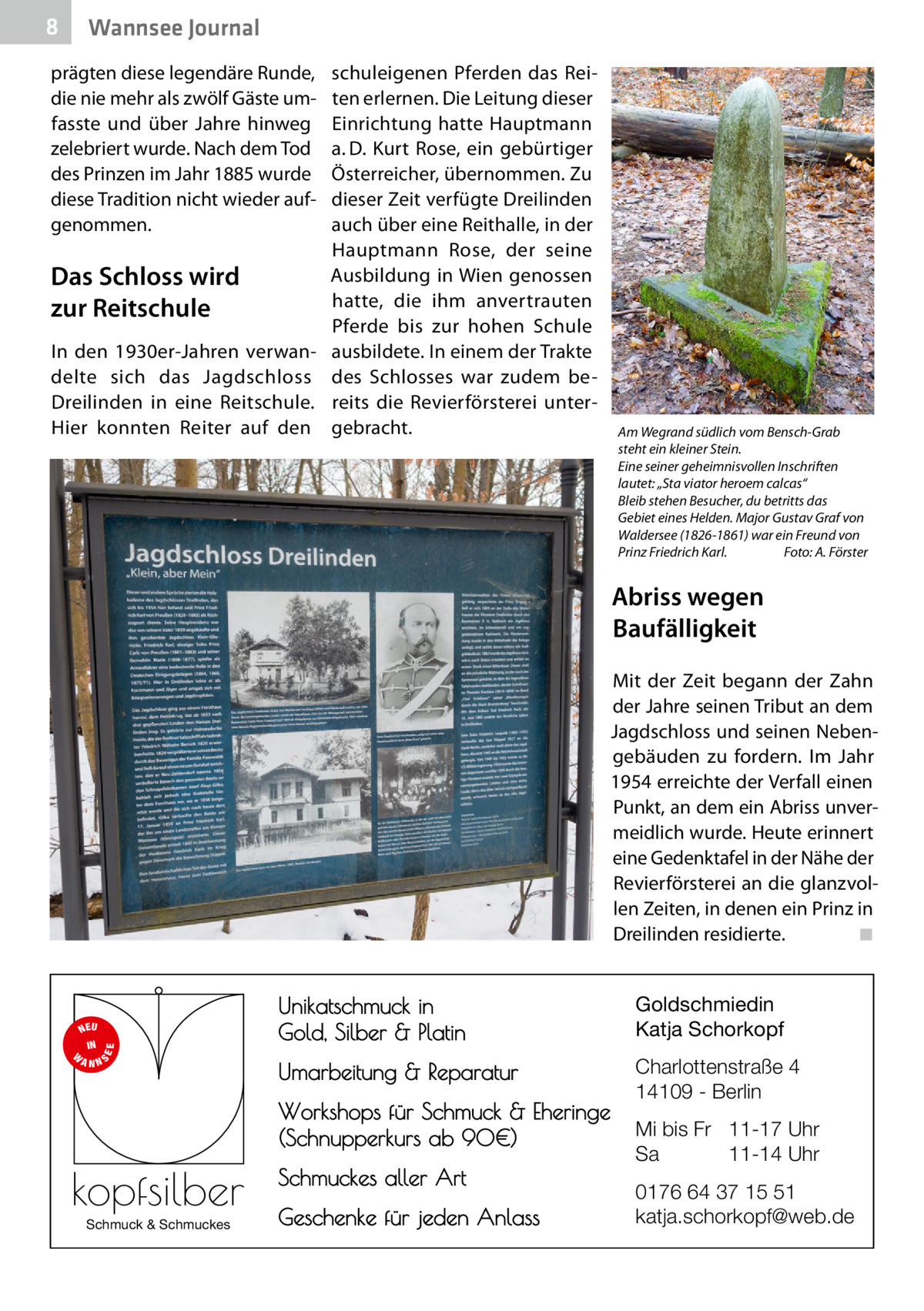 8  Wannsee Journal  prägten diese legendäre Runde, die nie mehr als zwölf Gäste umfasste und über Jahre hinweg zelebriert wurde. Nach dem Tod des Prinzen im Jahr 1885 wurde diese Tradition nicht wieder aufgenommen.  Das Schloss wird zur Reitschule In den 1930er-Jahren verwandelte sich das Jagdschloss Dreilinden in eine Reitschule. Hier konnten Reiter auf den  schuleigenen Pferden das Reiten erlernen. Die Leitung dieser Einrichtung hatte Hauptmann a. D. Kurt Rose, ein gebürtiger Österreicher, übernommen. Zu dieser Zeit verfügte Dreilinden auch über eine Reithalle, in der Hauptmann Rose, der seine Ausbildung in Wien genossen hatte, die ihm anvertrauten Pferde bis zur hohen Schule ausbildete. In einem der Trakte des Schlosses war zudem bereits die Revierförsterei untergebracht.  Am Wegrand südlich vom Bensch-Grab steht ein kleiner Stein. Eine seiner geheimnisvollen Inschriften lautet: „Sta viator heroem calcas“ Bleib stehen Besucher, du betritts das Gebiet eines Helden. Major Gustav Graf von Waldersee (1826-1861) war ein Freund von Prinz Friedrich Karl.� Foto: A. Förster  Abriss wegen Baufälligkeit Mit der Zeit begann der Zahn der Jahre seinen Tribut an dem Jagdschloss und seinen Nebengebäuden zu fordern. Im Jahr 1954 erreichte der Verfall einen Punkt, an dem ein Abriss unvermeidlich wurde. Heute erinnert eine Gedenktafel in der Nähe der Revierförsterei an die glanzvollen Zeiten, in denen ein Prinz in Dreilinden residierte.� ◾  S  EE  NEU IN W ANN  Unikatschmuck in Gold, Silber & Platin  Goldschmiedin Katja Schorkopf  Umarbeitung & Reparatur  Charlottenstraße 4 14109 - Berlin  Workshops für Schmuck & Eheringe (Schnupperkurs ab 90€)  kopfsilber Schmuck & Schmuckes  Schmuckes aller Art Geschenke für jeden Anlass  Mi bis Fr 11-17 Uhr Sa 11-14 Uhr 0176 64 37 15 51 katja.schorkopf@web.de