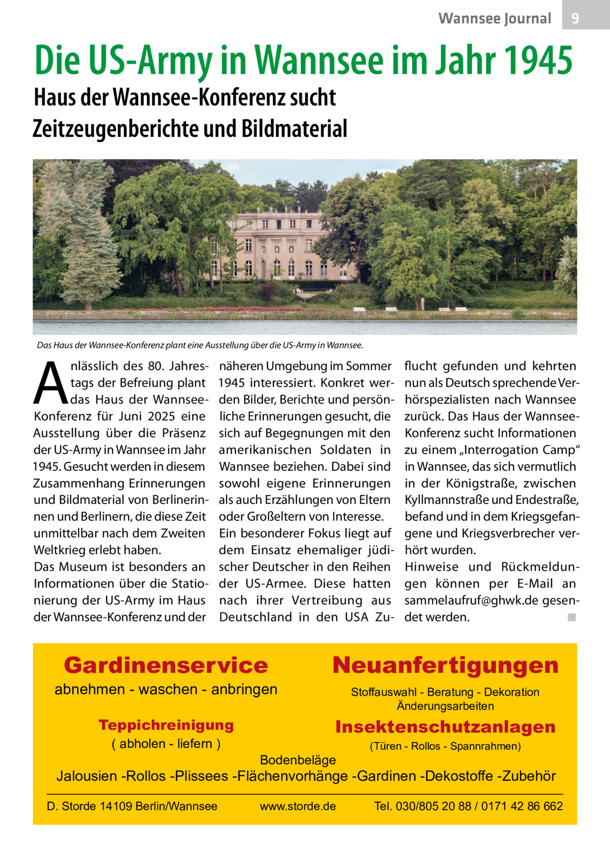 Wannsee Journal  9  Die US-Army in Wannsee im Jahr 1945  Haus der Wannsee-Konferenz sucht Zeitzeugenberichte und Bildmaterial  Das Haus der Wannsee-Konferenz plant eine Ausstellung über die US-Army in Wannsee.  A  nlässlich des 80. Jahrestags der Befreiung plant das Haus der WannseeKonferenz für Juni 2025 eine Ausstellung über die Präsenz der US-Army in Wannsee im Jahr 1945. Gesucht werden in diesem Zusammenhang Erinnerungen und Bildmaterial von Berlinerinnen und Berlinern, die diese Zeit unmittelbar nach dem Zweiten Weltkrieg erlebt haben. Das Museum ist besonders an Informationen über die Stationierung der US-Army im Haus der Wannsee-Konferenz und der  näheren Umgebung im Sommer 1945 interessiert. Konkret werden Bilder, Berichte und persönliche Erinnerungen gesucht, die sich auf Begegnungen mit den amerikanischen Soldaten in Wannsee beziehen. Dabei sind sowohl eigene Erinnerungen als auch Erzählungen von Eltern oder Großeltern von Interesse. Ein besonderer Fokus liegt auf dem Einsatz ehemaliger jüdischer Deutscher in den Reihen der US-Armee. Diese hatten nach ihrer Vertreibung aus Deutschland in den USA Zu Gardinenservice  abnehmen - waschen - anbringen Teppichreinigung ( abholen - liefern )  flucht gefunden und kehrten nun als Deutsch sprechende Verhörspezialisten nach Wannsee zurück. Das Haus der WannseeKonferenz sucht Informationen zu einem „Interrogation Camp“ in Wannsee, das sich vermutlich in der Königstraße, zwischen Kyllmannstraße und Endestraße, befand und in dem Kriegsgefangene und Kriegsverbrecher verhört wurden. Hinweise und Rückmeldungen können per E-Mail an sammelaufruf@ghwk.de gesendet werden.� ◾  Neuanfertigungen Stoffauswahl - Beratung - Dekoration Änderungsarbeiten  Insektenschutzanlagen Bodenbeläge  (Türen - Rollos - Spannrahmen)  Jalousien -Rollos -Plissees -Flächenvorhänge -Gardinen -Dekostoffe -Zubehör D. Storde 14109 Berlin/Wannsee  www.storde.de  Tel. 030/805 20 88 / 0171 42 86 662