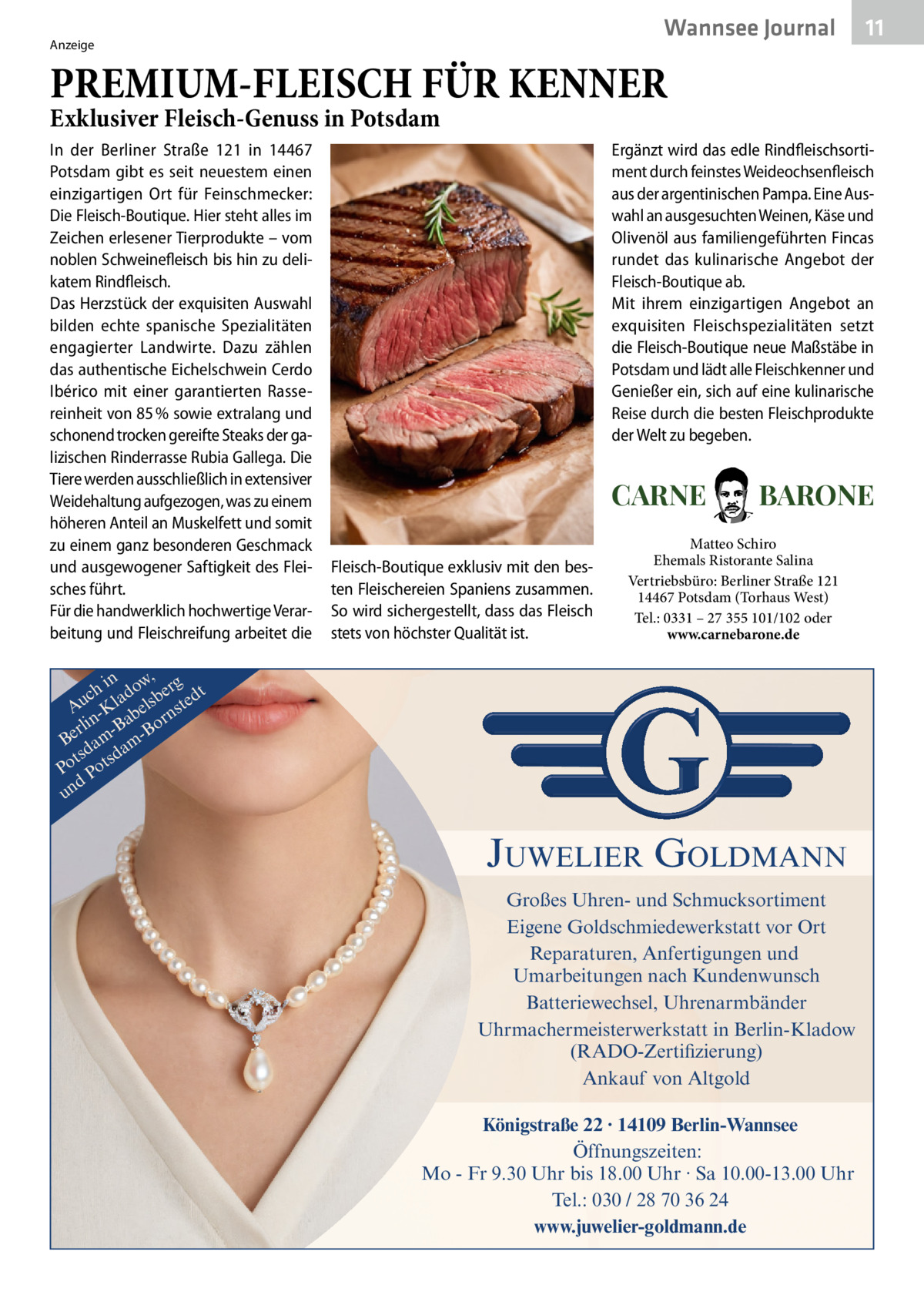 Wannsee Journal  Anzeige  11  PREMIUM-FLEISCH FÜR KENNER Exklusiver Fleisch-Genuss in Potsdam In der Berliner Straße  121 in 14467 Potsdam gibt es seit neuestem einen einzigartigen Ort für Feinschmecker: Die Fleisch-Boutique. Hier steht alles im Zeichen erlesener Tierprodukte – vom noblen Schweinefleisch bis hin zu delikatem Rindfleisch. Das Herzstück der exquisiten Auswahl bilden echte spanische Spezialitäten engagierter Landwirte. Dazu zählen das authentische Eichelschwein Cerdo Ibérico mit einer garantierten Rassereinheit von 85 % sowie extralang und schonend trocken gereifte Steaks der galizischen Rinderrasse Rubia Gallega. Die Tiere werden ausschließlich in extensiver Weidehaltung aufgezogen, was zu einem höheren Anteil an Muskelfett und somit zu einem ganz besonderen Geschmack und ausgewogener Saftigkeit des Fleisches führt. Für die handwerklich hochwertige Verarbeitung und Fleischreifung arbeitet die  Ergänzt wird das edle Rindfleischsortiment durch feinstes Weideochsenfleisch aus der argentinischen Pampa. Eine Auswahl an ausgesuchten Weinen, Käse und Olivenöl aus familiengeführten Fincas rundet das kulinarische Angebot der Fleisch-Boutique ab. Mit ihrem einzigartigen Angebot an exquisiten Fleischspezialitäten setzt die Fleisch-Boutique neue Maßstäbe in Potsdam und lädt alle Fleischkenner und Genießer ein, sich auf eine kulinarische Reise durch die besten Fleischprodukte der Welt zu begeben.  CARNE Fleisch-Boutique exklusiv mit den besten Fleischereien Spaniens zusammen. So wird sichergestellt, dass das Fleisch stets von höchster Qualität ist.  BARONE  Matteo Schiro Ehemals Ristorante Salina Vertriebsbüro: Berliner Straße 121 14467 Potsdam (Torhaus West) Tel.: 0331 – 27 355 101/102 oder www.carnebarone.de  in w, g ch lado sber edt u A -K bel nst r n a rli -B Bo Be am amd ts sd Po Pot d un  JUWELIER GOLDMANN Großes Uhren- und Schmucksortiment Eigene Goldschmiedewerkstatt vor Ort Reparaturen, Anfertigungen und Umarbeitungen nach Kundenwunsch Batteriewechsel, Uhrenarmbänder Uhrmachermeisterwerkstatt in Berlin-Kladow (RADO-Zertifizierung) Ankauf von Altgold Königstraße 22 · 14109 Berlin-Wannsee Öffnungszeiten: Mo - Fr 9.30 Uhr bis 18.00 Uhr · Sa 10.00-13.00 Uhr Tel.: 030 / 28 70 36 24 www.juwelier-goldmann.de