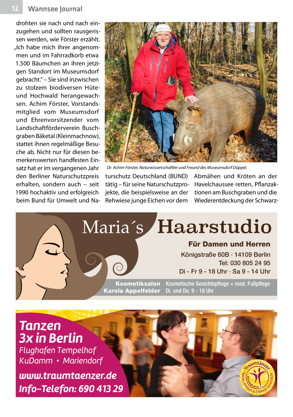 12  Wannsee Journal  drohten sie nach und nach einzugehen und sollten rausgerissen werden, wie Förster erzählt. „Ich habe mich ihrer angenommen und im Fahrradkorb etwa 1.500 Bäumchen an ihren jetzigen Standort im Museumsdorf gebracht.“ – Sie sind inzwischen zu stolzem biodiversen Hüteund Hochwald herangewachsen. Achim Förster, Vorstandsmitglied vom Museumsdorf und Ehrenvorsitzender vom Landschaftförderverein Buschgraben Bäketal (Kleinmachnow), stattet ihnen regelmäßige Besuche ab. Nicht nur für diesen bemerkenswerten handfesten Einsatz hat er im vergangenen Jahr den Berliner Naturschutzpreis erhalten, sondern auch – seit 1990 hochaktiv und erfolgreich beim Bund für Umwelt und Na Dr. Achim Förster, Naturwissenschaftler und Freund des Museumsdorf Düppel.  turschutz Deutschland (BUND) tätig – für seine Naturschutzprojekte, die beispielsweise an der Rehwiese junge Eichen vor dem  Abmähen und Kröten an der Havelchaussee retten, Pflanzaktionen am Buschgraben und die Wiederentdeckung der Schwarz Maria´s Haarstudio Für Damen und Herren Königstraße 60B · 14109 Berlin Tel: 030 805 24 95 Di - Fr 9 - 18 Uhr · Sa 9 - 14 Uhr Kosmetiksalon Kosmetische Gesichtspflege + med. Fußpflege Karola Appelfelder Di. und Do. 9 - 18 Uhr