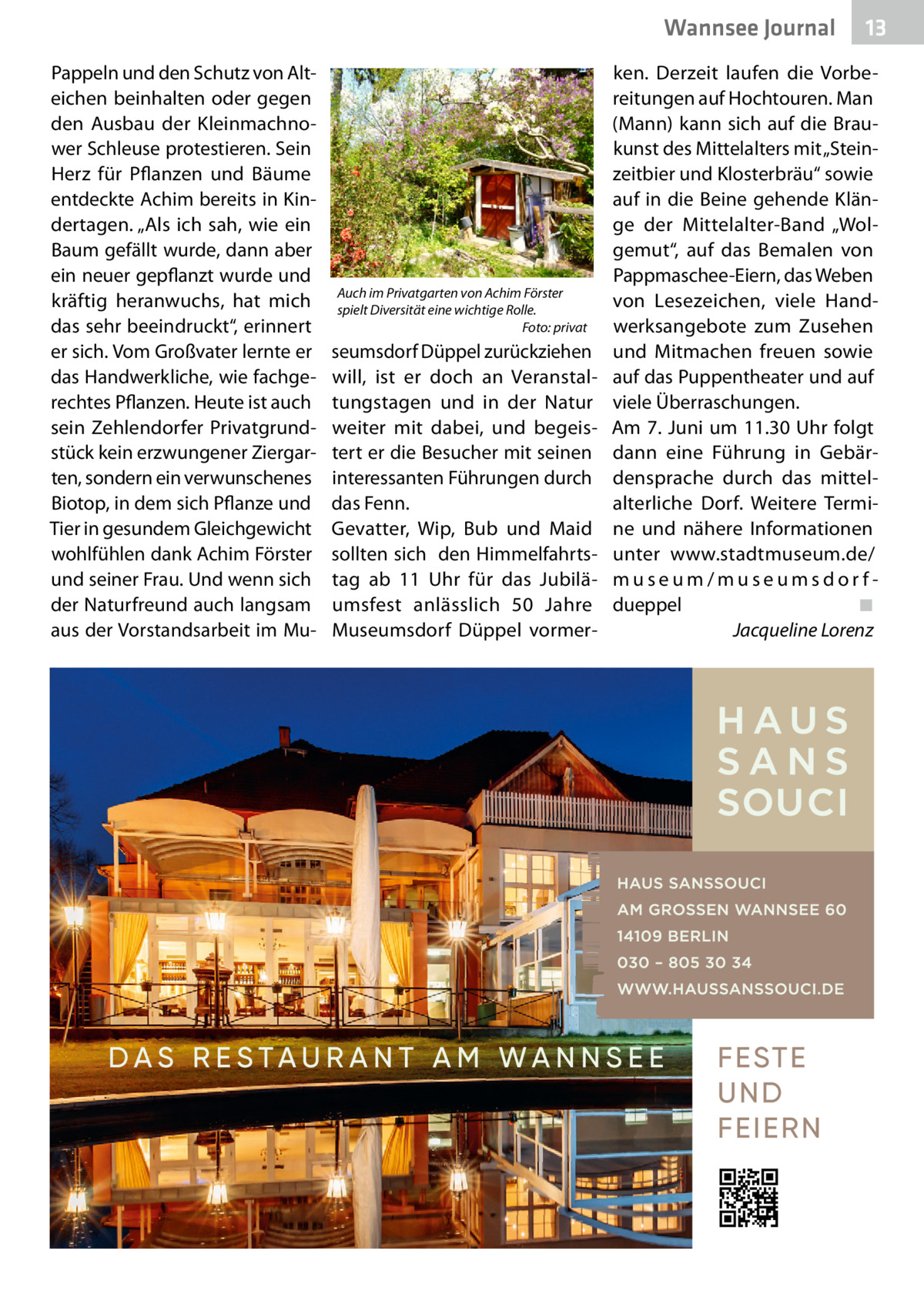 Wannsee Journal Pappeln und den Schutz von Alt­ eichen beinhalten oder gegen den Ausbau der Kleinmachnower Schleuse protestieren. Sein Herz für Pflanzen und Bäume entdeckte Achim bereits in Kindertagen. „Als ich sah, wie ein Baum gefällt wurde, dann aber ein neuer gepflanzt wurde und kräftig heranwuchs, hat mich das sehr beeindruckt“, erinnert er sich. Vom Großvater lernte er das Handwerkliche, wie fachgerechtes Pflanzen. Heute ist auch sein Zehlendorfer Privatgrundstück kein erzwungener Ziergarten, sondern ein verwunschenes Biotop, in dem sich Pflanze und Tier in gesundem Gleichgewicht wohlfühlen dank Achim Förster und seiner Frau. Und wenn sich der Naturfreund auch langsam aus der Vorstandsarbeit im Mu Auch im Privatgarten von Achim Förster spielt Diversität eine wichtige Rolle. � Foto: privat  seumsdorf Düppel zurückziehen will, ist er doch an Veranstaltungstagen und in der Natur weiter mit dabei, und begeistert er die Besucher mit seinen interessanten Führungen durch das Fenn. Gevatter, Wip, Bub und Maid sollten sich den Himmelfahrtstag ab 11  Uhr für das Jubiläumsfest anlässlich 50  Jahre Museumsdorf Düppel vormer 13  ken. Derzeit laufen die Vorbereitungen auf Hochtouren. Man (Mann) kann sich auf die Braukunst des Mittelalters mit „Steinzeitbier und Klosterbräu“ sowie auf in die Beine gehende Klänge der Mittelalter-Band „Wolgemut“, auf das Bemalen von Pappmaschee-Eiern, das Weben von Lesezeichen, viele Handwerksangebote zum Zusehen und Mitmachen freuen sowie auf das Puppentheater und auf viele Überraschungen. Am 7. Juni um 11.30 Uhr folgt dann eine Führung in Gebärdensprache durch das mittelalterliche Dorf. Weitere Termine und nähere Informationen unter www.stadtmuseum.de/ museum/museumsdorfdueppel� ◾ � Jacqueline Lorenz