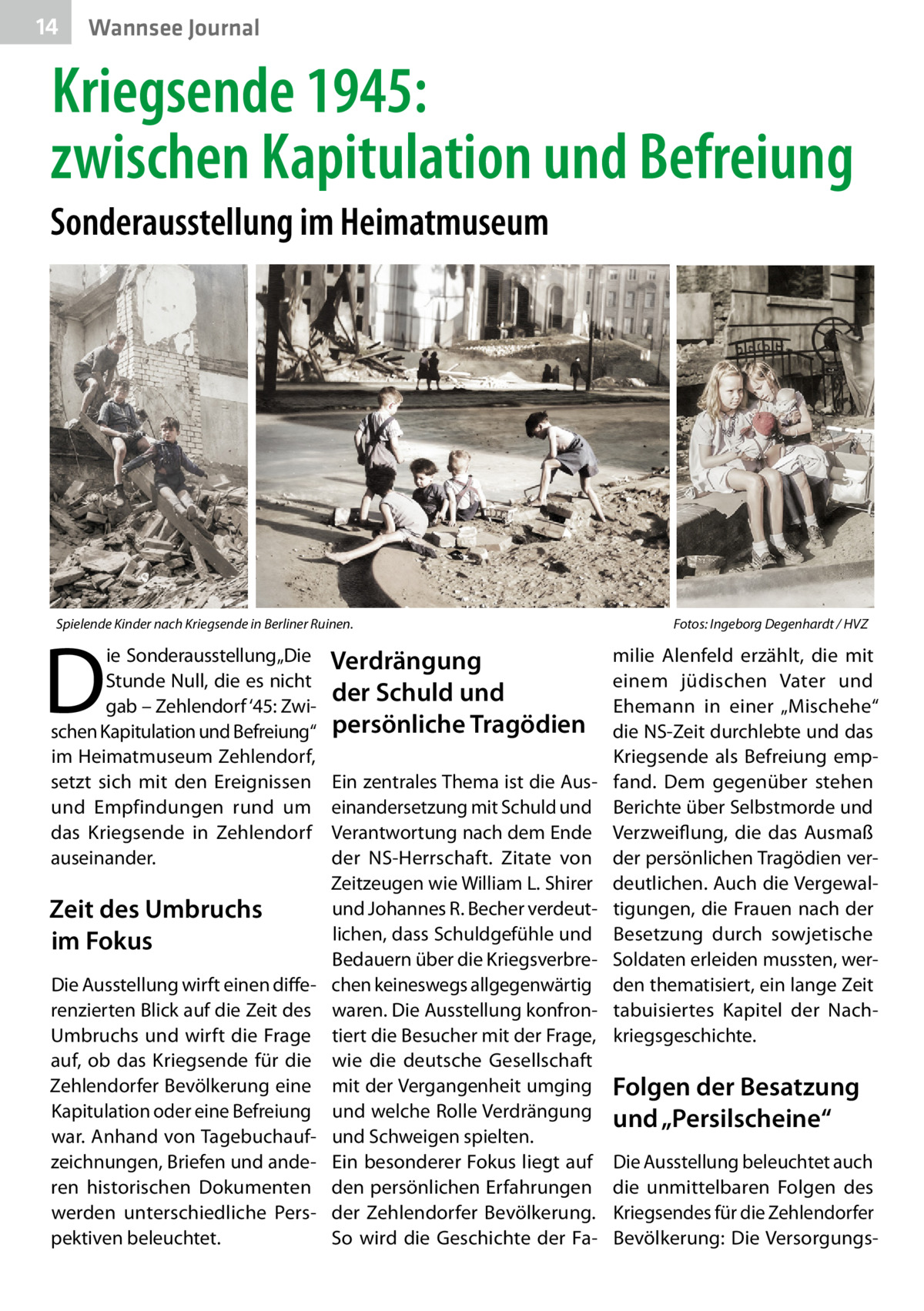 14  Wannsee Journal  Kriegsende 1945: zwischen Kapitulation und Befreiung Sonderausstellung im Heimatmuseum  Spielende Kinder nach Kriegsende in Berliner Ruinen.�  D  ie Sonderausstellung „Die Stunde Null, die es nicht gab – Zehlendorf ‘45: Zwischen Kapitulation und Befreiung“ im Heimatmuseum Zehlendorf, setzt sich mit den Ereignissen und Empfindungen rund um das Kriegsende in Zehlendorf auseinander.  Zeit des Umbruchs im Fokus Die Ausstellung wirft einen differenzierten Blick auf die Zeit des Umbruchs und wirft die Frage auf, ob das Kriegsende für die Zehlendorfer Bevölkerung eine Kapitulation oder eine Befreiung war. Anhand von Tagebuchaufzeichnungen, Briefen und anderen historischen Dokumenten werden unterschiedliche Perspektiven beleuchtet.  Verdrängung der Schuld und persönliche Tragödien Ein zentrales Thema ist die Auseinandersetzung mit Schuld und Verantwortung nach dem Ende der NS-Herrschaft. Zitate von Zeitzeugen wie William L. Shirer und Johannes R. Becher verdeutlichen, dass Schuldgefühle und Bedauern über die Kriegsverbrechen keineswegs allgegenwärtig waren. Die Ausstellung konfrontiert die Besucher mit der Frage, wie die deutsche Gesellschaft mit der Vergangenheit umging und welche Rolle Verdrängung und Schweigen spielten. Ein besonderer Fokus liegt auf den persönlichen Erfahrungen der Zehlendorfer Bevölkerung. So wird die Geschichte der Fa Fotos: Ingeborg Degenhardt / HVZ  milie Alenfeld erzählt, die mit einem jüdischen Vater und Ehemann in einer „Mischehe“ die NS-Zeit durchlebte und das Kriegsende als Befreiung empfand. Dem gegenüber stehen Berichte über Selbstmorde und Verzweiflung, die das Ausmaß der persönlichen Tragödien verdeutlichen. Auch die Vergewaltigungen, die Frauen nach der Besetzung durch sowjetische Soldaten erleiden mussten, werden thematisiert, ein lange Zeit tabuisiertes Kapitel der Nachkriegsgeschichte.  Folgen der Besatzung und „Persilscheine“ Die Ausstellung beleuchtet auch die unmittelbaren Folgen des Kriegsendes für die Zehlendorfer Bevölkerung: Die Versorgung