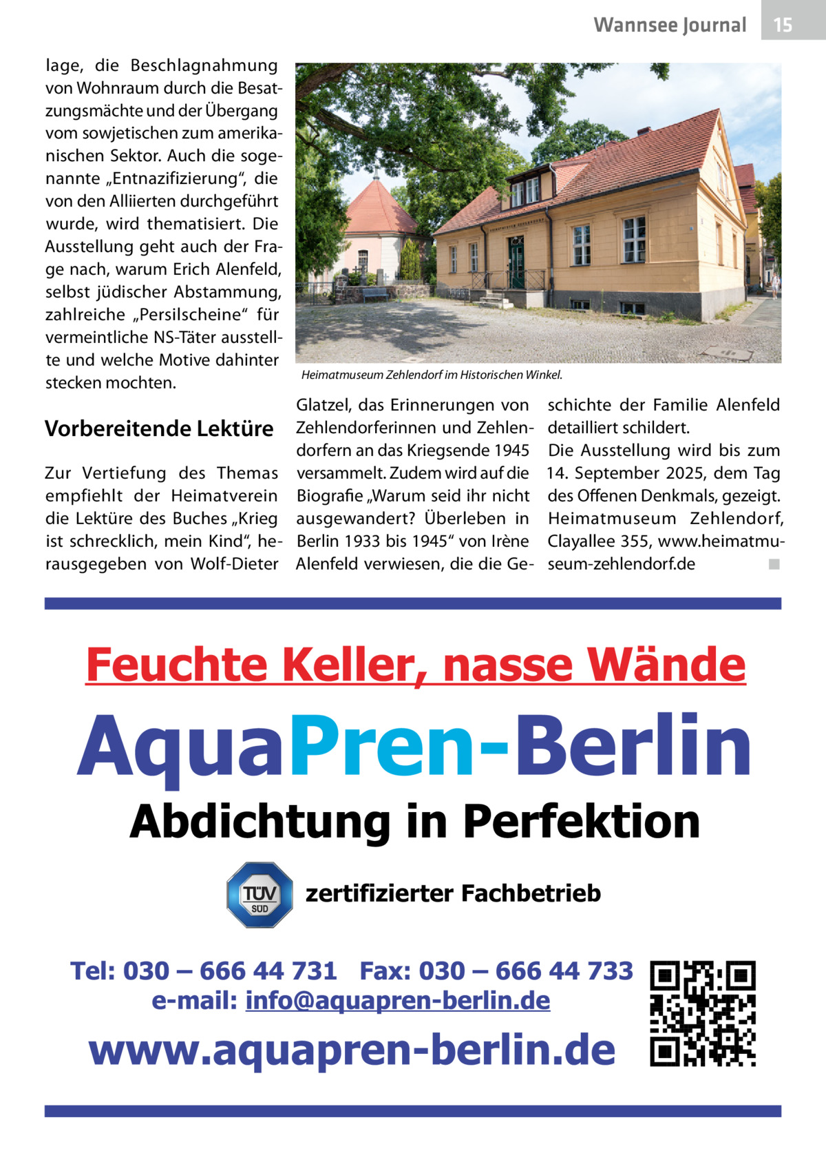 Wannsee Journal lage, die Beschlagnahmung von Wohnraum durch die Besatzungsmächte und der Übergang vom sowjetischen zum amerikanischen Sektor. Auch die sogenannte „Entnazifizierung“, die von den Alliierten durchgeführt wurde, wird thematisiert. Die Ausstellung geht auch der Frage nach, warum Erich Alenfeld, selbst jüdischer Abstammung, zahlreiche „Persilscheine“ für vermeintliche NS-Täter ausstellte und welche Motive dahinter stecken mochten.  Vorbereitende Lektüre Zur Vertiefung des Themas empfiehlt der Heimatverein die Lektüre des Buches „Krieg ist schrecklich, mein Kind“, herausgegeben von Wolf-Dieter  15  Heimatmuseum Zehlendorf im Historischen Winkel.  Glatzel, das Erinnerungen von Zehlendorferinnen und Zehlendorfern an das Kriegsende 1945 versammelt. Zudem wird auf die Biografie „Warum seid ihr nicht ausgewandert? Überleben in Berlin 1933 bis 1945“ von Irène Alenfeld verwiesen, die die Ge schichte der Familie Alenfeld detailliert schildert. Die Ausstellung wird bis zum 14.  September 2025, dem Tag des Offenen Denkmals, gezeigt. Heimatmuseum Zehlendorf, Clayallee 355, www.heimatmuseum-zehlendorf.de� ◾  zertifizierter Fachbetrieb