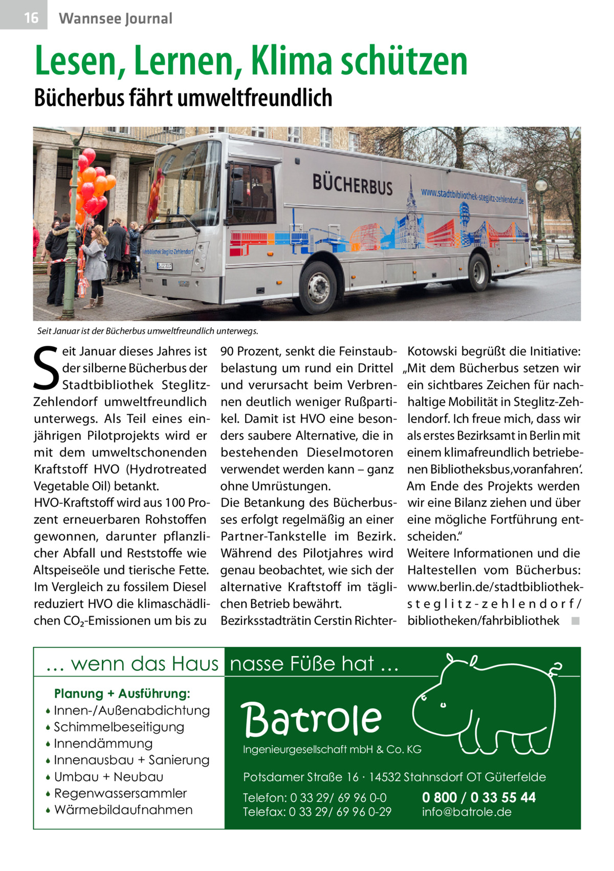 16  Wannsee Journal  Lesen, Lernen, Klima schützen  Bücherbus fährt umweltfreundlich  Seit Januar ist der Bücherbus umweltfreundlich unterwegs.  S  eit Januar dieses Jahres ist der silberne Bücherbus der Stadtbibliothek SteglitzZehlendorf umweltfreundlich unterwegs. Als Teil eines einjährigen Pilotprojekts wird er mit dem umweltschonenden Kraftstoff HVO (Hydrotreated Vegetable Oil) betankt. HVO-Kraftstoff wird aus 100 Prozent erneuerbaren Rohstoffen gewonnen, darunter pflanzlicher Abfall und Reststoffe wie Altspeiseöle und tierische Fette. Im Vergleich zu fossilem Diesel reduziert HVO die klimaschädlichen CO₂-Emissionen um bis zu  90 Prozent, senkt die Feinstaubbelastung um rund ein Drittel und verursacht beim Verbrennen deutlich weniger Rußpartikel. Damit ist HVO eine besonders saubere Alternative, die in bestehenden Dieselmotoren verwendet werden kann – ganz ohne Umrüstungen. Die Betankung des Bücherbusses erfolgt regelmäßig an einer Partner-Tankstelle im Bezirk. Während des Pilotjahres wird genau beobachtet, wie sich der alternative Kraftstoff im täglichen Betrieb bewährt. Bezirksstadträtin Cerstin Richter Kotowski begrüßt die Initiative: „Mit dem Bücherbus setzen wir ein sichtbares Zeichen für nachhaltige Mobilität in Steglitz-Zehlendorf. Ich freue mich, dass wir als erstes Bezirksamt in Berlin mit einem klimafreundlich betriebenen Bibliotheksbus ‚voranfahren‘. Am Ende des Projekts werden wir eine Bilanz ziehen und über eine mögliche Fortführung entscheiden.“ Weitere Informationen und die Haltestellen vom Bücherbus: www.berlin.de/stadtbibliotheksteglitz-zehlendorf/ bibliotheken/fahrbibliothek� ◾  … wenn das Haus nasse Füße hat … Planung + Ausführung: Innen-/Außenabdichtung  Schimmelbeseitigung  Innendämmung  Innenausbau + Sanierung  Umbau + Neubau  Regenwassersammler  Wärmebildaufnahmen    Batrole  Ingenieurgesellschaft mbH & Co. KG  Potsdamer Straße 16 ∙ 14532 Stahnsdorf OT Güterfelde Telefon: 0 33 29/ 69 96 0-0 Telefax: 0 33 29/ 69 96 0-29  0 800 / 0 33 55 44 info@batrole.de