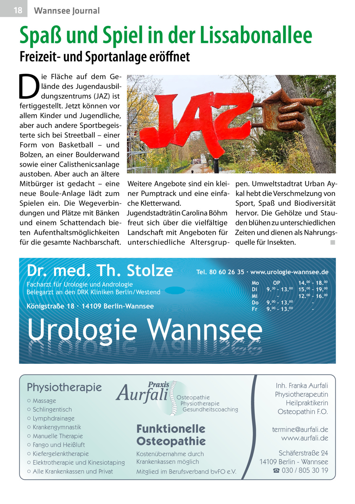 18  Wannsee Journal  Spaß und Spiel in der Lissabonallee Freizeit- und Sportanlage eröffnet  D  ie Fläche auf dem Gelände des Jugendausbildungszentrums (JAZ) ist fertiggestellt. Jetzt können vor allem Kinder und Jugendliche, aber auch andere Sportbegeisterte sich bei Streetball – einer Form von Basketball – und Bolzen, an einer Boulderwand sowie einer Calisthenicsanlage austoben. Aber auch an ältere Mitbürger ist gedacht – eine neue Boule-Anlage lädt zum Spielen ein. Die Wegeverbindungen und Plätze mit Bänken und einem Schattendach bieten Aufenthaltsmöglichkeiten für die gesamte Nachbarschaft.  Weitere Angebote sind ein kleiner Pumptrack und eine einfache Kletterwand. Jugendstadträtin Carolina Böhm freut sich über die vielfältige Landschaft mit Angeboten für unterschiedliche Altersgrup Dr. med. Th. Stolze  pen. Umweltstadtrat Urban Aykal hebt die Verschmelzung von Sport, Spaß und Biodiversität hervor. Die Gehölze und Stauden blühen zu unterschiedlichen Zeiten und dienen als Nahrungsquelle für Insekten.� ◾  Tel. 80 60 26 35 ∙ www.urologie-wannsee.de Mo Di Mi Do Fr  Facharzt für Urologie und Andrologie Belegarzt an den DRK Kliniken Berlin/Westend  Königstraße 18 ∙ 14109 Berlin-Wannsee  –  Urologie Wannsee Physiotherapie ○ Massage ○ Schlingentisch ○ Lymphdrainage ○ Krankengymnastik ○ Manuelle Therapie ○ Fango und Heißluft ○ Kiefergelenktherapie ○ Elektrotherapie und Kinesiotaping ○ Alle Krankenkassen und Privat  Osteopathie Physiotherapie Gesundheitscoaching  Funktionelle Osteopathie Kostenübernahme durch Krankenkassen möglich Mitglied im Berufsverband bvFO e.V.  OP 14.00 – 18.00 9.30 – 13.00 15.00 – 19.00 – 12.00 – 16.00 9.00 – 13.00 – 9.00 – 13.00 –  Inh. Franka Aurfali Physiotherapeutin Heilpraktikerin Osteopathin F.O. termine@aurfali.de www.aurfali.de Schäferstraße 24 14109 Berlin - Wannsee ☎ 030 / 805 30 19