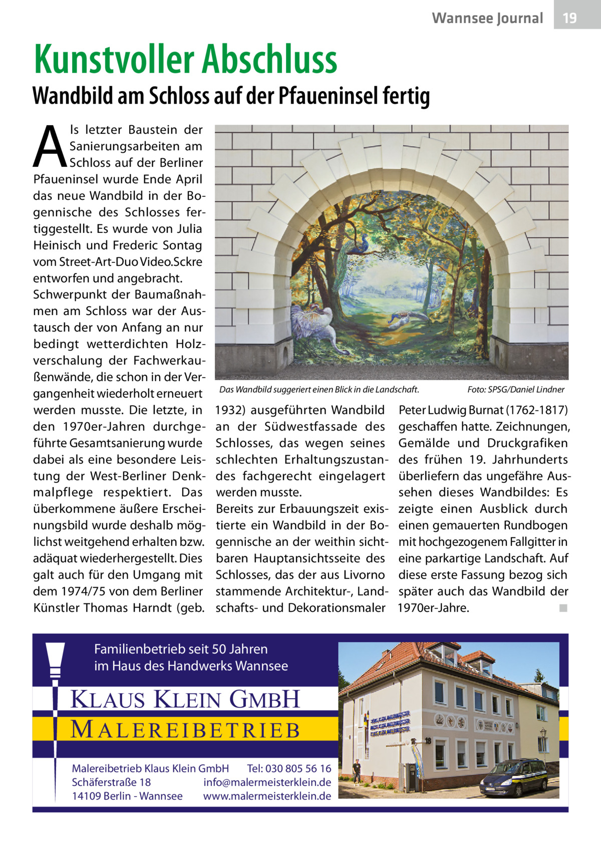 Wannsee Gesundheit Journal  19  Kunstvoller Abschluss  Wandbild am Schloss auf der Pfaueninsel fertig  A  ls letzter Baustein der Sanierungsarbeiten am Schloss auf der Berliner Pfaueninsel wurde Ende April das neue Wandbild in der Bogennische des Schlosses fertiggestellt. Es wurde von Julia Heinisch und Frederic Sontag vom Street-Art-Duo Video.Sckre entworfen und angebracht. Schwerpunkt der Baumaßnahmen am Schloss war der Austausch der von Anfang an nur bedingt wetterdichten Holzverschalung der Fachwerkaußenwände, die schon in der Vergangenheit wiederholt erneuert werden musste. Die letzte, in den 1970er-Jahren durchgeführte Gesamtsanierung wurde dabei als eine besondere Leistung der West-Berliner Denkmalpflege respektiert. Das überkommene äußere Erscheinungsbild wurde deshalb möglichst weitgehend erhalten bzw. adäquat wiederhergestellt. Dies galt auch für den Umgang mit dem 1974/75 von dem Berliner Künstler Thomas Harndt (geb.  Das Wandbild suggeriert einen Blick in die Landschaft.�  1932) ausgeführten Wandbild an der Südwestfassade des Schlosses, das wegen seines schlechten Erhaltungszustandes fachgerecht eingelagert werden musste. Bereits zur Erbauungszeit existierte ein Wandbild in der Bogennische an der weithin sichtbaren Hauptansichtsseite des Schlosses, das der aus Livorno stammende Architektur-, Landschafts- und Dekorationsmaler  Familienbetrieb seit 50 Jahren im Haus des Handwerks Wannsee  KLAUS KLEIN GMBH MALEREIBETRIEB Malereibetrieb Klaus Klein GmbH Tel: 030 805 56 16 Schäferstraße 18 info@malermeisterklein.de 14109 Berlin - Wannsee www.malermeisterklein.de  Foto: SPSG/Daniel Lindner  Peter Ludwig Burnat (1762-1817) geschaffen hatte. Zeichnungen, Gemälde und Druckgrafiken des frühen 19.  Jahrhunderts überliefern das ungefähre Aussehen dieses Wandbildes: Es zeigte einen Ausblick durch einen gemauerten Rundbogen mit hochgezogenem Fallgitter in eine parkartige Landschaft. Auf diese erste Fassung bezog sich später auch das Wandbild der 1970er-Jahre.� ◾