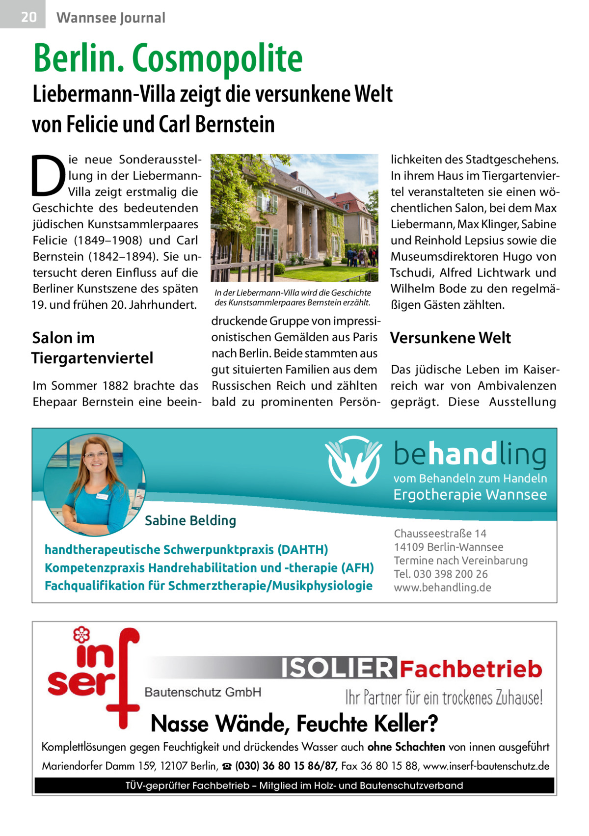 20  Gesundheit Wannsee Journal  Berlin. Cosmopolite  Liebermann-Villa zeigt die versunkene Welt von Felicie und Carl Bernstein  D  ie neue Sonderausstellung in der LiebermannVilla zeigt erstmalig die Geschichte des bedeutenden jüdischen Kunstsammlerpaares Felicie (1849–1908) und Carl Bernstein (1842–1894). Sie untersucht deren Einfluss auf die Berliner Kunstszene des späten 19. und frühen 20. Jahrhundert.  In der Liebermann-Villa wird die Geschichte des Kunstsammlerpaares Bernstein erzählt.  lichkeiten des Stadtgeschehens. In ihrem Haus im Tiergartenviertel veranstalteten sie einen wöchentlichen Salon, bei dem Max Liebermann, Max Klinger, Sabine und Reinhold Lepsius sowie die Museumsdirektoren Hugo von Tschudi, Alfred Lichtwark und Wilhelm Bode zu den regelmäßigen Gästen zählten.  druckende Gruppe von impressionistischen Gemälden aus Paris Versunkene Welt Salon im nach Berlin. Beide stammten aus Tiergartenviertel gut situierten Familien aus dem Das jüdische Leben im KaiserIm Sommer 1882 brachte das Russischen Reich und zählten reich war von Ambivalenzen Ehepaar Bernstein eine beein- bald zu prominenten Persön- geprägt. Diese Ausstellung  behandling vom Behandeln zum Handeln  Ergotherapie Wannsee Sabine Belding handtherapeutische Schwerpunktpraxis (DAHTH) Kompetenzpraxis Handrehabilitation und -therapie (AFH) Fachqualiﬁkation für Schmerztherapie/Musikphysiologie  Chausseestraße 14 14109 Berlin-Wannsee Termine nach Vereinbarung Tel. 030 398 200 26 www.behandling.de  Nasse Wände, Feuchte Keller? Komplettlösungen gegen Feuchtigkeit und drückendes Wasser auch ohne Schachten von innen ausgeführt Mariendorfer Damm 159, 12107 Berlin, ☎ (030) 36 80 15 86/87, Fax 36 80 15 88, www.inserf-bautenschutz.de TÜV-geprüfter Fachbetrieb – Mitglied im Holz- und Bautenschutzverband