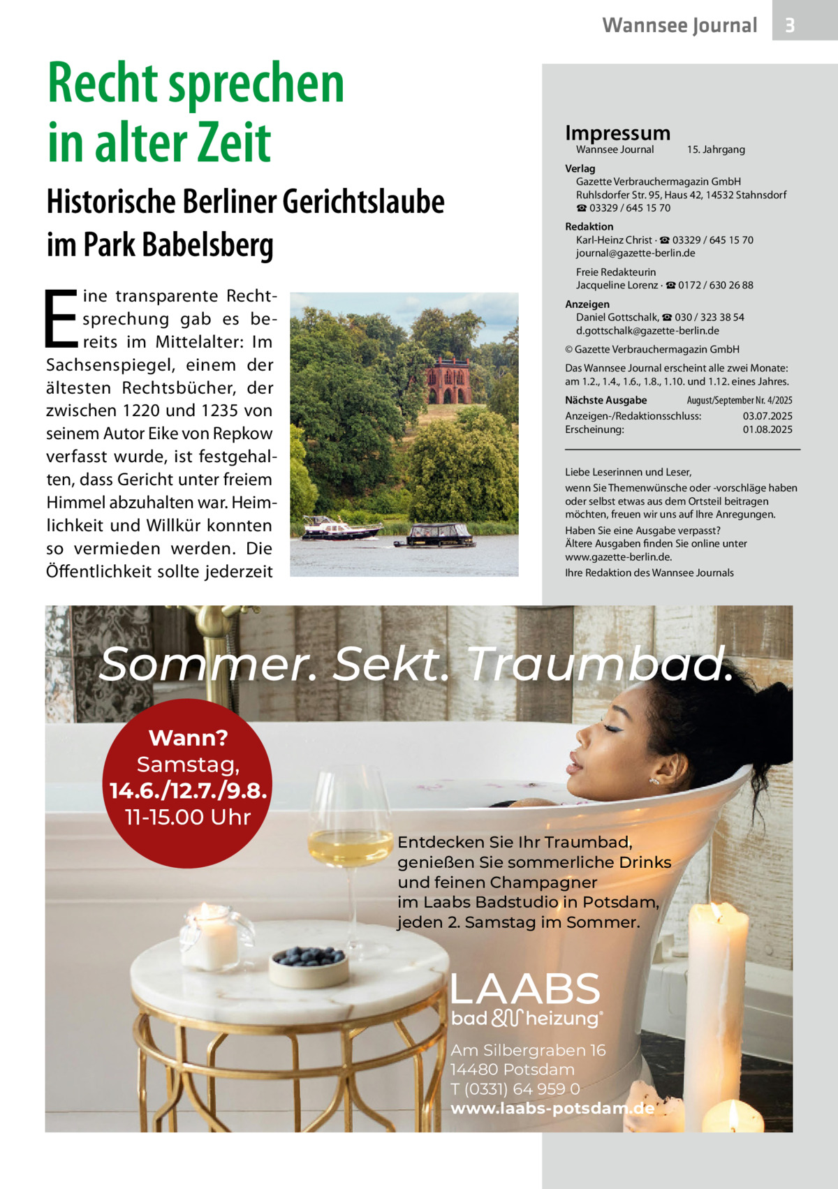 Wannsee Journal  Recht sprechen in alter Zeit  Impressum Wannsee Journal	  Historische Berliner Gerichtslaube im Park Babelsberg  E  ine transparente Rechtsprechung gab es bereits im Mittelalter: Im Sachsenspiegel, einem der ältesten Rechtsbücher, der zwischen 1220 und 1235 von seinem Autor Eike von Repkow verfasst wurde, ist festgehalten, dass Gericht unter freiem Himmel abzuhalten war. Heimlichkeit und Willkür konnten so vermieden werden. Die Öffentlichkeit sollte jederzeit  3  15. Jahrgang  Verlag Gazette Verbrauchermagazin GmbH Ruhlsdorfer Str. 95, Haus 42, 14532 Stahnsdorf ☎ 03329 / 645 15 70 Redaktion Karl-Heinz Christ · ☎ 03329 / 645 15 70 journal@gazette-berlin.de Freie Redakteurin Jacqueline Lorenz · ☎ 0172 / 630 26 88 Anzeigen Daniel Gottschalk, ☎ 030 / 323 38 54 d.gottschalk@gazette-berlin.de © Gazette Verbrauchermagazin GmbH Das Wannsee Journal erscheint alle zwei Monate: am 1.2., 1.4., 1.6., 1.8., 1.10. und 1.12. eines Jahres. Nächste Ausgabe 	 August/September Nr. 4/2025 Anzeigen-/Redaktionsschluss:	03.07.2025 Erscheinung:	01.08.2025  Liebe Leserinnen und Leser, wenn Sie Themenwünsche oder -vorschläge haben oder selbst etwas aus dem Ortsteil beitragen möchten, freuen wir uns auf Ihre Anregungen. Haben Sie eine Ausgabe verpasst? Ältere Ausgaben finden Sie online unter www.gazette-berlin.de. Ihre Redaktion des Wannsee Journals  Sommer. Sekt. Traumbad. Wann? Samstag, 14.6./12.7./9.8. 11-15.00 Uhr Entdecken Sie Ihr Traumbad, genießen Sie sommerliche Drinks und feinen Champagner im Laabs Badstudio in Potsdam, jeden 2. Samstag im Sommer.  Am Silbergraben 16 14480 Potsdam T (0331) 64 959 0 www.laabs-potsdam.de
