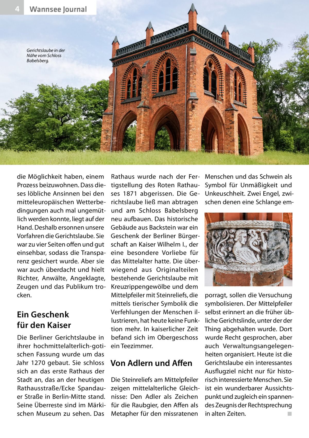 4  Wannsee Journal  Gerichtslaube in der Nähe vom Schloss Babelsberg.  Rathaus wurde nach der Fertigstellung des Roten Rathauses 1871 abgerissen. Die Gerichtslaube ließ man abtragen und am Schloss Babelsberg neu aufbauen. Das historische Gebäude aus Backstein war ein Geschenk der Berliner Bürgerschaft an Kaiser Wilhelm I., der eine besondere Vorliebe für das Mittelalter hatte. Die überwiegend aus Originalteilen bestehende Gerichtslaube mit Kreuzrippengewölbe und dem Mittelpfeiler mit Steinreliefs, die mittels tierischer Symbolik die Verfehlungen der Menschen ilEin Geschenk lustrieren, hat heute keine Funkfür den Kaiser tion mehr. In kaiserlicher Zeit Die Berliner Gerichtslaube in befand sich im Obergeschoss ihrer hochmittelalterlich-goti- ein Teezimmer. schen Fassung wurde um das Jahr 1270 gebaut. Sie schloss Von Adlern und Affen sich an das erste Rathaus der Stadt an, das an der heutigen Die Steinreliefs am Mittelpfeiler Rathausstraße/Ecke Spandau- zeigen mittelalterliche Gleicher Straße in Berlin-Mitte stand. nisse: Den Adler als Zeichen Seine Überreste sind im Märki- für die Raubgier, den Affen als schen Museum zu sehen. Das Metapher für den missratenen die Möglichkeit haben, einem Prozess beizuwohnen. Dass dieses löbliche Ansinnen bei den mitteleuropäischen Wetterbedingungen auch mal ungemütlich werden konnte, liegt auf der Hand. Deshalb ersonnen unsere Vorfahren die Gerichtslaube. Sie war zu vier Seiten offen und gut einsehbar, sodass die Transparenz gesichert wurde. Aber sie war auch überdacht und hielt Richter, Anwälte, Angeklagte, Zeugen und das Publikum trocken.  Menschen und das Schwein als Symbol für Unmäßigkeit und Unkeuschheit. Zwei Engel, zwischen denen eine Schlange em porragt, sollen die Versuchung symbolisieren. Der Mittelpfeiler selbst erinnert an die früher übliche Gerichtslinde, unter der der Thing abgehalten wurde. Dort wurde Recht gesprochen, aber auch Verwaltungsangelegenheiten organisiert. Heute ist die Gerichtslaube ein interessantes Ausflugziel nicht nur für historisch interessierte Menschen. Sie ist ein wunderbarer Aussichtspunkt und zugleich ein spannendes Zeugnis der Rechtsprechung in alten Zeiten.� ◾