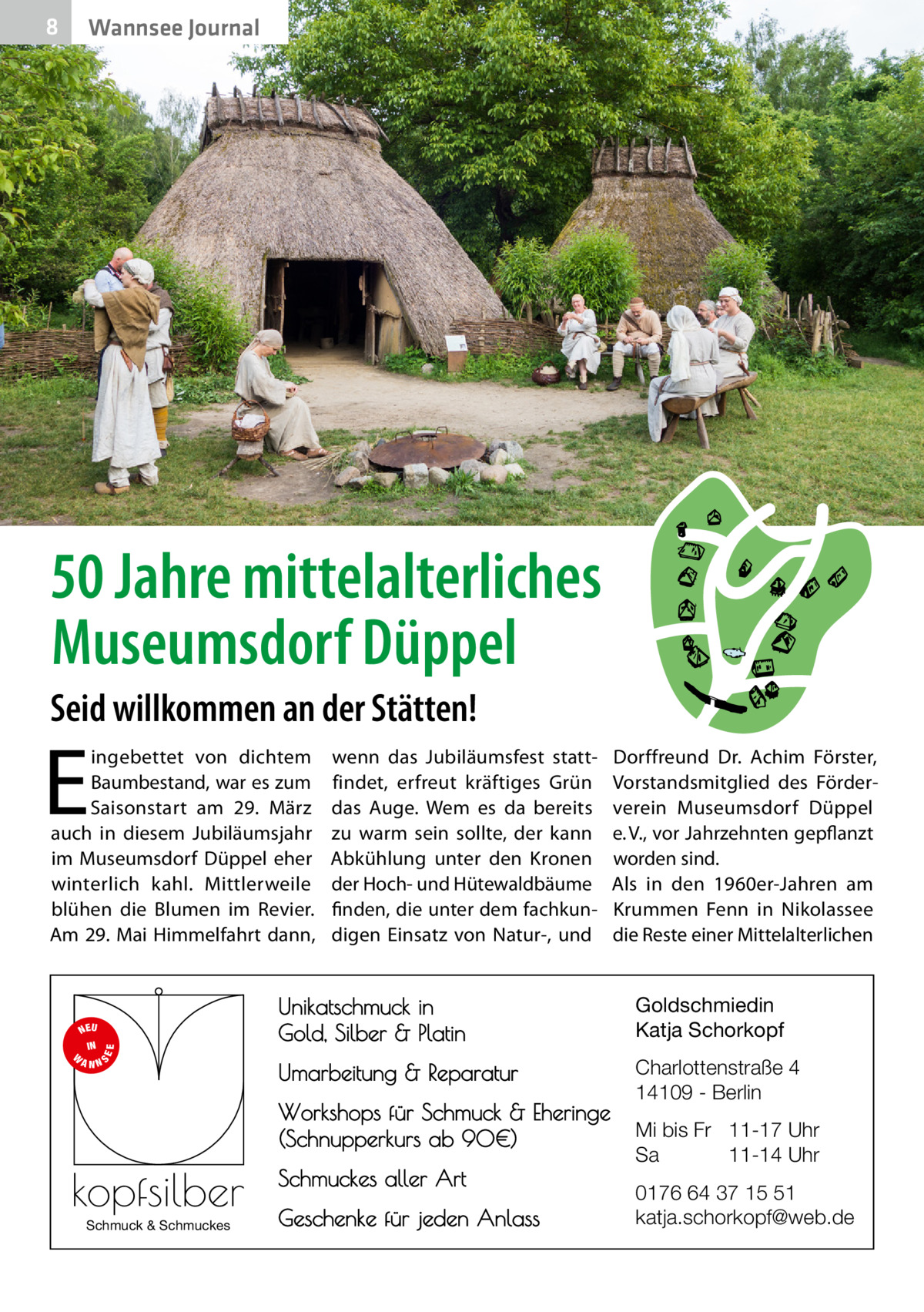 8  Wannsee Journal  50 Jahre mittelalterliches Museumsdorf Düppel Seid willkommen an der Stätten!  E  ingebettet von dichtem Baumbestand, war es zum Saisonstart am 29.  März auch in diesem Jubiläumsjahr im Museumsdorf Düppel eher winterlich kahl. Mittlerweile blühen die Blumen im Revier. Am 29. Mai Himmelfahrt dann,  S  EE  NEU IN W ANN  wenn das Jubiläumsfest stattfindet, erfreut kräftiges Grün das Auge. Wem es da bereits zu warm sein sollte, der kann Abkühlung unter den Kronen der Hoch- und Hütewaldbäume finden, die unter dem fachkundigen Einsatz von Natur-, und  Unikatschmuck in Gold, Silber & Platin  Goldschmiedin Katja Schorkopf  Umarbeitung & Reparatur  Charlottenstraße 4 14109 - Berlin  Workshops für Schmuck & Eheringe (Schnupperkurs ab 90€)  kopfsilber Schmuck & Schmuckes  Dorffreund Dr.  Achim Förster, Vorstandsmitglied des Förderverein Museumsdorf Düppel e. V., vor Jahrzehnten gepflanzt worden sind. Als in den 1960er-Jahren am Krummen Fenn in Nikolassee die Reste einer Mittelalterlichen  Schmuckes aller Art Geschenke für jeden Anlass  Mi bis Fr 11-17 Uhr Sa 11-14 Uhr 0176 64 37 15 51 katja.schorkopf@web.de