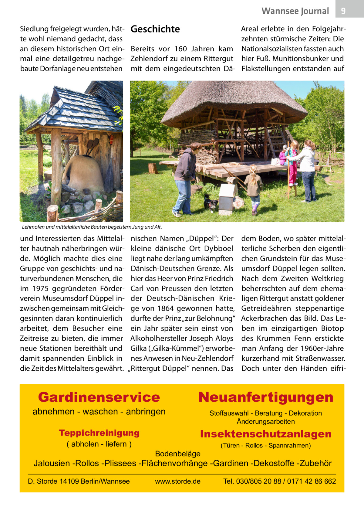 Wannsee Journal Siedlung freigelegt wurden, hät- Geschichte te wohl niemand gedacht, dass an diesem historischen Ort ein- Bereits vor 160  Jahren kam mal eine detailgetreu nachge- Zehlendorf zu einem Rittergut baute Dorfanlage neu entstehen mit dem eingedeutschten Dä 9  Areal erlebte in den Folgejahrzehnten stürmische Zeiten: Die Nationalsozialisten fassten auch hier Fuß. Munitionsbunker und Flakstellungen entstanden auf  Lehmofen und mittelalterliche Bauten begeistern Jung und Alt.  und Interessierten das Mittelalter hautnah näherbringen würde. Möglich machte dies eine Gruppe von geschichts- und naturverbundenen Menschen, die im 1975 gegründeten Förderverein Museumsdorf Düppel inzwischen gemeinsam mit Gleichgesinnten daran kontinuierlich arbeitet, dem Besucher eine Zeitreise zu bieten, die immer neue Stationen bereithält und damit spannenden Einblick in die Zeit des Mittelalters gewährt.  nischen Namen „Düppel“: Der kleine dänische Ort Dybboel liegt nahe der lang umkämpften Dänisch-Deutschen Grenze. Als hier das Heer von Prinz Friedrich Carl von Preussen den letzten der Deutsch-Dänischen Kriege von 1864 gewonnen hatte, durfte der Prinz „zur Belohnung“ ein Jahr später sein einst von Alkoholhersteller Joseph Aloys Gilka („Gilka-Kümmel“) erworbenes Anwesen in Neu-Zehlendorf „Rittergut Düppel“ nennen. Das  Gardinenservice  abnehmen - waschen - anbringen Teppichreinigung ( abholen - liefern )  dem Boden, wo später mittelalterliche Scherben den eigentlichen Grundstein für das Museumsdorf Düppel legen sollten. Nach dem Zweiten Weltkrieg beherrschten auf dem ehemaligen Rittergut anstatt goldener Getreideähren steppenartige Ackerbrachen das Bild. Das Leben im einzigartigen Biotop des Krummen Fenn erstickte man Anfang der 1960er-Jahre kurzerhand mit Straßenwasser. Doch unter den Händen eifri Neuanfertigungen Stoffauswahl - Beratung - Dekoration Änderungsarbeiten  Insektenschutzanlagen Bodenbeläge  (Türen - Rollos - Spannrahmen)  Jalousien -Rollos -Plissees -Flächenvorhänge -Gardinen -Dekostoffe -Zubehör D. Storde 14109 Berlin/Wannsee  www.storde.de  Tel. 030/805 20 88 / 0171 42 86 662