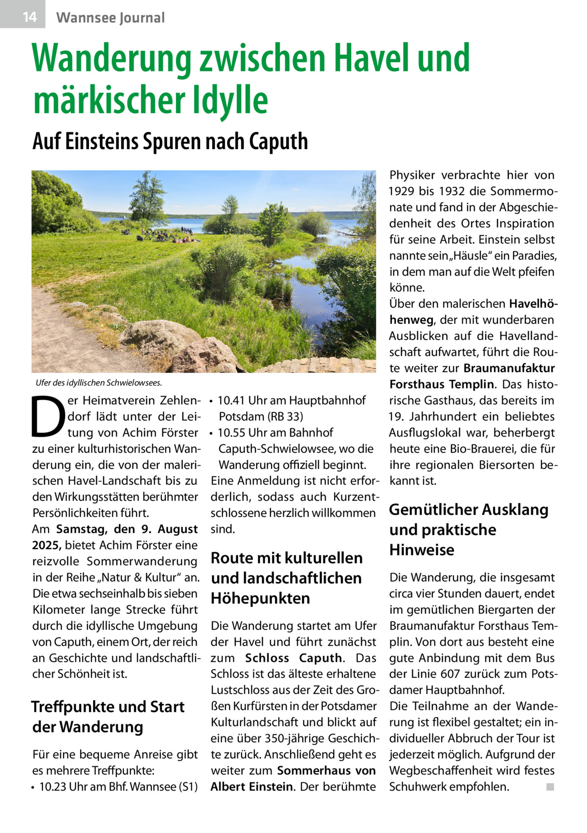 14  Wannsee Journal  Wanderung zwischen Havel und märkischer Idylle Auf Einsteins Spuren nach Caputh  Ufer des idyllischen Schwielowsees.  D  er Heimatverein Zehlendorf lädt unter der Leitung von Achim Förster zu einer kulturhistorischen Wanderung ein, die von der malerischen Havel-Landschaft bis zu den Wirkungsstätten berühmter Persönlichkeiten führt. Am Samstag, den 9. August 2025, bietet Achim Förster eine reizvolle Sommerwanderung in der Reihe „Natur & Kultur“ an. Die etwa sechseinhalb bis sieben Kilometer lange Strecke führt durch die idyllische Umgebung von Caputh, einem Ort, der reich an Geschichte und landschaftlicher Schönheit ist.  Physiker verbrachte hier von 1929 bis 1932 die Sommermonate und fand in der Abgeschiedenheit des Ortes Inspiration für seine Arbeit. Einstein selbst nannte sein „Häusle“ ein Paradies, in dem man auf die Welt pfeifen könne. Über den malerischen Havelhöhenweg, der mit wunderbaren Ausblicken auf die Havellandschaft aufwartet, führt die Route weiter zur Braumanufaktur Forsthaus Templin. Das histo•	 10.41 Uhr am Hauptbahnhof rische Gasthaus, das bereits im 19. Jahrhundert ein beliebtes Potsdam (RB 33) Ausflugslokal war, beherbergt •	 10.55 Uhr am Bahnhof Caputh-Schwielowsee, wo die heute eine Bio-Brauerei, die für ihre regionalen Biersorten beWanderung offiziell beginnt. Eine Anmeldung ist nicht erfor- kannt ist. derlich, sodass auch Kurzentschlossene herzlich willkommen Gemütlicher Ausklang sind. und praktische  Route mit kulturellen und landschaftlichen Höhepunkten  Die Wanderung startet am Ufer der Havel und führt zunächst zum Schloss Caputh. Das Schloss ist das älteste erhaltene Lustschloss aus der Zeit des Großen Kurfürsten in der Potsdamer Treffpunkte und Start Kulturlandschaft und blickt auf der Wanderung eine über 350-jährige GeschichFür eine bequeme Anreise gibt te zurück. Anschließend geht es es mehrere Treffpunkte: weiter zum Sommerhaus von •	 10.23 Uhr am Bhf. Wannsee (S1) Albert Einstein. Der berühmte  Hinweise  Die Wanderung, die insgesamt circa vier Stunden dauert, endet im gemütlichen Biergarten der Braumanufaktur Forsthaus Templin. Von dort aus besteht eine gute Anbindung mit dem Bus der Linie 607 zurück zum Potsdamer Hauptbahnhof. Die Teilnahme an der Wanderung ist flexibel gestaltet; ein individueller Abbruch der Tour ist jederzeit möglich. Aufgrund der Wegbeschaffenheit wird festes Schuhwerk empfohlen.� ◾