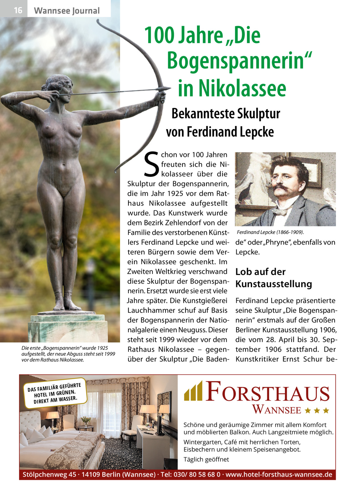 16  Wannsee Journal  100 Jahre „Die Bogenspannerin“ in Nikolassee Bekannteste Skulptur von Ferdinand Lepcke  S  Die erste „Bogenspannerin“ wurde 1925 aufgestellt, der neue Abguss steht seit 1999 vor dem Rathaus Nikolassee.  chon vor 100 Jahren freuten sich die Nikolasseer über die Skulptur der Bogenspannerin, die im Jahr 1925 vor dem Rathaus Nikolassee aufgestellt wurde. Das Kunstwerk wurde dem Bezirk Zehlendorf von der Familie des verstorbenen Künstlers Ferdinand Lepcke und weiteren Bürgern sowie dem Verein Nikolassee geschenkt. Im Zweiten Weltkrieg verschwand diese Skulptur der Bogenspannerin. Ersetzt wurde sie erst viele Jahre später. Die Kunstgießerei Lauchhammer schuf auf Basis der Bogenspannerin der Nationalgalerie einen Neuguss. Dieser steht seit 1999 wieder vor dem Rathaus Nikolassee – gegenüber der Skulptur „Die Baden Ferdinand Lepcke (1866-1909).  de“ oder „Phryne“, ebenfalls von Lepcke.  Lob auf der Kunstausstellung Ferdinand Lepcke präsentierte seine Skulptur „Die Bogenspannerin“ erstmals auf der Großen Berliner Kunstausstellung 1906, die vom 28.  April bis 30.  September 1906 stattfand. Der Kunstkritiker Ernst Schur be R GEFÜHRTE DAS FAMILIÄ ÜNEN. HOTEL IM GR SSER. DIREKT AM WA  Schöne und geräumige Zimmer mit allem Komfort und möblierten Balkon. Auch Langzeitmiete möglich. Wintergarten, Café mit herrlichen Torten, Eisbechern und kleinem Speisenangebot. Täglich geöﬀnet  Stölpchenweg 45 · 14109 Berlin (Wannsee) · Tel: 030/ 80 58 68 0 · www.hotel-forsthaus-wannsee.de