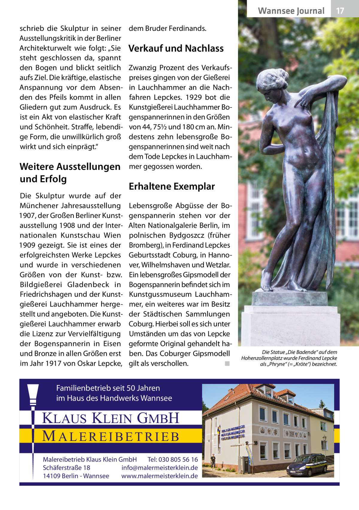 Wannsee Journal schrieb die Skulptur in seiner Ausstellungskritik in der Berliner Architekturwelt wie folgt: „Sie steht geschlossen da, spannt den Bogen und blickt seitlich aufs Ziel. Die kräftige, elastische Anspannung vor dem Absenden des Pfeils kommt in allen Gliedern gut zum Ausdruck. Es ist ein Akt von elastischer Kraft und Schönheit. Straffe, lebendige Form, die unwillkürlich groß wirkt und sich einprägt.“  Weitere Ausstellungen und Erfolg Die Skulptur wurde auf der Münchener Jahresausstellung 1907, der Großen Berliner Kunstausstellung 1908 und der Internationalen Kunstschau Wien 1909 gezeigt. Sie ist eines der erfolgreichsten Werke Lepckes und wurde in verschiedenen Größen von der Kunst- bzw. Bildgießerei Gladenbeck in Friedrichshagen und der Kunstgießerei Lauchhammer hergestellt und angeboten. Die Kunstgießerei Lauchhammer erwarb die Lizenz zur Vervielfältigung der Bogenspannerin in Eisen und Bronze in allen Größen erst im Jahr 1917 von Oskar Lepcke,  17  dem Bruder Ferdinands.  Verkauf und Nachlass Zwanzig Prozent des Verkaufspreises gingen von der Gießerei in Lauchhammer an die Nachfahren Lepckes. 1929 bot die Kunstgießerei Lauchhammer Bogenspannerinnen in den Größen von 44, 75½ und 180 cm an. Mindestens zehn lebensgroße Bogenspannerinnen sind weit nach dem Tode Lepckes in Lauchhammer gegossen worden.  Erhaltene Exemplar Lebensgroße Abgüsse der Bogenspannerin stehen vor der Alten Nationalgalerie Berlin, im polnischen Bydgoszcz (früher Bromberg), in Ferdinand Lepckes Geburtsstadt Coburg, in Hannover, Wilhelmshaven und Wetzlar. Ein lebensgroßes Gipsmodell der Bogenspannerin befindet sich im Kunstgussmuseum Lauchhammer, ein weiteres war im Besitz der Städtischen Sammlungen Coburg. Hierbei soll es sich unter Umständen um das von Lepcke geformte Original gehandelt haben. Das Coburger Gipsmodell gilt als verschollen.� ◾  Familienbetrieb seit 50 Jahren im Haus des Handwerks Wannsee  KLAUS KLEIN GMBH MALEREIBETRIEB Malereibetrieb Klaus Klein GmbH Tel: 030 805 56 16 Schäferstraße 18 info@malermeisterklein.de 14109 Berlin - Wannsee www.malermeisterklein.de  Die Statue „Die Badende“ auf dem Hohenzollernplatz wurde Ferdinand Lepcke als „Phryne“ (= „Kröte“) bezeichnet.
