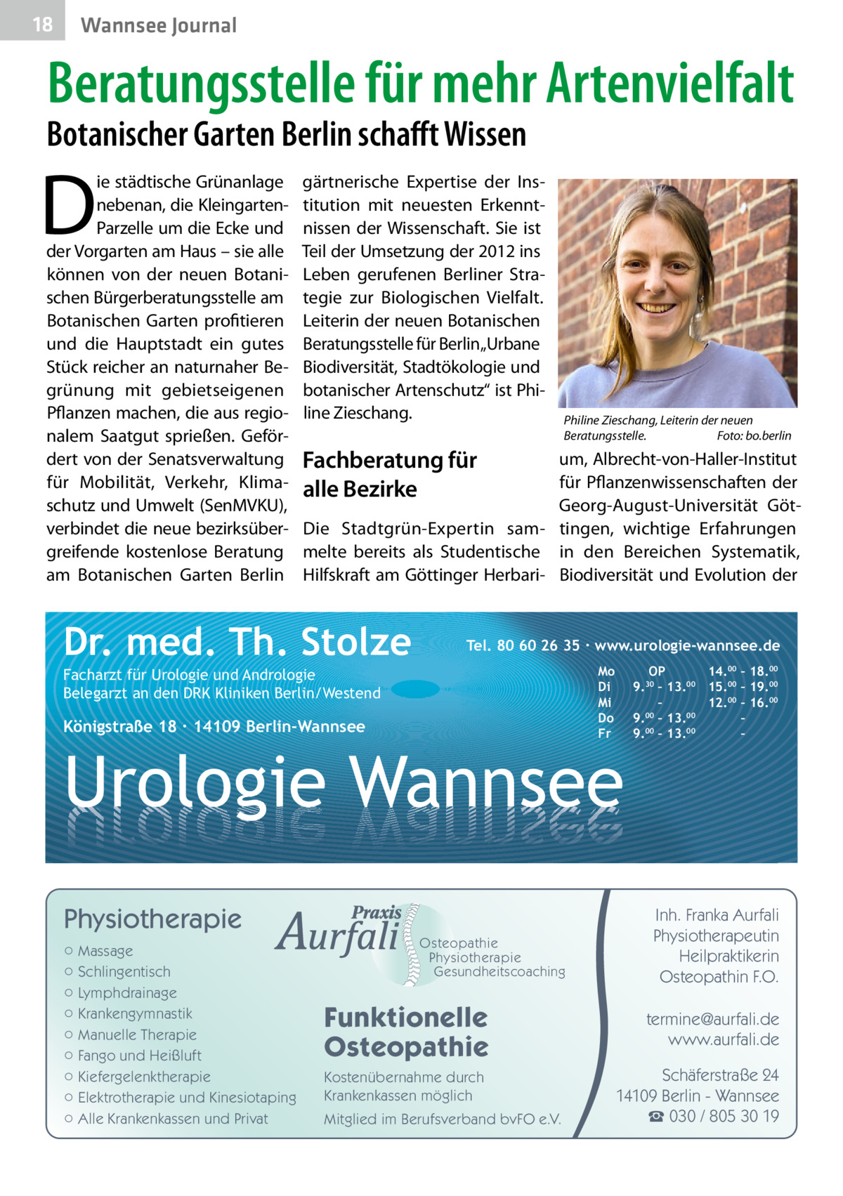 18  Wannsee Journal  Beratungsstelle für mehr Artenvielfalt  Botanischer Garten Berlin schafft Wissen  D  ie städtische Grünanlage nebenan, die KleingartenParzelle um die Ecke und der Vorgarten am Haus – sie alle können von der neuen Botanischen Bürgerberatungsstelle am Botanischen Garten profitieren und die Hauptstadt ein gutes Stück reicher an naturnaher Begrünung mit gebietseigenen Pflanzen machen, die aus regionalem Saatgut sprießen. Gefördert von der Senatsverwaltung für Mobilität, Verkehr, Klimaschutz und Umwelt (SenMVKU), verbindet die neue bezirksübergreifende kostenlose Beratung am Botanischen Garten Berlin  gärtnerische Expertise der Institution mit neuesten Erkenntnissen der Wissenschaft. Sie ist Teil der Umsetzung der 2012 ins Leben gerufenen Berliner Strategie zur Biologischen Vielfalt. Leiterin der neuen Botanischen Beratungsstelle für Berlin„Urbane Biodiversität, Stadtökologie und botanischer Artenschutz“ ist Philine Zieschang.  Philine Zieschang, Leiterin der neuen Beratungsstelle.� Foto: bo.berlin  Fachberatung für alle Bezirke  um, Albrecht-von-Haller-Institut für Pflanzenwissenschaften der Georg-August-Universität GötDie Stadtgrün-Expertin sam- tingen, wichtige Erfahrungen melte bereits als Studentische in den Bereichen Systematik, Hilfskraft am Göttinger Herbari- Biodiversität und Evolution der  Dr. med. Th. Stolze  Tel. 80 60 26 35 ∙ www.urologie-wannsee.de Mo Di Mi Do Fr  Facharzt für Urologie und Andrologie Belegarzt an den DRK Kliniken Berlin/Westend  Königstraße 18 ∙ 14109 Berlin-Wannsee  –  Urologie Wannsee Physiotherapie ○ Massage ○ Schlingentisch ○ Lymphdrainage ○ Krankengymnastik ○ Manuelle Therapie ○ Fango und Heißluft ○ Kiefergelenktherapie ○ Elektrotherapie und Kinesiotaping ○ Alle Krankenkassen und Privat  Osteopathie Physiotherapie Gesundheitscoaching  Funktionelle Osteopathie Kostenübernahme durch Krankenkassen möglich Mitglied im Berufsverband bvFO e.V.  OP 14.00 – 18.00 9.30 – 13.00 15.00 – 19.00 – 12.00 – 16.00 9.00 – 13.00 – 9.00 – 13.00 –  Inh. Franka Aurfali Physiotherapeutin Heilpraktikerin Osteopathin F.O. termine@aurfali.de www.aurfali.de Schäferstraße 24 14109 Berlin - Wannsee ☎ 030 / 805 30 19