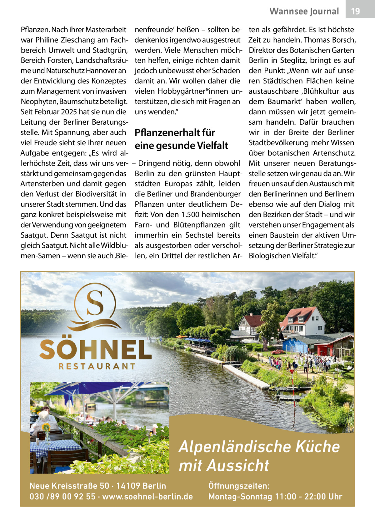 Wannsee Gesundheit Journal Pflanzen. Nach ihrer Masterarbeit war Philine Zieschang am Fachbereich Umwelt und Stadtgrün, Bereich Forsten, Landschaftsräume und Naturschutz Hannover an der Entwicklung des Konzeptes zum Management von invasiven Neophyten, Baumschutz beteiligt. Seit Februar 2025 hat sie nun die Leitung der Berliner Beratungsstelle. Mit Spannung, aber auch viel Freude sieht sie ihrer neuen Aufgabe entgegen: „Es wird allerhöchste Zeit, dass wir uns verstärkt und gemeinsam gegen das Artensterben und damit gegen den Verlust der Biodiversität in unserer Stadt stemmen. Und das ganz konkret beispielsweise mit der Verwendung von geeignetem Saatgut. Denn Saatgut ist nicht gleich Saatgut. Nicht alle Wildblumen-Samen – wenn sie auch ‚Bie nenfreunde‘ heißen – sollten bedenkenlos irgendwo ausgestreut werden. Viele Menschen möchten helfen, einige richten damit jedoch unbewusst eher Schaden damit an. Wir wollen daher die vielen Hobbygärtner*innen unterstützen, die sich mit Fragen an uns wenden.“  Pflanzenerhalt für eine gesunde Vielfalt – Dringend nötig, denn obwohl Berlin zu den grünsten Hauptstädten Europas zählt, leiden die Berliner und Brandenburger Pflanzen unter deutlichem Defizit: Von den 1.500 heimischen Farn- und Blütenpflanzen gilt immerhin ein Sechstel bereits als ausgestorben oder verschollen, ein Drittel der restlichen Ar ten als gefährdet. Es ist höchste Zeit zu handeln. Thomas Borsch, Direktor des Botanischen Garten Berlin in Steglitz, bringt es auf den Punkt: „Wenn wir auf unseren Städtischen Flächen keine austauschbare ‚Blühkultur aus dem Baumarkt‘ haben wollen, dann müssen wir jetzt gemeinsam handeln. Dafür brauchen wir in der Breite der Berliner Stadtbevölkerung mehr Wissen über botanischen Artenschutz. Mit unserer neuen Beratungsstelle setzen wir genau da an. Wir freuen uns auf den Austausch mit den Berlinerinnen und Berlinern ebenso wie auf den Dialog mit den Bezirken der Stadt – und wir verstehen unser Engagement als einen Baustein der aktiven Umsetzung der Berliner Strategie zur Biologischen Vielfalt.“  Alpenländische Küche mit Aussicht Neue Kreisstraße 50 · 14109 Berlin 030 /89 00 92 55 · www.soehnel-berlin.de  19  Öffnungszeiten: Montag-Sonntag 11:00 - 22:00 Uhr