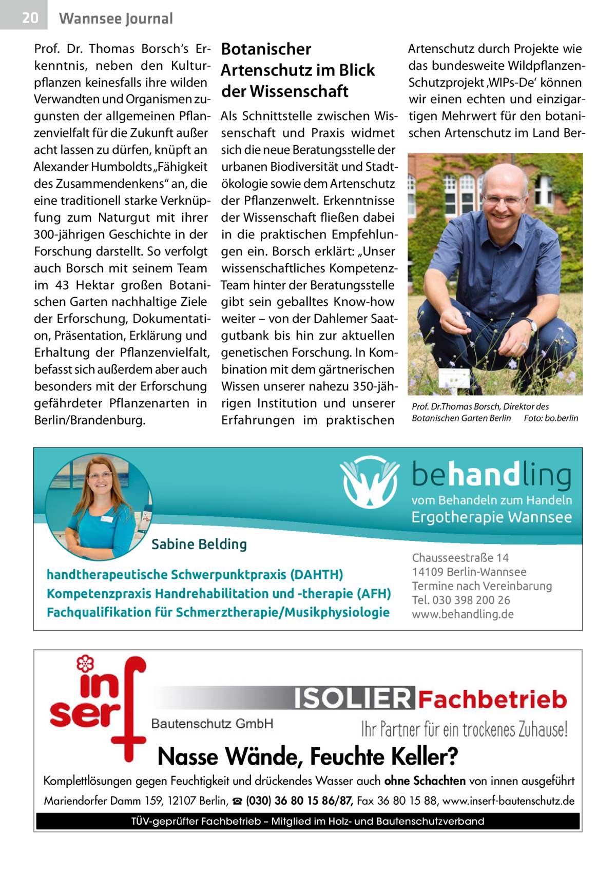 20  Gesundheit Wannsee Journal  Prof.  Dr.  Thomas Borsch‘s Erkenntnis, neben den Kulturpflanzen keinesfalls ihre wilden Verwandten und Organismen zugunsten der allgemeinen Pflanzenvielfalt für die Zukunft außer acht lassen zu dürfen, knüpft an Alexander Humboldts „Fähigkeit des Zusammendenkens“ an, die eine traditionell starke Verknüpfung zum Naturgut mit ihrer 300-jährigen Geschichte in der Forschung darstellt. So verfolgt auch Borsch mit seinem Team im 43  Hektar großen Botanischen Garten nachhaltige Ziele der Erforschung, Dokumentation, Präsentation, Erklärung und Erhaltung der Pflanzenvielfalt, befasst sich außerdem aber auch besonders mit der Erforschung gefährdeter Pflanzenarten in Berlin/Brandenburg.  Botanischer Artenschutz im Blick der Wissenschaft  Artenschutz durch Projekte wie das bundesweite WildpflanzenSchutzprojekt ‚WIPs-De‘ können wir einen echten und einzigarAls Schnittstelle zwischen Wis- tigen Mehrwert für den botanisenschaft und Praxis widmet schen Artenschutz im Land Bersich die neue Beratungsstelle der urbanen Biodiversität und Stadtökologie sowie dem Artenschutz der Pflanzenwelt. Erkenntnisse der Wissenschaft fließen dabei in die praktischen Empfehlungen ein. Borsch erklärt: „Unser wissenschaftliches KompetenzTeam hinter der Beratungsstelle gibt sein geballtes Know-how weiter – von der Dahlemer Saatgutbank bis hin zur aktuellen genetischen Forschung. In Kombination mit dem gärtnerischen Wissen unserer nahezu 350-jährigen Institution und unserer Prof. Dr.Thomas Borsch, Direktor des Erfahrungen im praktischen Botanischen Garten Berlin Foto: bo.berlin  behandling vom Behandeln zum Handeln  Ergotherapie Wannsee Sabine Belding handtherapeutische Schwerpunktpraxis (DAHTH) Kompetenzpraxis Handrehabilitation und -therapie (AFH) Fachqualiﬁkation für Schmerztherapie/Musikphysiologie  Chausseestraße 14 14109 Berlin-Wannsee Termine nach Vereinbarung Tel. 030 398 200 26 www.behandling.de  Nasse Wände, Feuchte Keller? Komplettlösungen gegen Feuchtigkeit und drückendes Wasser auch ohne Schachten von innen ausgeführt Mariendorfer Damm 159, 12107 Berlin, ☎ (030) 36 80 15 86/87, Fax 36 80 15 88, www.inserf-bautenschutz.de TÜV-geprüfter Fachbetrieb – Mitglied im Holz- und Bautenschutzverband