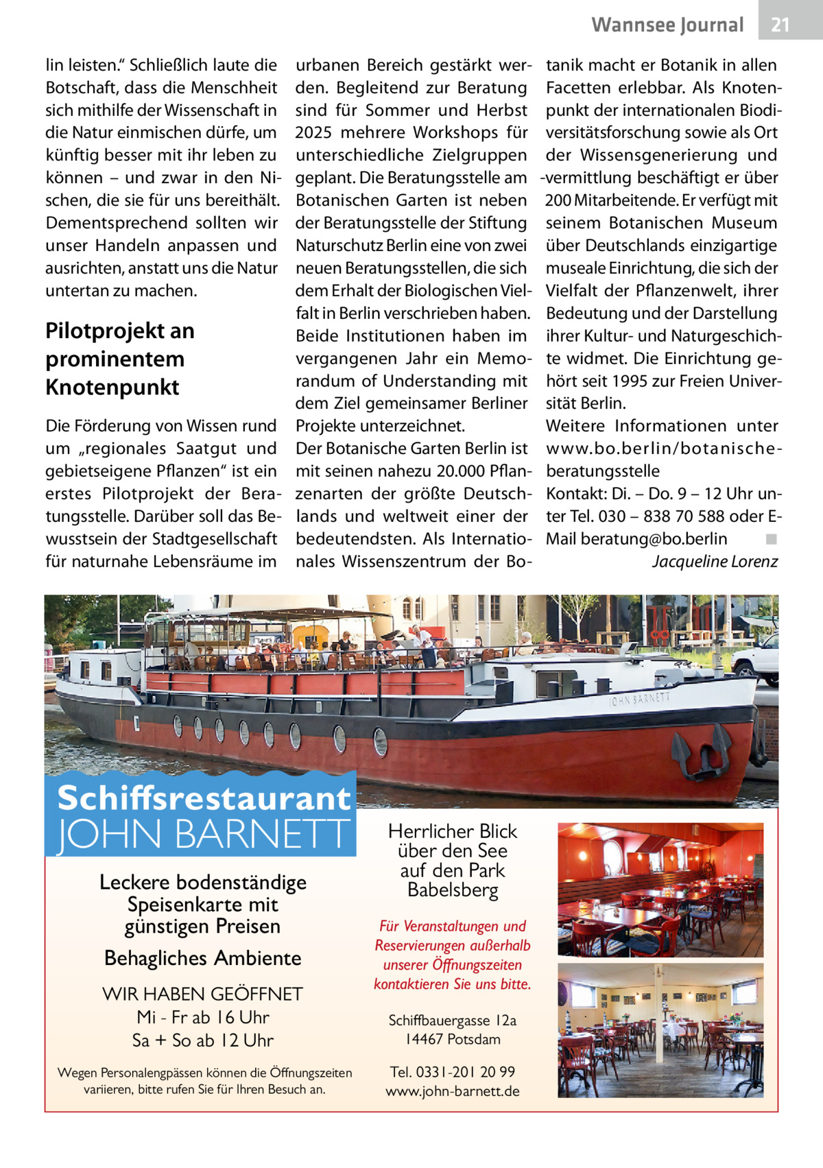 Wannsee Gesundheit Journal lin leisten.“ Schließlich laute die Botschaft, dass die Menschheit sich mithilfe der Wissenschaft in die Natur einmischen dürfe, um künftig besser mit ihr leben zu können – und zwar in den Nischen, die sie für uns bereithält. Dementsprechend sollten wir unser Handeln anpassen und ausrichten, anstatt uns die Natur untertan zu machen.  Pilotprojekt an prominentem Knotenpunkt Die Förderung von Wissen rund um „regionales Saatgut und gebietseigene Pflanzen“ ist ein erstes Pilotprojekt der Beratungsstelle. Darüber soll das Bewusstsein der Stadtgesellschaft für naturnahe Lebensräume im  urbanen Bereich gestärkt werden. Begleitend zur Beratung sind für Sommer und Herbst 2025 mehrere Workshops für unterschiedliche Zielgruppen geplant. Die Beratungsstelle am Botanischen Garten ist neben der Beratungsstelle der Stiftung Naturschutz Berlin eine von zwei neuen Beratungsstellen, die sich dem Erhalt der Biologischen Vielfalt in Berlin verschrieben haben. Beide Institutionen haben im vergangenen Jahr ein Memorandum of Understanding mit dem Ziel gemeinsamer Berliner Projekte unterzeichnet. Der Botanische Garten Berlin ist mit seinen nahezu 20.000 Pflanzenarten der größte Deutschlands und weltweit einer der bedeutendsten. Als Internationales Wissenszentrum der Bo Schiffsrestaurant  JOHN BARNETT Leckere bodenständige Speisenkarte mit günstigen Preisen Behagliches Ambiente WIR HABEN GEÖFFNET Mi - Fr ab 16 Uhr Sa + So ab 12 Uhr  Wegen Personalengpässen können die Öffnungszeiten variieren, bitte rufen Sie für Ihren Besuch an.  Herrlicher Blick über den See auf den Park Babelsberg Für Veranstaltungen und Reservierungen außerhalb unserer Öffnungszeiten kontaktieren Sie uns bitte. Schiffbauergasse 12a 14467 Potsdam Tel. 0331-201 20 99 www.john-barnett.de  21  tanik macht er Botanik in allen Facetten erlebbar. Als Knotenpunkt der internationalen Biodiversitätsforschung sowie als Ort der Wissensgenerierung und -vermittlung beschäftigt er über 200 Mitarbeitende. Er verfügt mit seinem Botanischen Museum über Deutschlands einzigartige museale Einrichtung, die sich der Vielfalt der Pflanzenwelt, ihrer Bedeutung und der Darstellung ihrer Kultur- und Naturgeschichte widmet. Die Einrichtung gehört seit 1995 zur Freien Universität Berlin. Weitere Informationen unter www.bo.berlin/botanische beratungsstelle Kontakt: Di. – Do. 9 – 12 Uhr unter Tel. 030 – 838 70 588 oder EMail beratung@bo.berlin� ◾ � Jacqueline Lorenz