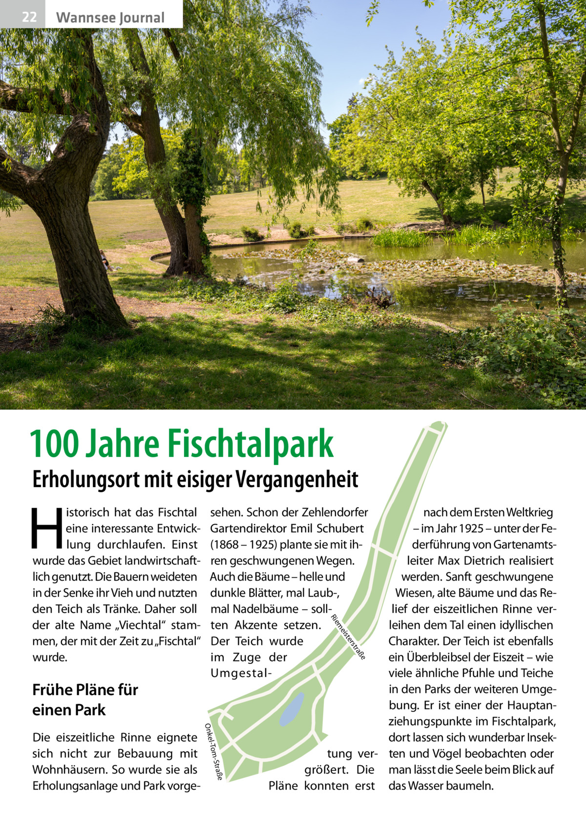 22  Wannsee Journal  100 Jahre Fischtalpark  Erholungsort mit eisiger Vergangenheit  H  e  ß tra  ers ist  e -Straß l-Tom  Onke  Die eiszeitliche Rinne eignete sich nicht zur Bebauung mit Wohnhäusern. So wurde sie als Erholungsanlage und Park vorge nach dem Ersten Weltkrieg – im Jahr 1925 – unter der Federführung von Gartenamtsleiter Max Dietrich realisiert werden. Sanft geschwungene Wiesen, alte Bäume und das Relief der eiszeitlichen Rinne verleihen dem Tal einen idyllischen Charakter. Der Teich ist ebenfalls ein Überbleibsel der Eiszeit – wie viele ähnliche Pfuhle und Teiche in den Parks der weiteren Umgebung. Er ist einer der Hauptanziehungspunkte im Fischtalpark, dort lassen sich wunderbar Insektung ver- ten und Vögel beobachten oder größert. Die man lässt die Seele beim Blick auf Pläne konnten erst das Wasser baumeln. me  Frühe Pläne für einen Park  sehen. Schon der Zehlendorfer Gartendirektor Emil Schubert (1868 – 1925) plante sie mit ihren geschwungenen Wegen. Auch die Bäume – helle und dunkle Blätter, mal Laub-, mal Nadelbäume – sollten Akzente setzen. Der Teich wurde im Zuge der UmgestalR ie  istorisch hat das Fischtal eine interessante Entwicklung durchlaufen. Einst wurde das Gebiet landwirtschaftlich genutzt. Die Bauern weideten in der Senke ihr Vieh und nutzten den Teich als Tränke. Daher soll der alte Name „Viechtal“ stammen, der mit der Zeit zu „Fischtal“ wurde.