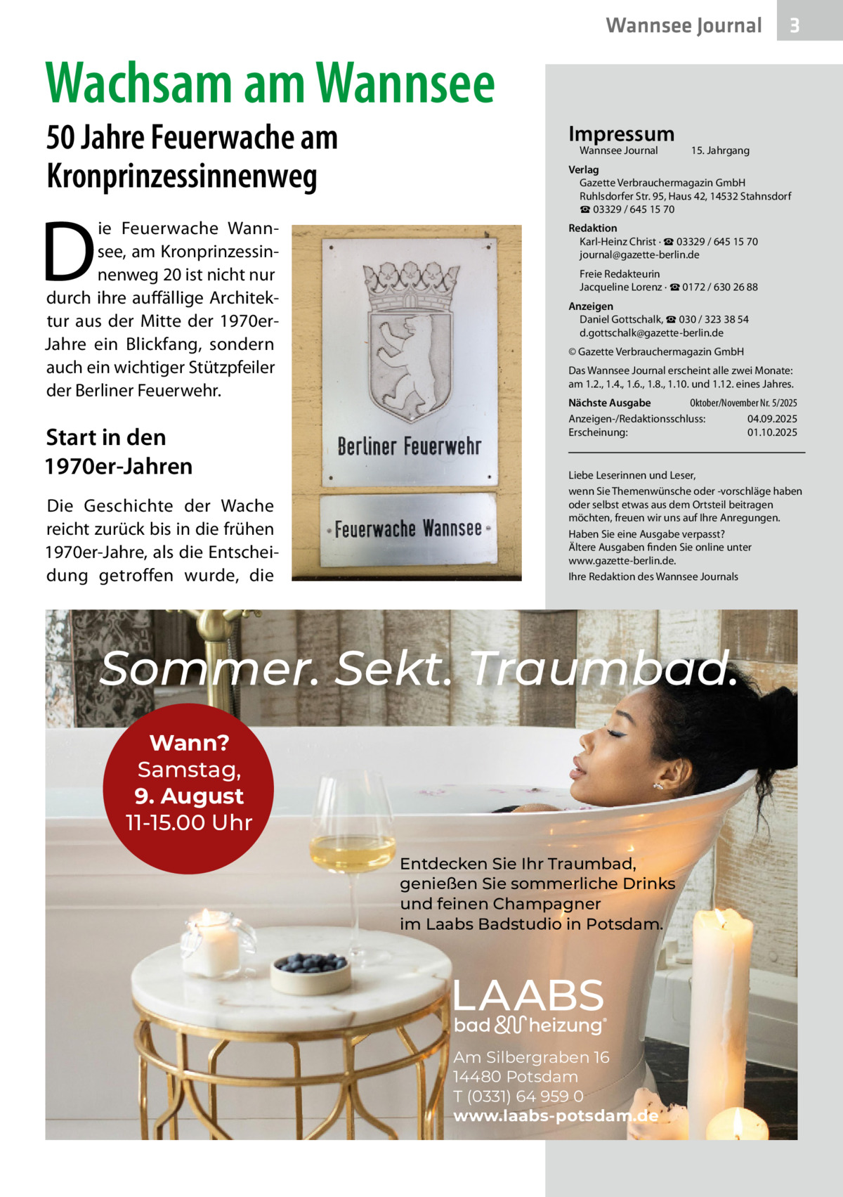 Wannsee Journal  3  Wachsam am Wannsee 50 Jahre Feuerwache am Kronprinzessinnenweg  D  ie Feuerwache Wannsee, am Kronprinzessinnenweg 20 ist nicht nur durch ihre auffällige Architektur aus der Mitte der 1970erJahre ein Blickfang, sondern auch ein wichtiger Stützpfeiler der Berliner Feuerwehr.  Start in den 1970er-Jahren Die Geschichte der Wache reicht zurück bis in die frühen 1970er-Jahre, als die Entscheidung getroffen wurde, die  Impressum Wannsee Journal	  15. Jahrgang  Verlag Gazette Verbrauchermagazin GmbH Ruhlsdorfer Str. 95, Haus 42, 14532 Stahnsdorf ☎ 03329 / 645 15 70 Redaktion Karl-Heinz Christ · ☎ 03329 / 645 15 70 journal@gazette-berlin.de Freie Redakteurin Jacqueline Lorenz · ☎ 0172 / 630 26 88 Anzeigen Daniel Gottschalk, ☎ 030 / 323 38 54 d.gottschalk@gazette-berlin.de © Gazette Verbrauchermagazin GmbH Das Wannsee Journal erscheint alle zwei Monate: am 1.2., 1.4., 1.6., 1.8., 1.10. und 1.12. eines Jahres. Nächste Ausgabe 	 Oktober/November Nr. 5/2025 Anzeigen-/Redaktionsschluss:	04.09.2025 Erscheinung:	01.10.2025  Liebe Leserinnen und Leser, wenn Sie Themenwünsche oder -vorschläge haben oder selbst etwas aus dem Ortsteil beitragen möchten, freuen wir uns auf Ihre Anregungen. Haben Sie eine Ausgabe verpasst? Ältere Ausgaben finden Sie online unter www.gazette-berlin.de. Ihre Redaktion des Wannsee Journals  Sommer. Sekt. Traumbad. Wann? Samstag, 9. August 11-15.00 Uhr Entdecken Sie Ihr Traumbad, genießen Sie sommerliche Drinks und feinen Champagner im Laabs Badstudio in Potsdam.  Am Silbergraben 16 14480 Potsdam T (0331) 64 959 0 www.laabs-potsdam.de