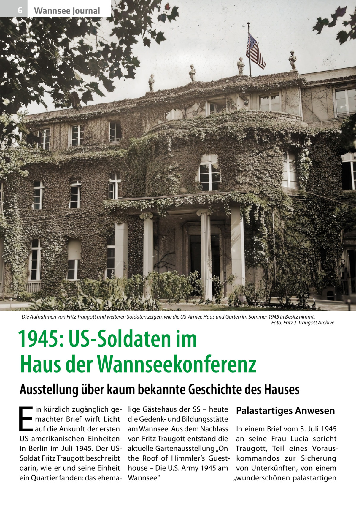 6  Wannsee Journal  Die Aufnahmen von Fritz Traugott und weiteren Soldaten zeigen, wie die US-Armee Haus und Garten im Sommer 1945 in Besitz nimmt. � Foto: Fritz J. Traugott Archive  1945: US-Soldaten im Haus der Wannseekonferenz  Ausstellung über kaum bekannte Geschichte des Hauses  E  in kürzlich zugänglich gemachter Brief wirft Licht auf die Ankunft der ersten US-amerikanischen Einheiten in Berlin im Juli 1945. Der USSoldat Fritz Traugott beschreibt darin, wie er und seine Einheit ein Quartier fanden: das ehema lige Gästehaus der SS – heute die Gedenk- und Bildungsstätte am Wannsee. Aus dem Nachlass von Fritz Traugott entstand die aktuelle Gartenausstellung „On the Roof of Himmler‘s Guesthouse – Die U.S. Army 1945 am Wannsee“  Palastartiges Anwesen In einem Brief vom 3. Juli 1945 an seine Frau Lucia spricht Traugott, Teil eines Vorauskommandos zur Sicherung von Unterkünften, von einem „wunderschönen palastartigen