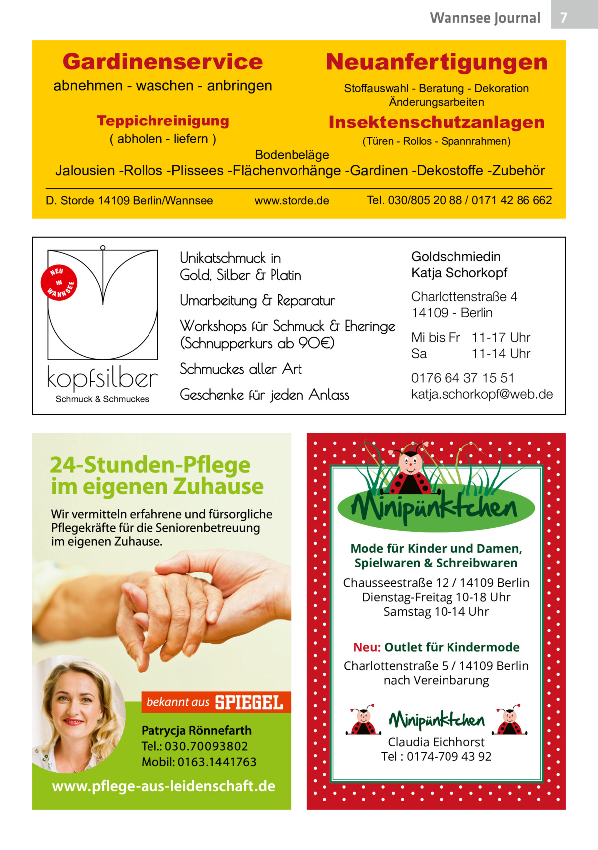 Wannsee Journal  Gardinenservice  abnehmen - waschen - anbringen  Stoffauswahl - Beratung - Dekoration Änderungsarbeiten  Insektenschutzanlagen  Teppichreinigung ( abholen - liefern )  Neuanfertigungen  (Türen - Rollos - Spannrahmen)  Bodenbeläge  Jalousien -Rollos -Plissees -Flächenvorhänge -Gardinen -Dekostoffe -Zubehör D. Storde 14109 Berlin/Wannsee  S  EE  NEU IN W ANN  Tel. 030/805 20 88 / 0171 42 86 662  www.storde.de  Unikatschmuck in Gold, Silber & Platin  Goldschmiedin Katja Schorkopf  Umarbeitung & Reparatur  Charlottenstraße 4 14109 - Berlin  Workshops für Schmuck & Eheringe (Schnupperkurs ab 90€)  kopfsilber Schmuck & Schmuckes  Schmuckes aller Art Geschenke für jeden Anlass  Mi bis Fr 11-17 Uhr Sa 11-14 Uhr 0176 64 37 15 51 katja.schorkopf@web.de  Mode für Kinder und Damen, Spielwaren & Schreibwaren Chausseestraße 12 / 14109 Berlin Dienstag-Freitag 10-18 Uhr Samstag 10-14 Uhr Neu: Outlet für Kindermode Charlottenstraße 5 / 14109 Berlin nach Vereinbarung  Claudia Eichhorst Tel : 0174-709 43 92  7