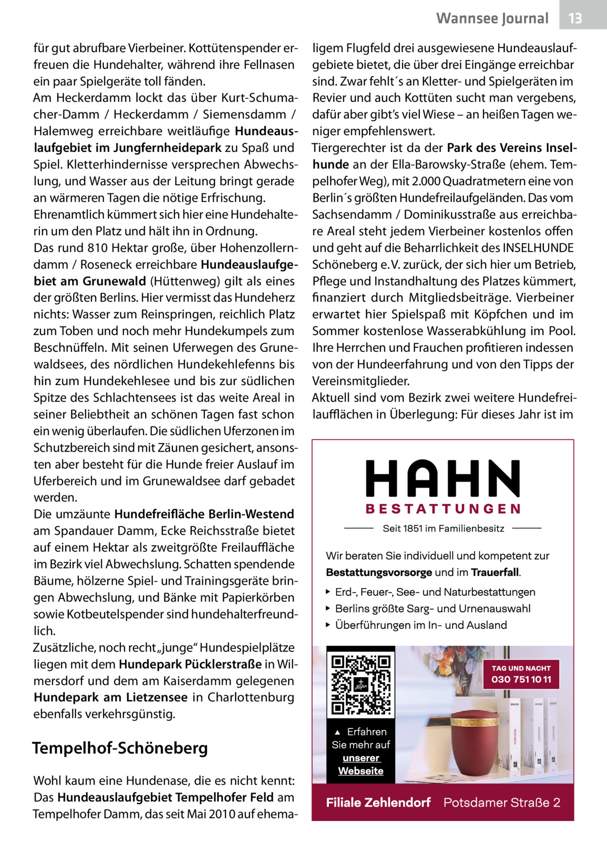 Wannsee Journal für gut abrufbare Vierbeiner. Kottütenspender erfreuen die Hundehalter, während ihre Fellnasen ein paar Spielgeräte toll fänden. Am Heckerdamm lockt das über Kurt-Schumacher-Damm / Heckerdamm / Siemensdamm / Halemweg erreichbare weitläufige Hundeauslaufgebiet im Jungfernheidepark zu Spaß und Spiel. Kletterhindernisse versprechen Abwechslung, und Wasser aus der Leitung bringt gerade an wärmeren Tagen die nötige Erfrischung. Ehrenamtlich kümmert sich hier eine Hundehalterin um den Platz und hält ihn in Ordnung. Das rund 810 Hektar große, über Hohenzollerndamm / Roseneck erreichbare Hundeauslaufgebiet am Grunewald (Hüttenweg) gilt als eines der größten Berlins. Hier vermisst das Hundeherz nichts: Wasser zum Reinspringen, reichlich Platz zum Toben und noch mehr Hundekumpels zum Beschnüffeln. Mit seinen Uferwegen des Grunewaldsees, des nördlichen Hundekehlefenns bis hin zum Hundekehlesee und bis zur südlichen Spitze des Schlachtensees ist das weite Areal in seiner Beliebtheit an schönen Tagen fast schon ein wenig überlaufen. Die südlichen Uferzonen im Schutzbereich sind mit Zäunen gesichert, ansonsten aber besteht für die Hunde freier Auslauf im Uferbereich und im Grunewaldsee darf gebadet werden. Die umzäunte Hundefreifläche Berlin-Westend am Spandauer Damm, Ecke Reichsstraße bietet auf einem Hektar als zweitgrößte Freilauffläche im Bezirk viel Abwechslung. Schatten spendende Bäume, hölzerne Spiel- und Trainingsgeräte bringen Abwechslung, und Bänke mit Papierkörben sowie Kotbeutelspender sind hundehalterfreundlich. Zusätzliche, noch recht „junge“ Hundespielplätze liegen mit dem Hundepark Pücklerstraße in Wilmersdorf und dem am Kaiserdamm gelegenen Hundepark am Lietzensee in Charlottenburg ebenfalls verkehrsgünstig.  Tempelhof-Schöneberg Wohl kaum eine Hundenase, die es nicht kennt: Das Hundeauslaufgebiet Tempelhofer Feld am Tempelhofer Damm, das seit Mai 2010 auf ehema 13  ligem Flugfeld drei ausgewiesene Hundeauslaufgebiete bietet, die über drei Eingänge erreichbar sind. Zwar fehlt´s an Kletter- und Spielgeräten im Revier und auch Kottüten sucht man vergebens, dafür aber gibt’s viel Wiese – an heißen Tagen weniger empfehlenswert. Tiergerechter ist da der Park des Vereins Inselhunde an der Ella-Barowsky-Straße (ehem. Tempelhofer Weg), mit 2.000 Quadratmetern eine von Berlin´s größten Hundefreilaufgeländen. Das vom Sachsendamm / Dominikusstraße aus erreichbare Areal steht jedem Vierbeiner kostenlos offen und geht auf die Beharrlichkeit des INSELHUNDE Schöneberg e. V. zurück, der sich hier um Betrieb, Pflege und Instandhaltung des Platzes kümmert, finanziert durch Mitgliedsbeiträge. Vierbeiner erwartet hier Spielspaß mit Köpfchen und im Sommer kostenlose Wasserabkühlung im Pool. Ihre Herrchen und Frauchen profitieren indessen von der Hundeerfahrung und von den Tipps der Vereinsmitglieder. Aktuell sind vom Bezirk zwei weitere Hundefreilaufflächen in Überlegung: Für dieses Jahr ist im