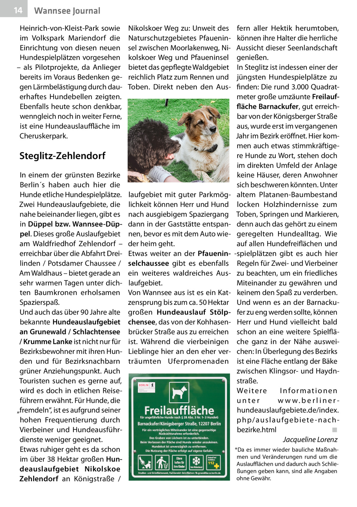 14  Wannsee Journal  Heinrich-von-Kleist-Park sowie im Volkspark Mariendorf die Einrichtung von diesen neuen Hundespielplätzen vorgesehen – als Pilotprojekte, da Anlieger bereits im Voraus Bedenken gegen Lärmbelästigung durch dauerhaftes Hundebellen zeigten. Ebenfalls heute schon denkbar, wenngleich noch in weiter Ferne, ist eine Hundeauslauffläche im Cheruskerpark.  Nikolskoer Weg zu: Unweit des Naturschutzgebietes Pfaueninsel zwischen Moorlakenweg, Nikolskoer Weg und Pfaueninsel bietet das gepflegte Waldgebiet reichlich Platz zum Rennen und Toben. Direkt neben den Aus Steglitz-Zehlendorf In einem der grünsten Bezirke Berlin´s haben auch hier die Hunde etliche Hundespielplätze. Zwei Hundeauslaufgebiete, die nahe beieinander liegen, gibt es in Düppel bzw. Wannsee-Düppel. Dieses große Auslaufgebiet am Waldfriedhof Zehlendorf – erreichbar über die Abfahrt Dreilinden / Potsdamer Chaussee / Am Waldhaus – bietet gerade an sehr warmen Tagen unter dichten Baumkronen erholsamen Spazierspaß. Und auch das über 90 Jahre alte bekannte Hundeauslaufgebiet an Grunewald / Schlachtensee / Krumme Lanke ist nicht nur für Bezirksbewohner mit ihren Hunden und für Bezirksnachbarn grüner Anziehungspunkt. Auch Touristen suchen es gerne auf, wird es doch in etlichen Reiseführern erwähnt. Für Hunde, die „fremdeln“, ist es aufgrund seiner hohen Frequentierung durch Vierbeiner und Hundeausführdienste weniger geeignet. Etwas ruhiger geht es da schon im über 38 Hektar großen Hundeauslaufgebiet Nikolskoe Zehlendorf an Königstraße /  laufgebiet mit guter Parkmöglichkeit können Herr und Hund nach ausgiebigem Spaziergang dann in der Gaststätte entspannen, bevor es mit dem Auto wieder heim geht. Etwas weiter an der Pfaueninselchaussee gibt es ebenfalls ein weiteres waldreiches Auslaufgebiet. Von Wannsee aus ist es ein Katzensprung bis zum ca. 50 Hektar großen Hundeauslauf Stölpchensee, das von der Kohhasenbrücker Straße aus zu erreichen ist. Während die vierbeinigen Lieblinge hier an den eher verträumten Uferpromenaden  fern aller Hektik herumtoben, können ihre Halter die herrliche Aussicht dieser Seenlandschaft genießen. In Steglitz ist indessen einer der jüngsten Hundespielplätze zu finden: Die rund 3.000 Quadratmeter große umzäunte Freilauffläche Barnackufer, gut erreichbar von der Königsberger Straße aus, wurde erst im vergangenen Jahr im Bezirk eröffnet. Hier kommen auch etwas stimmkräftigere Hunde zu Wort, stehen doch im direkten Umfeld der Anlage keine Häuser, deren Anwohner sich beschweren könnten. Unter altem Platanen-Baumbestand locken Holzhindernisse zum Toben, Springen und Markieren, denn auch das gehört zu einem geregelten Hundealltag. Wie auf allen Hundefreiflächen und -spielplätzen gibt es auch hier Regeln für Zwei- und Vierbeiner zu beachten, um ein friedliches Miteinander zu gewähren und keinem den Spaß zu verderben. Und wenn es an der Barnackufer zu eng werden sollte, können Herr und Hund vielleicht bald schon an eine weitere Spielfläche ganz in der Nähe ausweichen: In Überlegung des Bezirks ist eine Fläche entlang der Bäke zwischen Klingsor- und Haydnstraße. We i t e r e Informationen unter w w w. b e r l i n e rhundeauslaufgebiete.de/index. p h p / a u s l a u fg e b i e te - n a c h bezirke.html� ◾ � Jacqueline Lorenz *Da es immer wieder bauliche Maßnahmen und Veränderungen rund um die Auslaufflächen und dadurch auch Schließungen geben kann, sind alle Angaben ohne Gewähr.