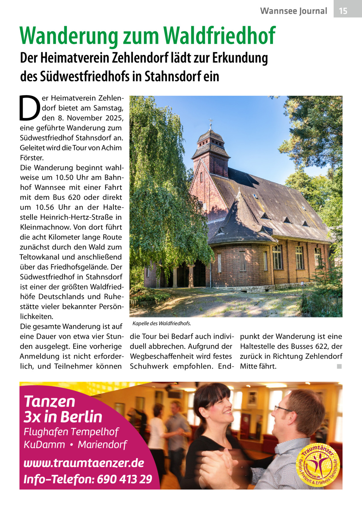 Wannsee Journal  15  Wanderung zum Waldfriedhof Der Heimatverein Zehlendorf lädt zur Erkundung des Südwestfriedhofs in Stahnsdorf ein  D  er Heimatverein Zehlendorf bietet am Samstag, den 8.  November 2025, eine geführte Wanderung zum Südwestfriedhof Stahnsdorf an. Geleitet wird die Tour von Achim Förster. Die Wanderung beginnt wahlweise um 10.50  Uhr am Bahnhof Wannsee mit einer Fahrt mit dem Bus  620 oder direkt um 10.56  Uhr an der Haltestelle Heinrich-Hertz-Straße in Kleinmachnow. Von dort führt die acht Kilometer lange Route zunächst durch den Wald zum Teltowkanal und anschließend über das Friedhofsgelände. Der Südwestfriedhof in Stahnsdorf ist einer der größten Waldfriedhöfe Deutschlands und Ruhestätte vieler bekannter Persönlichkeiten. Die gesamte Wanderung ist auf eine Dauer von etwa vier Stunden ausgelegt. Eine vorherige Anmeldung ist nicht erforderlich, und Teilnehmer können  Kapelle des Waldfriedhofs.  die Tour bei Bedarf auch individuell abbrechen. Aufgrund der Wegbeschaffenheit wird festes Schuhwerk empfohlen. End punkt der Wanderung ist eine Haltestelle des Busses 622, der zurück in Richtung Zehlendorf Mitte fährt.� ◾