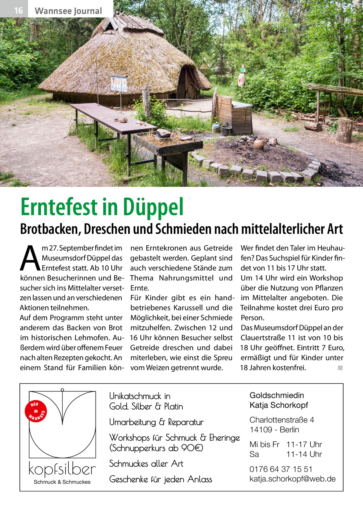 16  Wannsee Journal  Erntefest in Düppel  Brotbacken, Dreschen und Schmieden nach mittelalterlicher Art  A  m 27. September findet im Museumsdorf Düppel das Erntefest statt. Ab 10 Uhr können Besucherinnen und Besucher sich ins Mittelalter versetzen lassen und an verschiedenen Aktionen teilnehmen. Auf dem Programm steht unter anderem das Backen von Brot im historischen Lehmofen. Außerdem wird über offenem Feuer nach alten Rezepten gekocht. An einem Stand für Familien kön S  EE  NEU IN W ANN  nen Erntekronen aus Getreide gebastelt werden. Geplant sind auch verschiedene Stände zum Thema Nahrungsmittel und Ernte. Für Kinder gibt es ein handbetriebenes Karussell und die Möglichkeit, bei einer Schmiede mitzuhelfen. Zwischen 12 und 16 Uhr können Besucher selbst Getreide dreschen und dabei miterleben, wie einst die Spreu vom Weizen getrennt wurde.  Wer findet den Taler im Heuhaufen? Das Suchspiel für Kinder findet von 11 bis 17 Uhr statt. Um 14 Uhr wird ein Workshop über die Nutzung von Pflanzen im Mittelalter angeboten. Die Teilnahme kostet drei Euro pro Person. Das Museumsdorf Düppel an der Clauertstraße 11 ist von 10 bis 18 Uhr geöffnet. Eintritt 7 Euro, ermäßigt und für Kinder unter 18 Jahren kostenfrei.� ◾  Unikatschmuck in Gold, Silber & Platin  Goldschmiedin Katja Schorkopf  Umarbeitung & Reparatur  Charlottenstraße 4 14109 - Berlin  Workshops für Schmuck & Eheringe (Schnupperkurs ab 90€)  kopfsilber Schmuck & Schmuckes  Schmuckes aller Art Geschenke für jeden Anlass  Mi bis Fr 11-17 Uhr Sa 11-14 Uhr 0176 64 37 15 51 katja.schorkopf@web.de