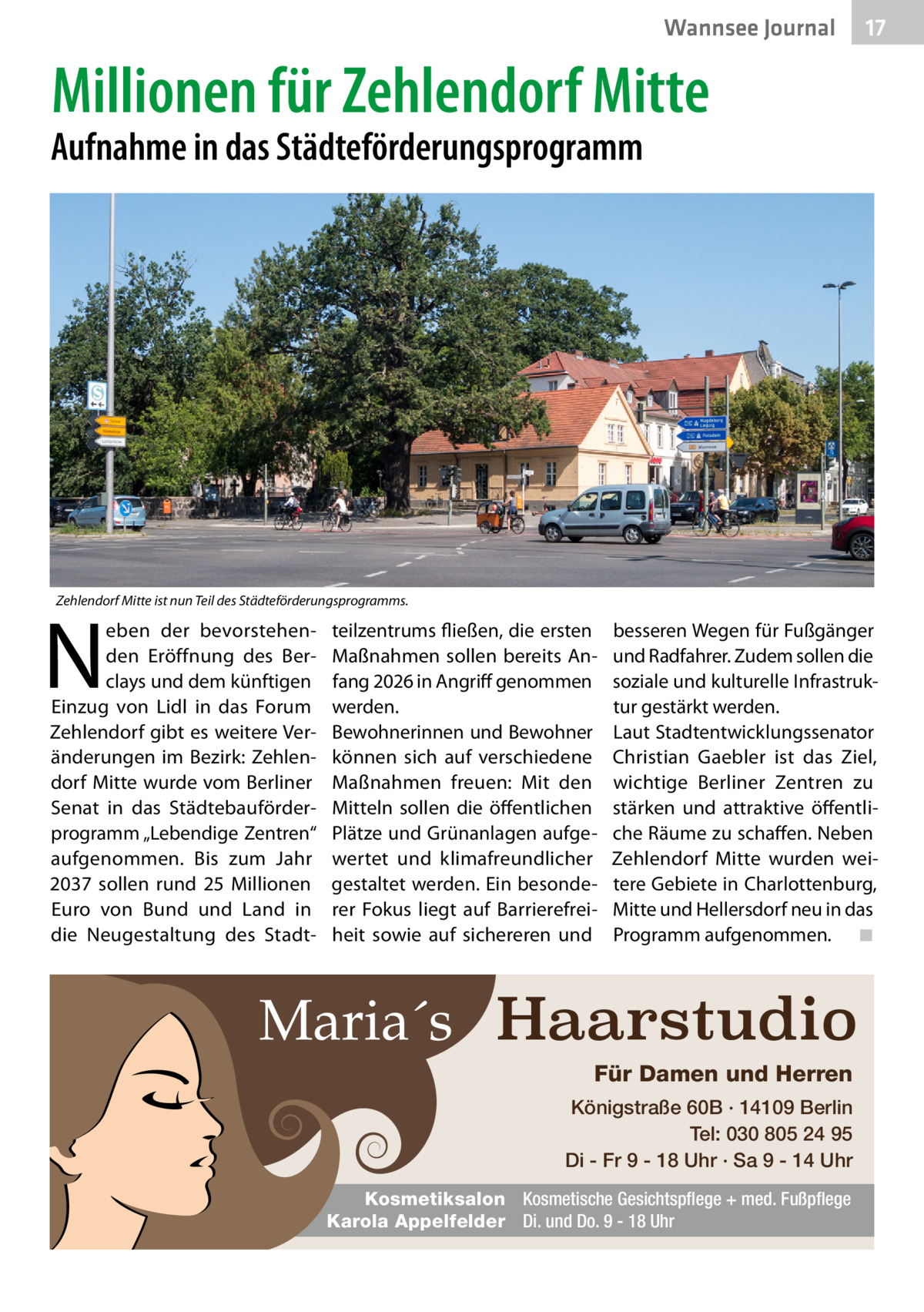 Wannsee Journal  17  Millionen für Zehlendorf Mitte  Aufnahme in das Städteförderungsprogramm  Zehlendorf Mitte ist nun Teil des Städteförderungsprogramms.  N  eben der bevorstehenden Eröffnung des Berclays und dem künftigen Einzug von Lidl in das Forum Zehlendorf gibt es weitere Veränderungen im Bezirk: Zehlendorf Mitte wurde vom Berliner Senat in das Städtebauförderprogramm „Lebendige Zentren“ aufgenommen. Bis zum Jahr 2037 sollen rund 25  Millionen Euro von Bund und Land in die Neugestaltung des Stadt teilzentrums fließen, die ersten Maßnahmen sollen bereits Anfang 2026 in Angriff genommen werden. Bewohnerinnen und Bewohner können sich auf verschiedene Maßnahmen freuen: Mit den Mitteln sollen die öffentlichen Plätze und Grünanlagen aufgewertet und klimafreundlicher gestaltet werden. Ein besonderer Fokus liegt auf Barrierefreiheit sowie auf sichereren und  besseren Wegen für Fußgänger und Radfahrer. Zudem sollen die soziale und kulturelle Infrastruktur gestärkt werden. Laut Stadtentwicklungssenator Christian Gaebler ist das Ziel, wichtige Berliner Zentren zu stärken und attraktive öffentliche Räume zu schaffen. Neben Zehlendorf Mitte wurden weitere Gebiete in Charlottenburg, Mitte und Hellersdorf neu in das Programm aufgenommen.� ◾  Maria´s Haarstudio Für Damen und Herren Königstraße 60B · 14109 Berlin Tel: 030 805 24 95 Di - Fr 9 - 18 Uhr · Sa 9 - 14 Uhr Kosmetiksalon Kosmetische Gesichtspflege + med. Fußpflege Karola Appelfelder Di. und Do. 9 - 18 Uhr