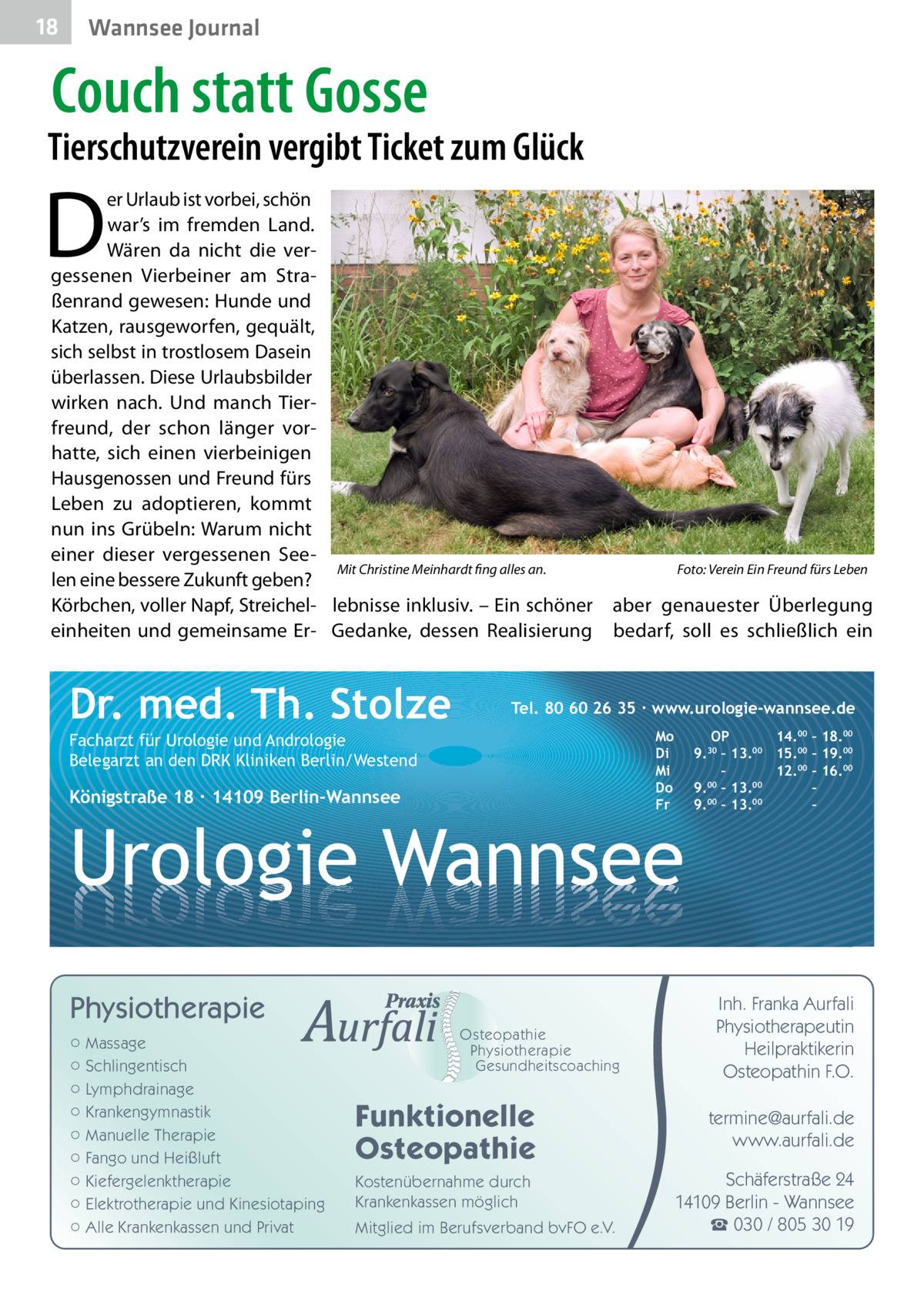 18  Wannsee Journal  Couch statt Gosse  Tierschutzverein vergibt Ticket zum Glück  D  er Urlaub ist vorbei, schön war’s im fremden Land. Wären da nicht die vergessenen Vierbeiner am Straßenrand gewesen: Hunde und Katzen, rausgeworfen, gequält, sich selbst in trostlosem Dasein überlassen. Diese Urlaubsbilder wirken nach. Und manch Tierfreund, der schon länger vorhatte, sich einen vierbeinigen Hausgenossen und Freund fürs Leben zu adoptieren, kommt nun ins Grübeln: Warum nicht einer dieser vergessenen SeeMit Christine Meinhardt fing alles an.� len eine bessere Zukunft geben? Körbchen, voller Napf, Streichel­ lebnisse inklusiv. – Ein schöner einheiten und gemeinsame Er- Gedanke, dessen Realisierung  Dr. med. Th. Stolze  Foto: Verein Ein Freund fürs Leben  aber genauester Überlegung bedarf, soll es schließlich ein  Tel. 80 60 26 35 ∙ www.urologie-wannsee.de Mo Di Mi Do Fr  Facharzt für Urologie und Andrologie Belegarzt an den DRK Kliniken Berlin/Westend  Königstraße 18 ∙ 14109 Berlin-Wannsee  –  Urologie Wannsee Physiotherapie ○ Massage ○ Schlingentisch ○ Lymphdrainage ○ Krankengymnastik ○ Manuelle Therapie ○ Fango und Heißluft ○ Kiefergelenktherapie ○ Elektrotherapie und Kinesiotaping ○ Alle Krankenkassen und Privat  Osteopathie Physiotherapie Gesundheitscoaching  Funktionelle Osteopathie Kostenübernahme durch Krankenkassen möglich Mitglied im Berufsverband bvFO e.V.  OP 14.00 – 18.00 9.30 – 13.00 15.00 – 19.00 – 12.00 – 16.00 9.00 – 13.00 – 9.00 – 13.00 –  Inh. Franka Aurfali Physiotherapeutin Heilpraktikerin Osteopathin F.O. termine@aurfali.de www.aurfali.de Schäferstraße 24 14109 Berlin - Wannsee ☎ 030 / 805 30 19