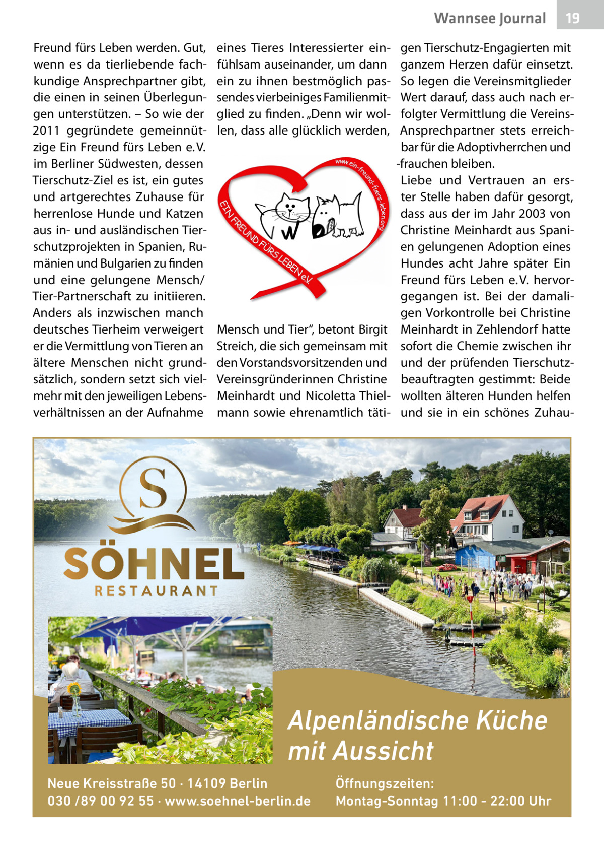 Wannsee Gesundheit Journal Freund fürs Leben werden. Gut, wenn es da tierliebende fachkundige Ansprechpartner gibt, die einen in seinen Überlegungen unterstützen. – So wie der 2011 gegründete gemeinnützige Ein Freund fürs Leben e. V. im Berliner Südwesten, dessen Tierschutz-Ziel es ist, ein gutes und artgerechtes Zuhause für herrenlose Hunde und Katzen aus in- und ausländischen Tierschutzprojekten in Spanien, Rumänien und Bulgarien zu finden und eine gelungene Mensch/ Tier-Partnerschaft zu initiieren. Anders als inzwischen manch deutsches Tierheim verweigert er die Vermittlung von Tieren an ältere Menschen nicht grundsätzlich, sondern setzt sich vielmehr mit den jeweiligen Lebensverhältnissen an der Aufnahme  eines Tieres Interessierter einfühlsam auseinander, um dann ein zu ihnen bestmöglich passendes vierbeiniges Familienmitglied zu finden. „Denn wir wollen, dass alle glücklich werden,  Mensch und Tier“, betont Birgit Streich, die sich gemeinsam mit den Vorstandsvorsitzenden und Vereinsgründerinnen Christine Meinhardt und Nicoletta Thielmann sowie ehrenamtlich täti gen Tierschutz-Engagierten mit ganzem Herzen dafür einsetzt. So legen die Vereinsmitglieder Wert darauf, dass auch nach erfolgter Vermittlung die VereinsAnsprechpartner stets erreichbar für die Adoptivherrchen und -frauchen bleiben. Liebe und Vertrauen an erster Stelle haben dafür gesorgt, dass aus der im Jahr 2003 von Christine Meinhardt aus Spanien gelungenen Adoption eines Hundes acht Jahre später Ein Freund fürs Leben e. V. hervorgegangen ist. Bei der damaligen Vorkontrolle bei Christine Meinhardt in Zehlendorf hatte sofort die Chemie zwischen ihr und der prüfenden Tierschutzbeauftragten gestimmt: Beide wollten älteren Hunden helfen und sie in ein schönes Zuhau Alpenländische Küche mit Aussicht Neue Kreisstraße 50 · 14109 Berlin 030 /89 00 92 55 · www.soehnel-berlin.de  19  Öffnungszeiten: Montag-Sonntag 11:00 - 22:00 Uhr