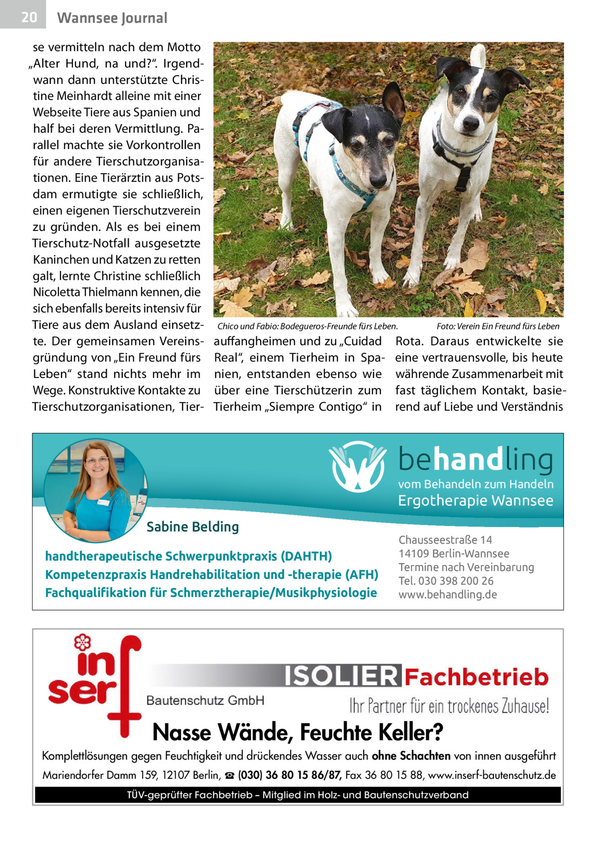 20  Gesundheit Wannsee Journal  se vermitteln nach dem Motto „Alter Hund, na und?“. Irgendwann dann unterstützte Christine Meinhardt alleine mit einer Webseite Tiere aus Spanien und half bei deren Vermittlung. Parallel machte sie Vorkontrollen für andere Tierschutzorganisationen. Eine Tierärztin aus Potsdam ermutigte sie schließlich, einen eigenen Tierschutzverein zu gründen. Als es bei einem Tierschutz-Notfall ausgesetzte Kaninchen und Katzen zu retten galt, lernte Christine schließlich Nicoletta Thielmann kennen, die sich ebenfalls bereits intensiv für Tiere aus dem Ausland einsetzte. Der gemeinsamen Vereinsgründung von „Ein Freund fürs Leben“ stand nichts mehr im Wege. Konstruktive Kontakte zu Tierschutzorganisationen, Tier Chico und Fabio: Bodegueros-Freunde fürs Leben.  auffangheimen und zu „Cuidad Real“, einem Tierheim in Spanien, entstanden ebenso wie über eine Tierschützerin zum Tierheim „Siempre Contigo“ in  Foto: Verein Ein Freund fürs Leben  Rota. Daraus entwickelte sie eine vertrauensvolle, bis heute währende Zusammenarbeit mit fast täglichem Kontakt, basierend auf Liebe und Verständnis  behandling vom Behandeln zum Handeln  Ergotherapie Wannsee Sabine Belding handtherapeutische Schwerpunktpraxis (DAHTH) Kompetenzpraxis Handrehabilitation und -therapie (AFH) Fachqualiﬁkation für Schmerztherapie/Musikphysiologie  Chausseestraße 14 14109 Berlin-Wannsee Termine nach Vereinbarung Tel. 030 398 200 26 www.behandling.de  Nasse Wände, Feuchte Keller? Komplettlösungen gegen Feuchtigkeit und drückendes Wasser auch ohne Schachten von innen ausgeführt Mariendorfer Damm 159, 12107 Berlin, ☎ (030) 36 80 15 86/87, Fax 36 80 15 88, www.inserf-bautenschutz.de TÜV-geprüfter Fachbetrieb – Mitglied im Holz- und Bautenschutzverband