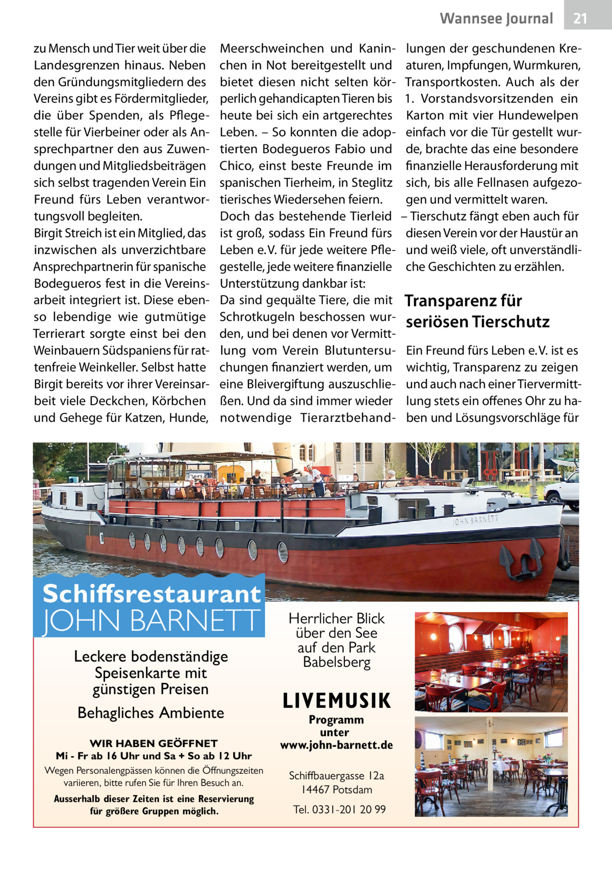 Wannsee Gesundheit Journal zu Mensch und Tier weit über die Landesgrenzen hinaus. Neben den Gründungsmitgliedern des Vereins gibt es Fördermitglieder, die über Spenden, als Pflegestelle für Vierbeiner oder als Ansprechpartner den aus Zuwendungen und Mitgliedsbeiträgen sich selbst tragenden Verein Ein Freund fürs Leben verantwortungsvoll begleiten. Birgit Streich ist ein Mitglied, das inzwischen als unverzichtbare Ansprechpartnerin für spanische Bodegueros fest in die Vereinsarbeit integriert ist. Diese ebenso lebendige wie gutmütige Terrierart sorgte einst bei den Weinbauern Südspaniens für rattenfreie Weinkeller. Selbst hatte Birgit bereits vor ihrer Vereinsarbeit viele Deckchen, Körbchen und Gehege für Katzen, Hunde,  Meerschweinchen und Kaninchen in Not bereitgestellt und bietet diesen nicht selten körperlich gehandicapten Tieren bis heute bei sich ein artgerechtes Leben. – So konnten die adoptierten Bodegueros Fabio und Chico, einst beste Freunde im spanischen Tierheim, in Steglitz tierisches Wiedersehen feiern. Doch das bestehende Tierleid ist groß, sodass Ein Freund fürs Leben e. V. für jede weitere Pflegestelle, jede weitere finanzielle Unterstützung dankbar ist: Da sind gequälte Tiere, die mit Schrotkugeln beschossen wurden, und bei denen vor Vermittlung vom Verein Blutuntersuchungen finanziert werden, um eine Bleivergiftung auszuschließen. Und da sind immer wieder notwendige Tierarztbehand Schiffsrestaurant  JOHN BARNETT Leckere bodenständige Speisenkarte mit günstigen Preisen Behagliches Ambiente  WIR HABEN GEÖFFNET Mi - Fr ab 16 Uhr und Sa + So ab 12 Uhr Wegen Personalengpässen können die Öffnungszeiten variieren, bitte rufen Sie für Ihren Besuch an. Ausserhalb dieser Zeiten ist eine Reservierung für größere Gruppen möglich.  Herrlicher Blick über den See auf den Park Babelsberg  LIVEMUSIK  Programm unter www.john-barnett.de Schiffbauergasse 12a 14467 Potsdam Tel. 0331-201 20 99  21  lungen der geschundenen Kreaturen, Impfungen, Wurmkuren, Transportkosten. Auch als der 1.  Vorstandsvorsitzenden ein Karton mit vier Hundewelpen einfach vor die Tür gestellt wurde, brachte das eine besondere finanzielle Herausforderung mit sich, bis alle Fellnasen aufgezogen und vermittelt waren. – Tierschutz fängt eben auch für diesen Verein vor der Haustür an und weiß viele, oft unverständliche Geschichten zu erzählen.  Transparenz für seriösen Tierschutz Ein Freund fürs Leben e. V. ist es wichtig, Transparenz zu zeigen und auch nach einer Tiervermittlung stets ein offenes Ohr zu haben und Lösungsvorschläge für
