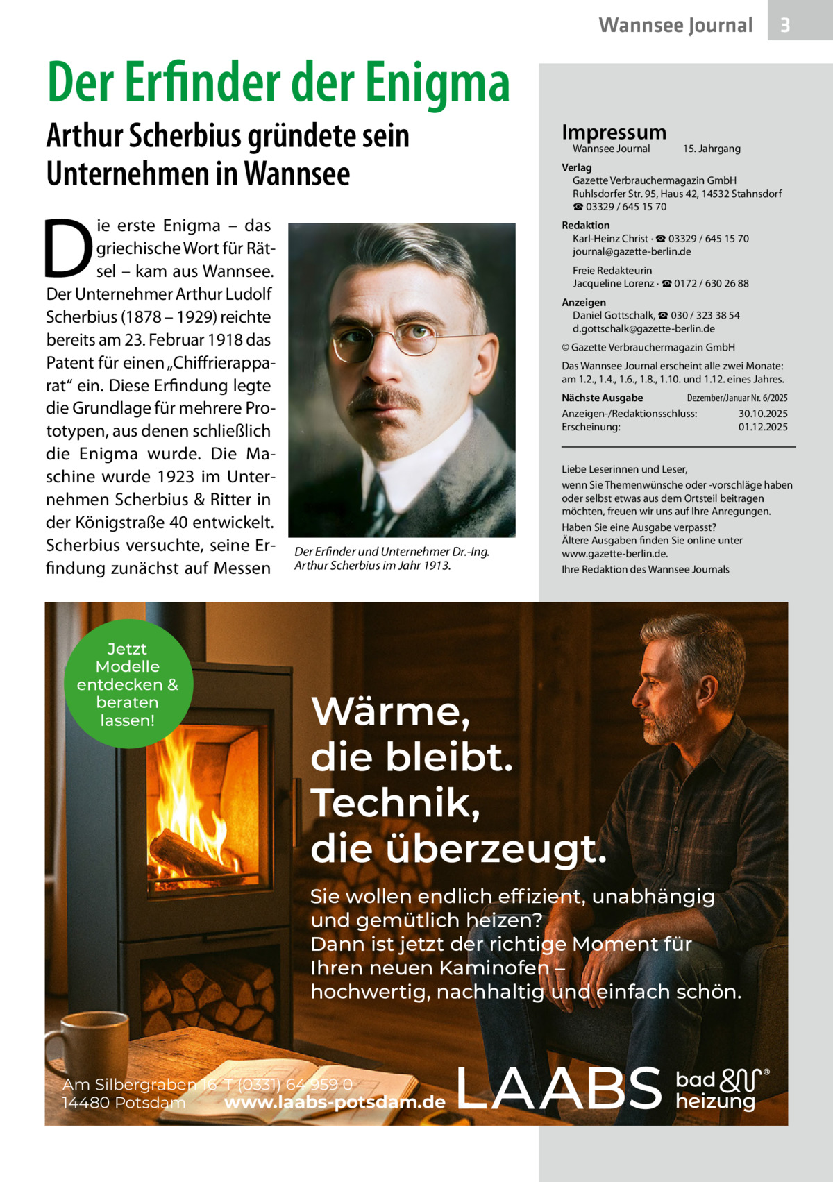 Wannsee Journal  3  Der Erfinder der Enigma  Arthur Scherbius gründete sein Unternehmen in Wannsee  D  ie erste Enigma – das griechische Wort für Rätsel – kam aus Wannsee. Der Unternehmer Arthur Ludolf Scherbius (1878 – 1929) reichte bereits am 23. Februar 1918 das Patent für einen „Chiffrierapparat“ ein. Diese Erfindung legte die Grundlage für mehrere Prototypen, aus denen schließlich die Enigma wurde. Die Maschine wurde 1923 im Unternehmen Scherbius & Ritter in der Königstraße 40 entwickelt. Scherbius versuchte, seine Erfindung zunächst auf Messen  Jetzt Modelle entdecken & beraten lassen!  Impressum Wannsee Journal	  15. Jahrgang  Verlag Gazette Verbrauchermagazin GmbH Ruhlsdorfer Str. 95, Haus 42, 14532 Stahnsdorf ☎ 03329 / 645 15 70 Redaktion Karl-Heinz Christ · ☎ 03329 / 645 15 70 journal@gazette-berlin.de Freie Redakteurin Jacqueline Lorenz · ☎ 0172 / 630 26 88 Anzeigen Daniel Gottschalk, ☎ 030 / 323 38 54 d.gottschalk@gazette-berlin.de © Gazette Verbrauchermagazin GmbH Das Wannsee Journal erscheint alle zwei Monate: am 1.2., 1.4., 1.6., 1.8., 1.10. und 1.12. eines Jahres. Nächste Ausgabe 	 Dezember/Januar Nr. 6/2025 Anzeigen-/Redaktionsschluss:	30.10.2025 Erscheinung:	01.12.2025  Der Erfinder und Unternehmer Dr.-Ing. Arthur Scherbius im Jahr 1913.  Liebe Leserinnen und Leser, wenn Sie Themenwünsche oder -vorschläge haben oder selbst etwas aus dem Ortsteil beitragen möchten, freuen wir uns auf Ihre Anregungen. Haben Sie eine Ausgabe verpasst? Ältere Ausgaben finden Sie online unter www.gazette-berlin.de. Ihre Redaktion des Wannsee Journals  Wärme, die bleibt. Technik, die überzeugt. Sie wollen endlich effizient, unabhängig und gemütlich heizen? Dann ist jetzt der richtige Moment für Ihren neuen Kaminofen – hochwertig, nachhaltig und einfach schön.  Am Silbergraben 16 T (0331) 64 959 0 14480 Potsdam www.laabs-potsdam.de