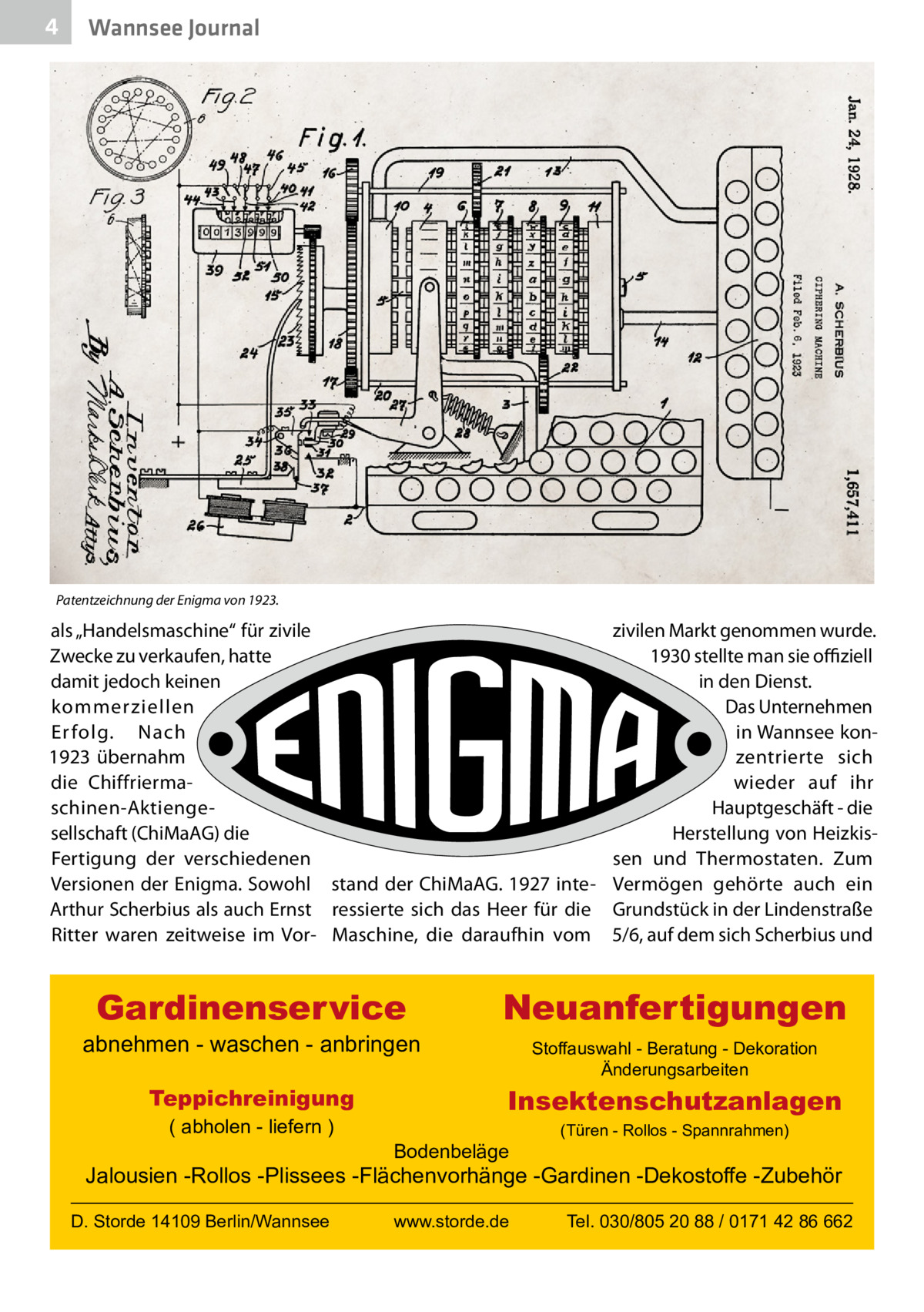 4  Wannsee Journal  Patentzeichnung der Enigma von 1923.  als „Handelsmaschine“ für zivile Zwecke zu verkaufen, hatte damit jedoch keinen kommerziellen Er folg. Nach 1923 übernahm die Chiffriermaschinen-Aktiengesellschaft (ChiMaAG) die Fertigung der verschiedenen Versionen der Enigma. Sowohl stand der ChiMaAG. 1927 inteArthur Scherbius als auch Ernst ressierte sich das Heer für die Ritter waren zeitweise im Vor- Maschine, die daraufhin vom  Gardinenservice  abnehmen - waschen - anbringen Teppichreinigung ( abholen - liefern )  zivilen Markt genommen wurde. 1930 stellte man sie offiziell in den Dienst. Das Unternehmen in Wannsee konzentrierte sich wieder auf ihr Hauptgeschäft - die Herstellung von Heizkissen und Thermostaten. Zum Vermögen gehörte auch ein Grundstück in der Lindenstraße 5/6, auf dem sich Scherbius und  Neuanfertigungen Stoffauswahl - Beratung - Dekoration Änderungsarbeiten  Insektenschutzanlagen Bodenbeläge  (Türen - Rollos - Spannrahmen)  Jalousien -Rollos -Plissees -Flächenvorhänge -Gardinen -Dekostoffe -Zubehör D. Storde 14109 Berlin/Wannsee  www.storde.de  Tel. 030/805 20 88 / 0171 42 86 662