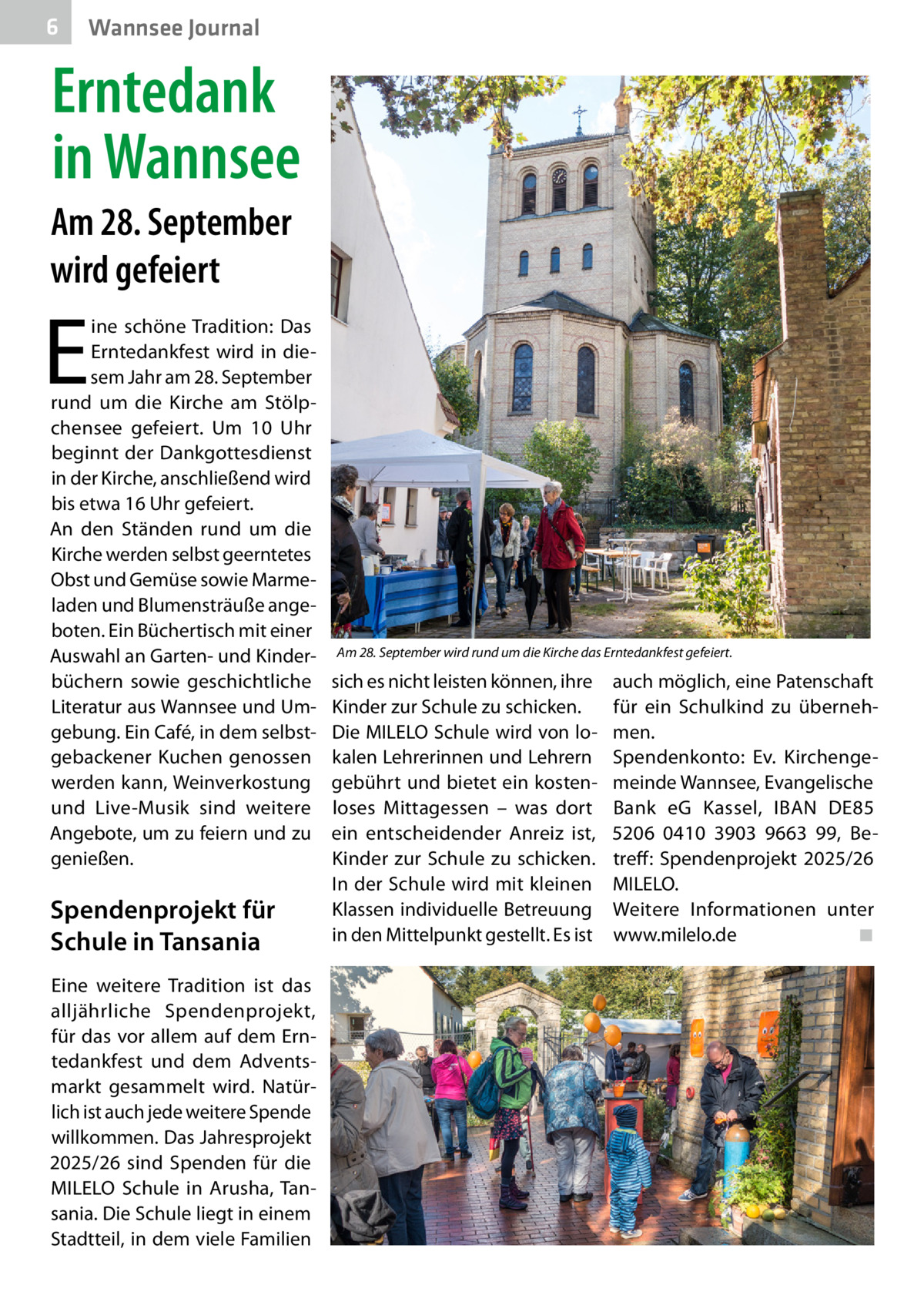 6  Wannsee Journal  Erntedank in Wannsee Am 28. September wird gefeiert  E  ine schöne Tradition: Das Erntedankfest wird in diesem Jahr am 28. September rund um die Kirche am Stölpchensee gefeiert. Um 10  Uhr beginnt der Dankgottesdienst in der Kirche, anschließend wird bis etwa 16 Uhr gefeiert. An den Ständen rund um die Kirche werden selbst geerntetes Obst und Gemüse sowie Marmeladen und Blumensträuße angeboten. Ein Büchertisch mit einer Auswahl an Garten- und Kinderbüchern sowie geschichtliche Literatur aus Wannsee und Umgebung. Ein Café, in dem selbstgebackener Kuchen genossen werden kann, Weinverkostung und Live-Musik sind weitere Angebote, um zu feiern und zu genießen.  Spendenprojekt für Schule in Tansania Eine weitere Tradition ist das alljährliche Spendenprojekt, für das vor allem auf dem Erntedankfest und dem Adventsmarkt gesammelt wird. Natürlich ist auch jede weitere Spende willkommen. Das Jahresprojekt 2025/26 sind Spenden für die MILELO Schule in Arusha, Tansania. Die Schule liegt in einem Stadtteil, in dem viele Familien  Am 28. September wird rund um die Kirche das Erntedankfest gefeiert.  sich es nicht leisten können, ihre Kinder zur Schule zu schicken. Die MILELO Schule wird von lokalen Lehrerinnen und Lehrern gebührt und bietet ein kostenloses Mittagessen – was dort ein entscheidender Anreiz ist, Kinder zur Schule zu schicken. In der Schule wird mit kleinen Klassen individuelle Betreuung in den Mittelpunkt gestellt. Es ist  auch möglich, eine Patenschaft für ein Schulkind zu übernehmen. Spendenkonto: Ev. Kirchengemeinde Wannsee, Evangelische Bank eG Kassel, IBAN DE85 5206 0410 3903 9663 99, Betreff: Spendenprojekt 2025/26 MILELO. Weitere Informationen unter www.milelo.de� ◾