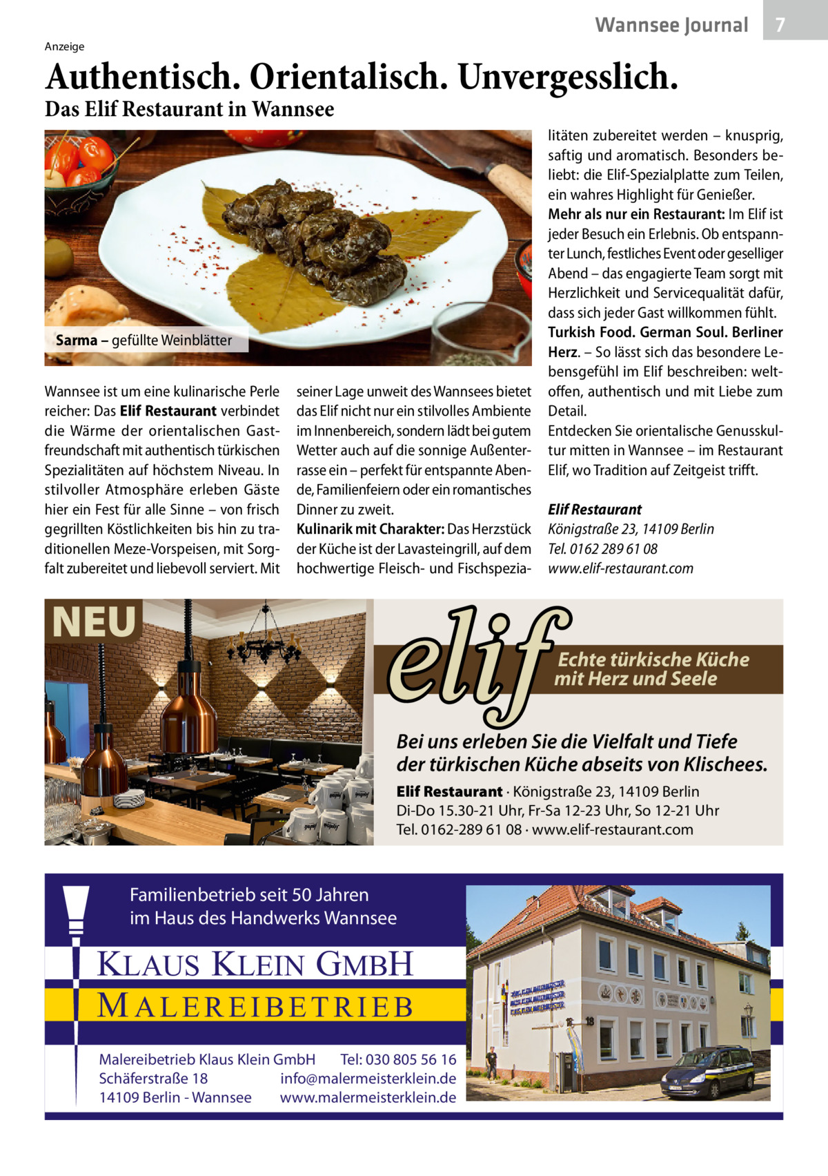 Wannsee Journal  7  Anzeige  Authentisch. Orientalisch. Unvergesslich. Das Elif Restaurant in Wannsee  Sarma – gefüllte Weinblätter Wannsee ist um eine kulinarische Perle reicher: Das Elif Restaurant verbindet die Wärme der orientalischen Gastfreundschaft mit authentisch türkischen Spezialitäten auf höchstem Niveau. In stilvoller Atmosphäre erleben Gäste hier ein Fest für alle Sinne – von frisch gegrillten Köstlichkeiten bis hin zu traditionellen Meze-Vorspeisen, mit Sorgfalt zubereitet und liebevoll serviert. Mit  seiner Lage unweit des Wannsees bietet das Elif nicht nur ein stilvolles Ambiente im Innenbereich, sondern lädt bei gutem Wetter auch auf die sonnige Außenterrasse ein – perfekt für entspannte Abende, Familienfeiern oder ein romantisches Dinner zu zweit. Kulinarik mit Charakter: Das Herzstück der Küche ist der Lavasteingrill, auf dem hochwertige Fleisch- und Fischspezia NEU  litäten zubereitet werden – knusprig, saftig und aromatisch. Besonders beliebt: die Elif-Spezialplatte zum Teilen, ein wahres Highlight für Genießer. Mehr als nur ein Restaurant: Im Elif ist jeder Besuch ein Erlebnis. Ob entspannter Lunch, festliches Event oder geselliger Abend – das engagierte Team sorgt mit Herzlichkeit und Servicequalität dafür, dass sich jeder Gast willkommen fühlt. Turkish Food. German Soul. Berliner Herz. – So lässt sich das besondere Lebensgefühl im Elif beschreiben: weltoffen, authentisch und mit Liebe zum Detail. Entdecken Sie orientalische Genusskultur mitten in Wannsee – im Restaurant Elif, wo Tradition auf Zeitgeist trifft.   Elif Restaurant Königstraße 23, 14109 Berlin Tel. 0162 289 61 08 www.elif-restaurant.com  Echte türkische Küche mit Herz und Seele  Bei uns erleben Sie die Vielfalt und Tiefe der türkischen Küche abseits von Klischees. Elif Restaurant · Königstraße 23, 14109 Berlin Di-Do 15.30-21 Uhr, Fr-Sa 12-23 Uhr, So 12-21 Uhr Tel. 0162-289 61 08 · www.elif-restaurant.com  Familienbetrieb seit 50 Jahren im Haus des Handwerks Wannsee  KLAUS KLEIN GMBH MALEREIBETRIEB Malereibetrieb Klaus Klein GmbH Tel: 030 805 56 16 Schäferstraße 18 info@malermeisterklein.de 14109 Berlin - Wannsee www.malermeisterklein.de