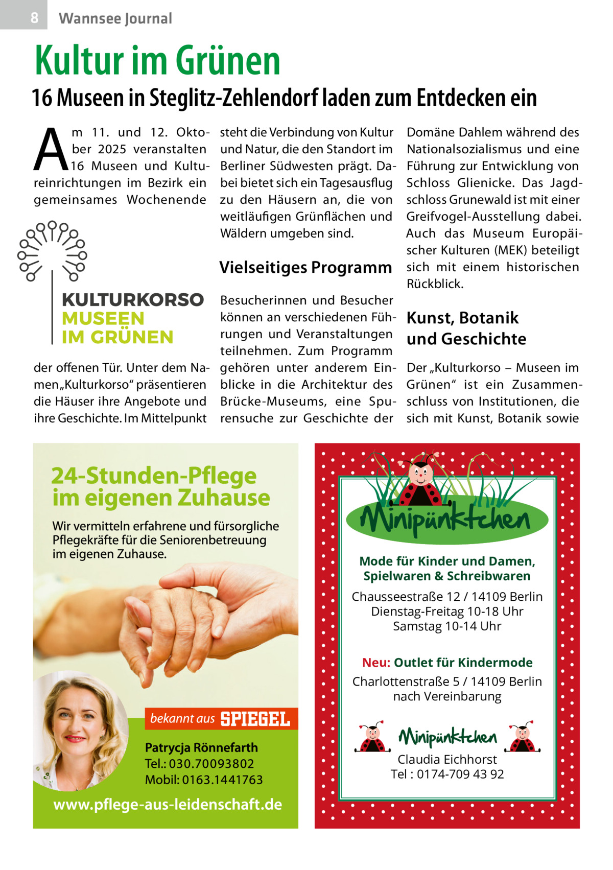 8  Wannsee Journal  Kultur im Grünen  16 Museen in Steglitz-Zehlendorf laden zum Entdecken ein  A  m 11. und 12.  Oktober 2025 veranstalten 16  Museen und Kultureinrichtungen im Bezirk ein gemeinsames Wochenende  steht die Verbindung von Kultur und Natur, die den Standort im Berliner Südwesten prägt. Dabei bietet sich ein Tagesausflug zu den Häusern an, die von weitläufigen Grünflächen und Wäldern umgeben sind.  Vielseitiges Programm Besucherinnen und Besucher können an verschiedenen Führungen und Veranstaltungen teilnehmen. Zum Programm der offenen Tür. Unter dem Na- gehören unter anderem Einmen „Kulturkorso“ präsentieren blicke in die Architektur des die Häuser ihre Angebote und Brücke-Museums, eine Spuihre Geschichte. Im Mittelpunkt rensuche zur Geschichte der  Domäne Dahlem während des Nationalsozialismus und eine Führung zur Entwicklung von Schloss Glienicke. Das Jagdschloss Grunewald ist mit einer Greifvogel-Ausstellung dabei. Auch das Museum Europäischer Kulturen (MEK) beteiligt sich mit einem historischen Rückblick.  Kunst, Botanik und Geschichte Der „Kulturkorso – Museen im Grünen“ ist ein Zusammenschluss von Institutionen, die sich mit Kunst, Botanik sowie  Mode für Kinder und Damen, Spielwaren & Schreibwaren Chausseestraße 12 / 14109 Berlin Dienstag-Freitag 10-18 Uhr Samstag 10-14 Uhr Neu: Outlet für Kindermode Charlottenstraße 5 / 14109 Berlin nach Vereinbarung  Claudia Eichhorst Tel : 0174-709 43 92