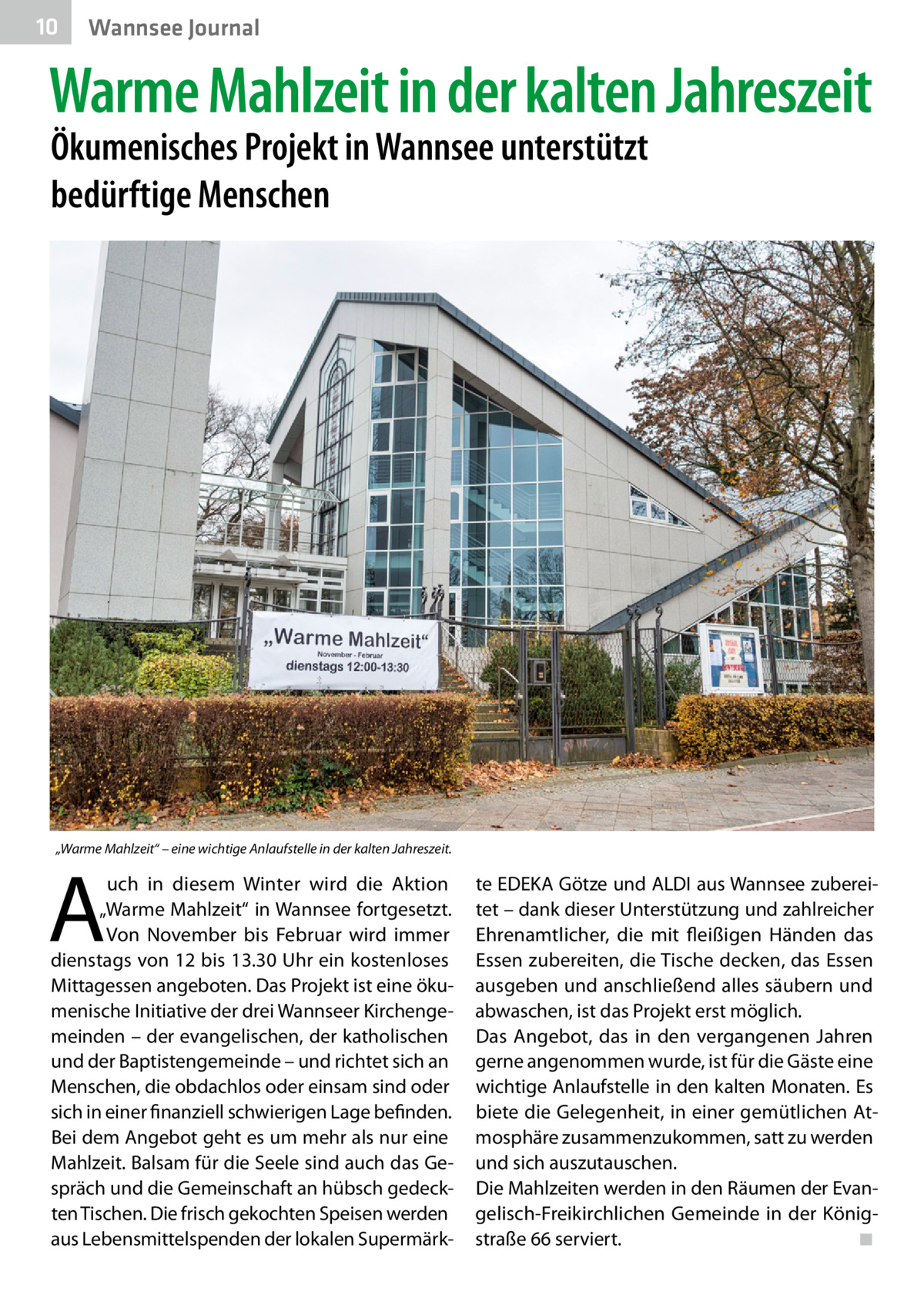 10  Gesundheit Wannsee Journal  Warme Mahlzeit in der kalten Jahreszeit Ökumenisches Projekt in Wannsee unterstützt bedürftige Menschen  „Warme Mahlzeit“ – eine wichtige Anlaufstelle in der kalten Jahreszeit.  A  uch in diesem Winter wird die Aktion „Warme Mahlzeit“ in Wannsee fortgesetzt. Von November bis Februar wird immer dienstags von 12 bis 13.30 Uhr ein kostenloses Mittagessen angeboten. Das Projekt ist eine ökumenische Initiative der drei Wannseer Kirchengemeinden – der evangelischen, der katholischen und der Baptistengemeinde – und richtet sich an Menschen, die obdachlos oder einsam sind oder sich in einer finanziell schwierigen Lage befinden. Bei dem Angebot geht es um mehr als nur eine Mahlzeit. Balsam für die Seele sind auch das Gespräch und die Gemeinschaft an hübsch gedeckten Tischen. Die frisch gekochten Speisen werden aus Lebensmittelspenden der lokalen Supermärk te EDEKA Götze und ALDI aus Wannsee zubereitet – dank dieser Unterstützung und zahlreicher Ehrenamtlicher, die mit fleißigen Händen das Essen zubereiten, die Tische decken, das Essen ausgeben und anschließend alles säubern und abwaschen, ist das Projekt erst möglich. Das Angebot, das in den vergangenen Jahren gerne angenommen wurde, ist für die Gäste eine wichtige Anlaufstelle in den kalten Monaten. Es biete die Gelegenheit, in einer gemütlichen Atmosphäre zusammenzukommen, satt zu werden und sich auszutauschen. Die Mahlzeiten werden in den Räumen der Evangelisch-Freikirchlichen Gemeinde in der König­ straße 66 serviert.� ◾