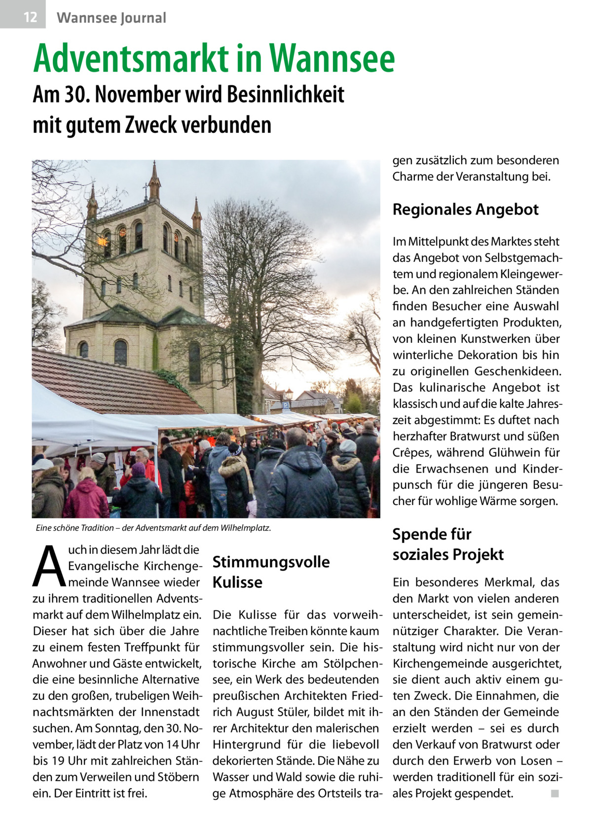 12  Wannsee Journal  Adventsmarkt in Wannsee  Am 30. November wird Besinnlichkeit mit gutem Zweck verbunden  gen zusätzlich zum besonderen Charme der Veranstaltung bei.  Regionales Angebot Im Mittelpunkt des Marktes steht das Angebot von Selbstgemachtem und regionalem Kleingewerbe. An den zahlreichen Ständen finden Besucher eine Auswahl an handgefertigten Produkten, von kleinen Kunstwerken über winterliche Dekoration bis hin zu originellen Geschenkideen. Das kulinarische Angebot ist klassisch und auf die kalte Jahreszeit abgestimmt: Es duftet nach herzhafter Bratwurst und süßen Crêpes, während Glühwein für die Erwachsenen und Kinderpunsch für die jüngeren Besucher für wohlige Wärme sorgen. Eine schöne Tradition – der Adventsmarkt auf dem Wilhelmplatz.  A  uch in diesem Jahr lädt die Evangelische Kirchengemeinde Wannsee wieder zu ihrem traditionellen Adventsmarkt auf dem Wilhelmplatz ein. Dieser hat sich über die Jahre zu einem festen Treffpunkt für Anwohner und Gäste entwickelt, die eine besinnliche Alternative zu den großen, trubeligen Weihnachtsmärkten der Innenstadt suchen. Am Sonntag, den 30. November, lädt der Platz von 14 Uhr bis 19 Uhr mit zahlreichen Ständen zum Verweilen und Stöbern ein. Der Eintritt ist frei.  Stimmungsvolle Kulisse Die Kulisse für das vorweihnachtliche Treiben könnte kaum stimmungsvoller sein. Die historische Kirche am Stölpchensee, ein Werk des bedeutenden preußischen Architekten Friedrich August Stüler, bildet mit ihrer Architektur den malerischen Hintergrund für die liebevoll dekorierten Stände. Die Nähe zu Wasser und Wald sowie die ruhige Atmosphäre des Ortsteils tra Spende für soziales Projekt Ein besonderes Merkmal, das den Markt von vielen anderen unterscheidet, ist sein gemeinnütziger Charakter. Die Veranstaltung wird nicht nur von der Kirchengemeinde ausgerichtet, sie dient auch aktiv einem guten Zweck. Die Einnahmen, die an den Ständen der Gemeinde erzielt werden – sei es durch den Verkauf von Bratwurst oder durch den Erwerb von Losen – werden traditionell für ein soziales Projekt gespendet.� ◾